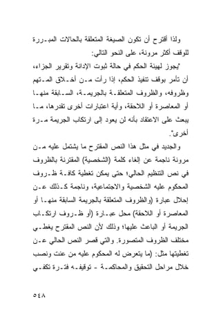 ‫ﻭﻟﺫﺍ ﺃﻗﺘﺭﺡ ﺃﻥ ﺘﻜﻭﻥ ﺍﻟﺼﻴﻐﺔ ﺍﻟﻤﺘﻌﻠﻘﺔ ﺒﺎﻟﺤﺎﻻﺕ ﺍﻟﻤﺒـﺭﺭﺓ‬
                    ‫ﻟﻠﻭﻗﻑ ﺃﻜﺜﺭ ﻤﺭﻭﻨﺔ، ﻋﻠﻰ ﺍﻟﻨﺤﻭ ﺍﻟﺘﺎﻟﻲ:‬
‫"ﻴﺠﻭﺯ ﻟﻬﻴﺌﺔ ﺍﻟﺤﻜﻡ ﻓﻲ ﺤﺎﻟﺔ ﺜﺒﻭﺕ ﺍﻹﺩﺍﻨﺔ ﻭﺘﻘﺭﻴﺭ ﺍﻟﺠﺯﺍﺀ،‬
‫ﺃﻥ ﺘﺄﻤﺭ ﺒﻭﻗﻑ ﺘﻨﻔﻴﺫ ﺍﻟﺤﻜﻡ، ﺇﺫﺍ ﺭﺃﺕ ﻤـﻥ ﺃﺨـﻼﻕ ﺍﻟﻤـﺘﻬﻡ‬
‫ﻭﻅﺭﻭﻓﻪ، ﻭﺍﻟﻅﺭﻭﻑ ﺍﻟﻤﺘﻌﻠﻘـﺔ ﺒﺎﻟﺠﺭﻴﻤـﺔ، ﺍﻟﺴـﺎﺒﻘﺔ ﻤﻨﻬـﺎ‬
‫ﺃﻭ ﺍﻟﻤﻌﺎﺼﺭﺓ ﺃﻭ ﺍﻟﻼﺤﻘﺔ، ﻭﺃﻴﺔ ﺍﻋﺘﺒﺎﺭﺍﺕ ﺃﺨﺭﻯ ﺘﻘﺩﺭﻫﺎ، ﻤـﺎ‬
‫ﻴﺒﻌﺙ ﻋﻠﻰ ﺍﻻﻋﺘﻘﺎﺩ ﺒﺄﻨﻪ ﻟﻥ ﻴﻌﻭﺩ ﺇﻟﻰ ﺍﺭﺘﻜﺎﺏ ﺍﻟﺠﺭﻴﻤﺔ ﻤـﺭﺓ‬
                                                ‫ﺃﺨﺭﻯ".‬
‫ﻭﺍﻟﺠﺩﻴﺩ ﻓﻲ ﻤﺜل ﻫﺫﺍ ﺍﻟﻨﺹ ﺍﻟﻤﻘﺘﺭﺡ ﻤﺎ ﻴﺸﺘﻤل ﻋﻠﻴﻪ ﻤـﻥ‬
‫ﻤﺭﻭﻨﺔ ﻨﺎﺠﻤﺔ ﻋﻥ ﺇﻟﻐﺎﺀ ﻜﻠﻤﺔ )ﺍﻟﺸﺨﺼﻴﺔ( ﺍﻟﻤﻘﺘﺭﻨﺔ ﺒﺎﻟﻅﺭﻭﻑ‬
‫ﻓﻲ ﻨﺹ ﺍﻟﺘﻨﻅﻴﻡ ﺍﻟﺤﺎﻟﻲ؛ ﺤﺘﻰ ﻴﻤﻜﻥ ﺘﻐﻁﻴﺔ ﻜﺎﻓـﺔ ﻅـﺭﻭﻑ‬
‫ﺍﻟﻤﺤﻜﻭﻡ ﻋﻠﻴﻪ ﺍﻟﺸﺨﺼﻴﺔ ﻭﺍﻻﺠﺘﻤﺎﻋﻴﺔ، ﻭﻨﺎﺠﻤﺔ ﻜـﺫﻟﻙ ﻋـﻥ‬
‫ﺇﺤﻼل ﻋﺒﺎﺭﺓ )ﻭﺍﻟﻅﺭﻭﻑ ﺍﻟﻤﺘﻌﻠﻘﺔ ﺒﺎﻟﺠﺭﻴﻤﺔ ﺍﻟﺴﺎﺒﻘﺔ ﻤﻨﻬـﺎ ﺃﻭ‬
‫ﺍﻟﻤﻌﺎﺼﺭﺓ ﺃﻭ ﺍﻟﻼﺤﻘﺔ( ﻤﺤل ﻋﺒـﺎﺭﺓ )ﺃﻭ ﻅـﺭﻭﻑ ﺍﺭﺘﻜـﺎﺏ‬
‫ﺍﻟﺠﺭﻴﻤﺔ ﺃﻭ ﺍﻟﺒﺎﻋﺙ ﻋﻠﻴﻬﺎ؛ ﻭﺫﻟﻙ ﻷﻥ ﺍﻟﻨﺹ ﺍﻟﻤﻘﺘﺭﺡ ﻴﻐﻁـﻲ‬
‫ﻤﺨﺘﻠﻑ ﺍﻟﻅﺭﻭﻑ ﺍﻟﻤﺘﺼﻭﺭﺓ. ﻭﺍﻟﺘﻲ ﻗﺼﺭ ﺍﻟﻨﺹ ﺍﻟﺤﺎﻟﻲ ﻋـﻥ‬
‫ﺘﻐﻁﻴﺘﻬﺎ ﻤﺜل: )ﻤﺎ ﻴﺘﻌﺭﺽ ﻟﻪ ﺍﻟﻤﺤﻜﻭﻡ ﻋﻠﻴﻪ ﻤﻥ ﻋﻨﺕ ﻭﻨﺼﺏ‬
‫ﺨﻼل ﻤﺭﺍﺤل ﺍﻟﺘﺤﻘﻴﻕ ﻭﺍﻟﻤﺤﺎﻜﻤـﺔ - ﺘﻭﻗﻴﻔـﻪ ﻓﺘـﺭﺓ ﺘﻜﻔـﻲ‬


‫٨٤٥‬
 