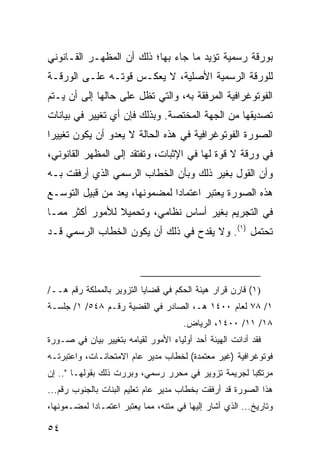 ‫ﺒﻭﺭﻗﺔ ﺭﺴﻤﻴﺔ ﺘﺅﻴﺩ ﻤﺎ ﺠﺎﺀ ﺒﻬﺎ؛ ﺫﻟﻙ ﺃﻥ ﺍﻟﻤﻅﻬـﺭ ﺍﻟﻘـﺎﻨﻭﻨﻲ‬
‫ﻟﻠﻭﺭﻗﺔ ﺍﻟﺭﺴﻤﻴﺔ ﺍﻷﺼﻠﻴﺔ، ﻻ ﻴﻌﻜـﺱ ﻗﻭﺘـﻪ ﻋﻠـﻰ ﺍﻟﻭﺭﻗـﺔ‬
‫ﺍﻟﻔﻭﺘﻭﻏﺭﺍﻓﻴﺔ ﺍﻟﻤﺭﻓﻘﺔ ﺒﻪ، ﻭﺍﻟﺘﻲ ﺘﻅل ﻋﻠﻰ ﺤﺎﻟﻬﺎ ﺇﻟﻰ ﺃﻥ ﻴـﺘﻡ‬
‫ﺘﺼﺩﻴﻘﻬﺎ ﻤﻥ ﺍﻟﺠﻬﺔ ﺍﻟﻤﺨﺘﺼﺔ. ﻭﺒﺫﻟﻙ ﻓﺈﻥ ﺃﻱ ﺘﻐﻴﻴﺭ ﻓﻲ ﺒﻴﺎﻨﺎﺕ‬
‫ﺍﻟﺼﻭﺭﺓ ﺍﻟﻔﻭﺘﻭﻏﺭﺍﻓﻴﺔ ﻓﻲ ﻫﺫﻩ ﺍﻟﺤﺎﻟﺔ ﻻ ﻴﻌﺩﻭ ﺃﻥ ﻴﻜﻭﻥ ﺘﻐﻴﻴ ‪‬ﺍ‬
 ‫ﺭ‬
‫ﻓﻲ ﻭﺭﻗﺔ ﻻ ﻗﻭﺓ ﻟﻬﺎ ﻓﻲ ﺍﻹﺜﺒﺎﺕ، ﻭﺘﻔﺘﻘﺩ ﺇﻟﻰ ﺍﻟﻤﻅﻬﺭ ﺍﻟﻘﺎﻨﻭﻨﻲ،‬
‫ﻭﺃﻥ ﺍﻟﻘﻭل ﺒﻐﻴﺭ ﺫﻟﻙ ﻭﺒﺄﻥ ﺍﻟﺨﻁﺎﺏ ﺍﻟﺭﺴﻤﻲ ﺍﻟﺫﻱ ﺃﺭﻓﻘﺕ ﺒـﻪ‬
‫ﻫﺫﻩ ﺍﻟﺼﻭﺭﺓ ﻴﻌﺘﺒﺭ ﺍﻋﺘﻤﺎ ‪‬ﺍ ﻟﻤﻀﻤﻭﻨﻬﺎ، ‪‬ﻌﺩ ﻤﻥ ﻗﺒﻴل ﺍﻟﺘﻭﺴـﻊ‬
                ‫ﻴ ‪‬‬            ‫ﺩ‬
‫ﻓﻲ ﺍﻟﺘﺠﺭﻴﻡ ﺒﻐﻴﺭ ﺃﺴﺎﺱ ﻨﻅﺎﻤﻲ، ﻭﺘﺤﻤﻴﻼ ﻟﻸﻤﻭﺭ ﺃﻜﺜﺭ ﻤﻤـﺎ‬
                ‫ﹰ‬
‫ﺘﺤﺘﻤل )١(. ﻭﻻ ﻴﻘﺩﺡ ﻓﻲ ﺫﻟﻙ ﺃﻥ ﻴﻜﻭﻥ ﺍﻟﺨﻁﺎﺏ ﺍﻟﺭﺴﻤﻲ ﻗـﺩ‬



‫)١( ﻗﺎﺭﻥ ﻗﺭﺍﺭ ﻫﻴﺌﺔ ﺍﻟﺤﻜﻡ ﻓﻲ ﻗﻀﺎﻴﺎ ﺍﻟﺘﺯﻭﻴﺭ ﺒﺎﻟﻤﻤﻠﻜﺔ ﺭﻗﻡ ﻫــ/‬
‫١/ ٨٧ ﻟﻌﺎﻡ ٠٠٤١ ﻫـ، ﺍﻟﺼﺎﺩﺭ ﻓﻲ ﺍﻟﻘﻀﻴﺔ ﺭﻗـﻡ ٨٤٥/ ١/ ﺠﻠﺴـﺔ‬
                                       ‫٨١/ ١١/ ٠٠٤١، ﺍﻟﺭﻴﺎﺽ.‬
‫ﻓﻘﺩ ﺃﺩﺍﻨﺕ ﺍﻟﻬﻴﺌﺔ ﺃﺤﺩ ﺃﻭﻟﻴﺎﺀ ﺍﻷﻤﻭﺭ ﻟﻘﻴﺎﻤﻪ ﺒﺘﻐﻴﻴﺭ ﺒﻴﺎﻥ ﻓﻲ ﺼـﻭﺭﺓ‬
‫ﻓﻭﺘﻭﻏﺭﺍﻓﻴﺔ )ﻏﻴﺭ ﻤﻌﺘﻤﺩﺓ( ﻟﺨﻁﺎﺏ ﻤﺩﻴﺭ ﻋﺎﻡ ﺍﻻﻤﺘﺤﺎﻨـﺎﺕ، ﻭﺍﻋﺘﺒﺭﺘـﻪ‬
‫ﻤﺭﺘﻜ ‪‬ﺎ ﻟﺠﺭﻴﻤﺔ ﺘﺯﻭﻴﺭ ﻓﻲ ﻤﺤﺭﺭ ﺭﺴﻤﻲ، ﻭﺒﺭﺭﺕ ﺫﻟﻙ ﺒﻘﻭﻟﻬـﺎ ".. ﺇﻥ‬
                                                     ‫ﺒ‬
‫ﻫﺫﺍ ﺍﻟﺼﻭﺭﺓ ﻗﺩ ﺃﺭﻓﻘﺕ ﺒﺨﻁﺎﺏ ﻤﺩﻴﺭ ﻋﺎﻡ ﺘﻌﻠﻴﻡ ﺍﻟﺒﻨﺎﺕ ﺒﺎﻟﺠﻨﻭﺏ ﺭﻗﻡ...‬
‫ﻭﺘﺎﺭﻴﺦ... ﺍﻟﺫﻱ ﺃﺸﺎﺭ ﺇﻟﻴﻬﺎ ﻓﻲ ﻤﺘﻨﻪ، ﻤﻤﺎ ﻴﻌﺘﺒﺭ ﺍﻋﺘﻤـﺎ ‪‬ﺍ ﻟﻤﻀـﻤﻭﻨﻬﺎ،‬
            ‫ﺩ‬

‫٤٥‬
 