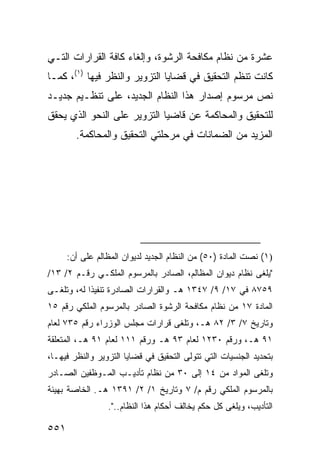 ‫ﻋﺸﺭﺓ ﻤﻥ ﻨﻅﺎﻡ ﻤﻜﺎﻓﺤﺔ ﺍﻟﺭﺸﻭﺓ، ﻭﺇﻟﻐﺎﺀ ﻜﺎﻓﺔ ﺍﻟﻘﺭﺍﺭﺍﺕ ﺍﻟﺘـﻲ‬
‫ﻜﺎﻨﺕ ﺘﻨﻅﻡ ﺍﻟﺘﺤﻘﻴﻕ ﻓﻲ ﻗﻀﺎﻴﺎ ﺍﻟﺘﺯﻭﻴﺭ ﻭﺍﻟﻨﻅﺭ ﻓﻴﻬﺎ )١(، ﻜﻤـﺎ‬
‫ﻨﺹ ﻤﺭﺴﻭﻡ ﺇﺼﺩﺍﺭ ﻫﺫﺍ ﺍﻟﻨﻅﺎﻡ ﺍﻟﺠﺩﻴﺩ، ﻋﻠﻰ ﺘﻨﻅـﻴﻡ ﺠﺩﻴـﺩ‬
‫ﻟﻠﺘﺤﻘﻴﻕ ﻭﺍﻟﻤﺤﺎﻜﻤﺔ ﻋﻥ ﻗﺎﻀﻴﺎ ﺍﻟﺘﺯﻭﻴﺭ ﻋﻠﻰ ﺍﻟﻨﺤﻭ ﺍﻟﺫﻱ ﻴﺤﻘﻕ‬
        ‫ﺍﻟﻤﺯﻴﺩ ﻤﻥ ﺍﻟﻀﻤﺎﻨﺎﺕ ﻓﻲ ﻤﺭﺤﻠﺘﻲ ﺍﻟﺘﺤﻘﻴﻕ ﻭﺍﻟﻤﺤﺎﻜﻤﺔ.‬




      ‫)١( ﻨﺼﺕ ﺍﻟﻤﺎﺩﺓ )٠٥( ﻤﻥ ﺍﻟﻨﻅﺎﻡ ﺍﻟﺠﺩﻴﺩ ﻟﺩﻴﻭﺍﻥ ﺍﻟﻤﻅﺎﻟﻡ ﻋﻠﻰ ﺃﻥ:‬
‫" ‪‬ﻠﻐﻰ ﻨﻅﺎﻡ ﺩﻴﻭﺍﻥ ﺍﻟﻤﻅﺎﻟﻡ، ﺍﻟﺼﺎﺩﺭ ﺒﺎﻟﻤﺭﺴﻭﻡ ﺍﻟﻤﻠﻜـﻲ ﺭﻗـﻡ ٢/ ٣١/‬
                                                         ‫ﻴﹶ‬
‫٩٥٧٨ ﻓﻲ ٧١/ ٩/ ٧٤٣١ ﻫـ ﻭﺍﻟﻘﺭﺍﺭﺍﺕ ﺍﻟﺼﺎﺩﺭﺓ ﺘﻨﻔﻴ ﹰﺍ ﻟﻪ، ﻭﺘﻠﻐـﻰ‬
            ‫ﺫ‬
‫ﺍﻟﻤﺎﺩﺓ ٧١ ﻤﻥ ﻨﻅﺎﻡ ﻤﻜﺎﻓﺤﺔ ﺍﻟﺭﺸﻭﺓ ﺍﻟﺼﺎﺩﺭ ﺒﺎﻟﻤﺭﺴﻭﻡ ﺍﻟﻤﻠﻜﻲ ﺭﻗﻡ ٥١‬
‫ﻭﺘﺎﺭﻴﺦ ٧/ ٣/ ٢٨ ﻫـ، ﻭﺘﻠ ﹶﻰ ﻗﺭﺍﺭﺍﺕ ﻤﺠﻠﺱ ﺍﻟﻭﺯﺭﺍﺀ ﺭﻗﻡ ٥٣٧ ﻟﻌﺎﻡ‬
                                  ‫ﻐ‬
‫١٩ ﻫـ، ﻭﺭﻗﻡ ٠٣٢١ ﻟﻌﺎﻡ ٣٩ ﻫـ ﻭﺭﻗﻡ ١١١ ﻟﻌﺎﻡ ١٩ ﻫـ، ﺍﻟﻤﺘﻌﻠﻘﺔ‬
‫ﺒﺘﺤﺩﻴﺩ ﺍﻟﺠﻨﺴﻴﺎﺕ ﺍﻟﺘﻲ ﺘﺘﻭﻟﻰ ﺍﻟﺘﺤﻘﻴﻕ ﻓﻲ ﻗﻀﺎﻴﺎ ﺍﻟﺘﺯﻭﻴﺭ ﻭﺍﻟﻨﻅﺭ ﻓﻴﻬـﺎ،‬
‫ﻭﺘﻠﻐﻰ ﺍﻟﻤﻭﺍﺩ ﻤﻥ ٤١ ﺇﻟﻰ ٠٣ ﻤﻥ ﻨﻅﺎﻡ ﺘﺄﺩﻴـﺏ ﺍﻟﻤـﻭﻅﻔﻴﻥ ﺍﻟﺼـﺎﺩﺭ‬
‫ﺒﺎﻟﻤﺭﺴﻭﻡ ﺍﻟﻤﻠﻜﻲ ﺭﻗﻡ ﻡ/ ٧ ﻭﺘﺎﺭﻴﺦ ١/ ٢/ ١٩٣١ ﻫـ. ﺍﻟﺨﺎﺼﺔ ﺒﻬﻴﺌﺔ‬
                 ‫ﺍﻟﺘﺄﺩﻴﺏ، ﻭ ‪‬ﻠ ﹶﻰ ﻜل ﺤﻜﻡ ﻴﺨﺎﻟﻑ ﺃﺤﻜﺎﻡ ﻫﺫﺍ ﺍﻟﻨﻅﺎﻡ..".‬
                                                    ‫ﻴﻐ‬

‫١٥٥‬
 