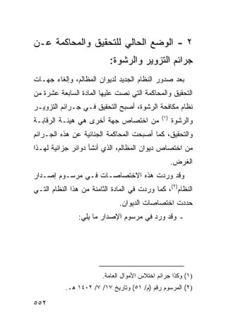 ‫٢ - ﺍﻟﻭﻀﻊ ﺍﻟﺤﺎﻟﻲ ﻟﻠﺘﺤﻘﻴﻕ ﻭﺍﻟﻤﺤﺎﻜﻤﺔ ﻋـﻥ‬
                           ‫ﺠﺭﺍﺌﻡ ﺍﻟﺘﺯﻭﻴﺭ ﻭﺍﻟﺭﺸﻭﺓ:‬
‫ﺒﻌﺩ ﺼﺩﻭﺭ ﺍﻟﻨﻅﺎﻡ ﺍﻟﺠﺩﻴﺩ ﻟﺩﻴﻭﺍﻥ ﺍﻟﻤﻅﺎﻟﻡ، ﻭﺇﻟﻐﺎﺀ ﺠﻬـﺎﺕ‬
‫ﺍﻟﺘﺤﻘﻴﻕ ﻭﺍﻟﻤﺤﺎﻜﻤﺔ ﺍﻟﺘﻲ ﻨﺼﺕ ﻋﻠﻴﻬﺎ ﺍﻟﻤﺎﺩﺓ ﺍﻟﺴﺎﺒﻌﺔ ﻋﺸﺭﺓ ﻤﻥ‬
‫ﻨﻅﺎﻡ ﻤﻜﺎﻓﺤﺔ ﺍﻟﺭﺸﻭﺓ، ﺃﺼﺒﺢ ﺍﻟﺘﺤﻘﻴﻕ ﻓـﻲ ﺠـﺭﺍﺌﻡ ﺍﻟﺘﺯﻭﻴـﺭ‬
                                               ‫)١(‬
‫ﻤﻥ ﺍﺨﺘﺼﺎﺹ ﺠﻬﺔ ﺃﺨﺭﻯ ﻫﻲ ﻫﻴﺌـﺔ ﺍﻟﺭﻗﺎﺒـﺔ‬                 ‫ﻭﺍﻟﺭﺸﻭﺓ‬
‫ﻭﺍﻟﺘﺤﻘﻴﻕ، ﻜﻤﺎ ﺃﺼﺒﺤﺕ ﺍﻟﻤﺤﺎﻜﻤﺔ ﺍﻟﺠﻨﺎﺌﻴﺔ ﻋﻥ ﻫﺫﻩ ﺍﻟﺠـﺭﺍﺌﻡ‬
‫ﻤﻥ ﺍﺨﺘﺼﺎﺹ ﺩﻴﻭﺍﻥ ﺍﻟﻤﻅﺎﻟﻡ، ﺍﻟﺫﻱ ﺃﻨﺸﺄ ﺩﻭﺍﺌﺭ ﺠﺯﺍﺌﻴﺔ ﻟﻬـﺫﺍ‬
                                                     ‫ﺍﻟﻐﺭﺽ.‬
‫ﻭﻗﺩ ﻭﺭﺩﺕ ﻫﺫﻩ ﺍﻻﺨﺘﺼﺎﺼـﺎﺕ ﻓـﻲ ﻤﺭﺴـﻭﻡ ﺇﺼـﺩﺍﺭ‬
‫ﺍﻟﻨﻅﺎﻡ)٢(، ﻜﻤﺎ ﻭﺭﺩﺕ ﻓﻲ ﺍﻟﻤﺎﺩﺓ ﺍﻟﺜﺎﻤﻨﺔ ﻤﻥ ﻫﺫﺍ ﺍﻟﻨﻅﺎﻡ ﺍﻟﺘـﻲ‬
                              ‫ﺤﺩﺩﺕ ﺍﺨﺘﺼﺎﺼﺎﺕ ﺍﻟﺩﻴﻭﺍﻥ.‬
                ‫ـ ﻭﻗﺩ ﻭﺭﺩ ﻓﻲ ﻤﺭﺴﻭﻡ ﺍﻹﺼﺩﺍﺭ ﻤﺎ ﻴﻠﻲ:‬




                        ‫)١( ﻭﻜﺫﺍ ﺠﺭﺍﺌﻡ ﺍﺨﺘﻼﺱ ﺍﻷﻤﻭﺍل ﺍﻟﻌﺎﻤﺔ.‬
           ‫)٢( ﺍﻟﻤﺭﺴﻭﻡ ﺭﻗﻡ )ﻡ/ ١٥( ﻭﺘﺎﺭﻴﺦ ٧١/ ٧/ ٢٠٤١ ﻫـ.‬

‫٢٥٥‬
 