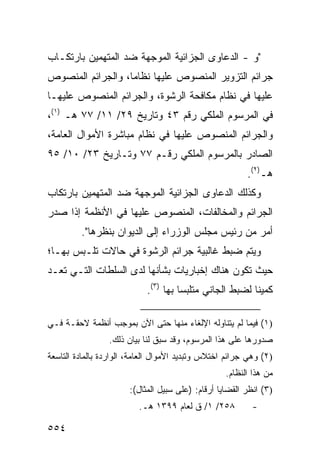 ‫"ﻭ - ﺍﻟﺩﻋﺎ ‪‬ﻯ ﺍﻟﺠﺯﺍﺌﻴﺔ ﺍﻟﻤﻭﺠﻬﺔ ﻀﺩ ﺍﻟﻤﺘﻬﻤﻴﻥ ﺒﺎﺭﺘﻜـﺎﺏ‬
                                       ‫ﻭ‬
‫ﺠﺭﺍﺌﻡ ﺍﻟﺘﺯﻭﻴﺭ ﺍﻟﻤﻨﺼﻭﺹ ﻋﻠﻴﻬﺎ ﻨﻅﺎ ‪‬ﺎ، ﻭﺍﻟﺠﺭﺍﺌﻡ ﺍﻟﻤﻨﺼﻭﺹ‬
                   ‫ﻤ‬
‫ﻋﻠﻴﻬﺎ ﻓﻲ ﻨﻅﺎﻡ ﻤﻜﺎﻓﺤﺔ ﺍﻟﺭﺸﻭﺓ، ﻭﺍﻟﺠﺭﺍﺌﻡ ﺍﻟﻤﻨﺼﻭﺹ ﻋﻠﻴﻬـﺎ‬
‫ﻓﻲ ﺍﻟﻤﺭﺴﻭﻡ ﺍﻟﻤﻠﻜﻲ ﺭﻗﻡ ٣٤ ﻭﺘﺎﺭﻴﺦ ٩٢/ ١١/ ٧٧ ﻫـ )١(،‬
‫ﻭﺍﻟﺠﺭﺍﺌﻡ ﺍﻟﻤﻨﺼﻭﺹ ﻋﻠﻴﻬﺎ ﻓﻲ ﻨﻅﺎﻡ ﻤﺒﺎﺸﺭﺓ ﺍﻷﻤﻭﺍل ﺍﻟﻌﺎﻤﺔ،‬
‫ﺍﻟﺼﺎﺩﺭ ﺒﺎﻟﻤﺭﺴﻭﻡ ﺍﻟﻤﻠﻜﻲ ﺭﻗـﻡ ٧٧ ﻭﺘـﺎﺭﻴﺦ ٣٢/ ٠١/ ٥٩‬
                                                         ‫ﻫـ)٢(.‬
‫ﻭﻜﺫﻟﻙ ﺍﻟﺩﻋﺎ ‪‬ﻯ ﺍﻟﺠﺯﺍﺌﻴﺔ ﺍﻟﻤﻭﺠﻬﺔ ﻀﺩ ﺍﻟﻤﺘﻬﻤﻴﻥ ﺒﺎﺭﺘﻜﺎﺏ‬
                                      ‫ﻭ‬
‫ﺍﻟﺠﺭﺍﺌﻡ ﻭﺍﻟﻤﺨﺎﻟﻔﺎﺕ، ﺍﻟﻤﻨﺼﻭﺹ ﻋﻠﻴﻬﺎ ﻓﻲ ﺍﻷﻨﻅﻤﺔ ﺇﺫﺍ ﺼﺩﺭ‬
         ‫ﺃﻤﺭ ﻤﻥ ﺭﺌﻴﺱ ﻤﺠﻠﺱ ﺍﻟﻭﺯﺭﺍﺀ ﺇﻟﻰ ﺍﻟﺩﻴﻭﺍﻥ ﺒﻨﻅﺭﻫﺎ".‬
‫ﻭﻴﺘﻡ ﻀﺒﻁ ﻏﺎﻟﺒﻴﺔ ﺠﺭﺍﺌﻡ ﺍﻟﺭﺸﻭﺓ ﻓﻲ ﺤﺎﻻﺕ ﺘﻠـﺒﺱ ﺒﻬـﺎ؛‬
‫ﺤﻴﺙ ﺘﻜﻭﻥ ﻫﻨﺎﻙ ﺇﺨﺒﺎﺭﻴﺎﺕ ﺒﺸﺄﻨﻬﺎ ﻟﺩﻯ ﺍﻟﺴﻠﻁﺎﺕ ﺍﻟﺘـﻲ ﺘﻌـﺩ‬
                            ‫ﻜﻤﻴ ﹰﺎ ﻟﻀﺒﻁ ﺍﻟﺠﺎﻨﻲ ﻤﺘﻠﺒ ‪‬ﺎ ﺒﻬﺎ )٣(.‬
                                      ‫ﺴ‬                   ‫ﻨ‬

‫)١( ﻓﻴﻤﺎ ﻟﻡ ﻴﺘﻨﺎﻭﻟﻪ ﺍﻹﻟﻐﺎﺀ ﻤﻨﻬﺎ ﺤﺘﻰ ﺍﻵﻥ ﺒﻤﻭﺠﺏ ﺃﻨﻅﻤﺔ ﻻﺤﻘـﺔ ﻓـﻲ‬
                 ‫ﺼﺩﻭﺭﻫﺎ ﻋﻠﻰ ﻫﺫﺍ ﺍﻟﻤﺭﺴﻭﻡ، ﻭﻗﺩ ﺴﺒﻕ ﻟﻨﺎ ﺒﻴﺎﻥ ﺫﻟﻙ.‬
‫)٢( ﻭﻫﻲ ﺠﺭﺍﺌﻡ ﺍﺨﺘﻼﺱ ﻭﺘﺒﺩﻴﺩ ﺍﻷﻤﻭﺍل ﺍﻟﻌﺎﻤﺔ، ﺍﻟﻭﺍﺭﺩﺓ ﺒﺎﻟﻤﺎﺩﺓ ﺍﻟﺘﺎﺴﻌﺔ‬
                                                   ‫ﻤﻥ ﻫﺫﺍ ﺍﻟﻨﻅﺎﻡ.‬
                       ‫)٣( ﺍﻨﻅﺭ ﺍﻟﻘﻀﺎﻴﺎ ﺃﺭﻗﺎﻡ: )ﻋﻠﻰ ﺴﺒﻴل ﺍﻟﻤﺜﺎل(:‬
                          ‫٨٥٢/ ١/ ﻕ ﻟﻌﺎﻡ ٩٩٣١ ﻫـ.‬          ‫-‬

‫٤٥٥‬
 