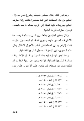 ‫ﻭﻴﺘﻡ ﻓﻭﺭ ﺫﻟﻙ ﺇﻋﺩﺍﺩ ﻤﺤﻀﺭ ﻀﺒﻁ، ﻭﻴﺸﺭﻉ ﻓـﻲ ﺴـﺅﺍل‬
‫ﺍﻟﻤﺘﻬﻡ ﻤﻥ ﻗﺒل ﺍﻟﺴﻠﻁﺎﺕ ﺍﻟﺘﻲ ﺘﻌﺩ ﻤﺤﻀ ‪‬ﺍ ﺒﺫﻟﻙ، ﻭﺇﺫﺍ ﺍﻋﺘﺭﻑ‬
                  ‫ﺭ‬
‫ﺍﻟﻤﺘﻬﻡ ﺒﺠﺭﻴﻤﺘﻪ، ﻓﺈﻨﻬﺎ ﺘﺤﻴﻠﻪ ﺇﻟﻰ ﺃﻗﺭﺏ ﻤﺤﻜﻤـﺔ ﻤﺴـﺘﻌﺠﻠﺔ،‬
                             ‫ﻟﻴﺴﺠل ﺍﻋﺘﺭﺍﻓﻪ ﺸﺭ ‪‬ﺎ ﺃﻤﺎﻤﻬﺎ.‬
                                      ‫ﻋ‬
‫ﻭﻟﻜﻥ ﺒﻌﺽ ﺍﻟﻤﺘﻬﻤﻴﻥ ﻴﻁﻌﻨـﻭﻥ ﻓـﻲ ﺴـﻼﻤﺔ ﻭﺼـﺤﺔ‬
‫ﺍﻻﻋﺘﺭﺍﻑ ﺍﻟﺼﺎﺩﺭ ﻤﻨﻬﻡ، ﺒﺩﻋﻭﻯ ﺃﻨﻪ ﻗﺩ ﺘﻡ ﺍﻟﺤﺼـﻭل ﻋﻠﻴـﻪ‬
‫ﺘﺤﺕ ﺇﻜﺭﺍﻩ. ﺒﻴﺩ ﺃﻥ ﺍﻟﻤﺤﻜﻤﺔ ﻓﻲ ﺃﻏﻠﺏ ﺍﻷﺤﻭﺍل ﻻ ﺘﺘﺄﺜﺭ ﺒﻤﺜل‬
      ‫ﻫﺫﻩ ﺍﻟﺩﻋﺎﻭﻯ؛ ﻷﻥ ﺍﻻﻋﺘﺭﺍﻑ ﻤﺴﺠل ﺃﻤﺎﻡ ﺠﻬﺔ ﻗﻀﺎﺌﻴﺔ.‬
‫ﻭﻤﻤﺎ ﺘﺠﺩﺭ ﺍﻹﺸﺎﺭﺓ ﺇﻟﻴﻪ ﻫﻨﺎ، ﺃﻨﻪ ﻭﻟـﻭ ﻜـﺎﻥ ﺍﻻﻋﺘـﺭﺍﻑ‬
‫ﺼﺎﺩ ‪‬ﺍ ﺃﻤﺎﻡ ﺠﻬﺔ ﻗﻀﺎﺌﻴﺔ، ﺇﻻ ﺃﻨﻪ ﻴﺘﻌﻴﻥ ﻋﻠﻰ ﺠﻬﺔ ﺍﻟﺤﻜـﻡ ﺃﻥ‬
                                                 ‫ﺭ‬
‫ﺘﺘﺜﺒﺕ ﺘﻤﺎ ‪‬ﺎ ﻤﻥ ﺼﺤﺘﻪ، ﻜﻤﺎ ﻴﺘﻌﻴﻥ ﻋﻠﻴﻬﺎ ﺃﻻ ﺘﻌ ‪‬ل ﻋﻠﻴﻪ ﻭﺤﺩﻩ‬
           ‫ﻭ‬                                 ‫ﻤ‬


                      ‫٨٠٥/ ١/ ﻕ ﻟﻌﺎﻡ ٩٩٣١ ﻫـ.‬     ‫-‬
                        ‫٢١/ ١/ ﻕ ﻟﻌﺎﻡ ٠٠٤١ ﻫـ.‬    ‫-‬
                       ‫٠٤١/ ١/ ﻕ ﻟﻌﺎﻡ ٠٠٤١ ﻫـ‬     ‫-‬
                       ‫٢٧١/ ١/ ﻕ ﻟﻌﺎﻡ ٠٠٤١ ﻫـ‬     ‫-‬
                       ‫٦٠٢/ ١/ ﻕ ﻟﻌﺎﻡ ٠٠٤١ ﻫـ‬     ‫-‬
                       ‫٤٥٢/ ١/ ﻕ ﻟﻌﺎﻡ ٠٠٤١ ﻫـ‬     ‫-‬
                        ‫٧١/ ٣/ ﻕ ﻟﻌﺎﻡ ٠٠٤١ ﻫـ‬     ‫-‬
                        ‫٧٢/ ٣/ ﻕ ﻟﻌﺎﻡ ٠٠٤١ ﻫـ‬     ‫-‬

‫٥٥٥‬
 