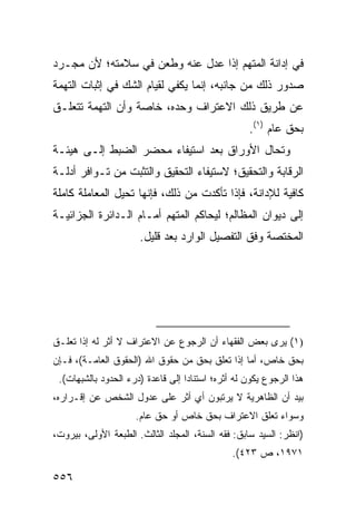 ‫ﻓﻲ ﺇﺩﺍﻨﺔ ﺍﻟﻤﺘﻬﻡ ﺇﺫﺍ ﻋﺩل ﻋﻨﻪ ﻭﻁﻌﻥ ﻓﻲ ﺴﻼﻤﺘﻪ؛ ﻷﻥ ﻤﺠـﺭﺩ‬
‫ﺼﺩﻭﺭ ﺫﻟﻙ ﻤﻥ ﺠﺎﻨﺒﻪ، ﺇﻨﻤﺎ ﻴﻜﻔﻲ ﻟﻘﻴﺎﻡ ﺍﻟﺸﻙ ﻓﻲ ﺇﺜﺒﺎﺕ ﺍﻟﺘﻬﻤﺔ‬
‫ﻋﻥ ﻁﺭﻴﻕ ﺫﻟﻙ ﺍﻻﻋﺘﺭﺍﻑ ﻭﺤﺩﻩ، ﺨﺎﺼﺔ ﻭﺃﻥ ﺍﻟﺘﻬﻤﺔ ﺘﺘﻌﻠـﻕ‬
                                                    ‫ﺒﺤﻕ ﻋﺎﻡ )١(.‬
‫ﻭﺘﺤﺎل ﺍﻷﻭﺭﺍﻕ ﺒﻌﺩ ﺍﺴﺘﻴﻔﺎﺀ ﻤﺤﻀﺭ ﺍﻟﻀﺒﻁ ﺇﻟـﻰ ﻫﻴﺌـﺔ‬
‫ﺍﻟﺭﻗﺎﺒﺔ ﻭﺍﻟﺘﺤﻘﻴﻕ؛ ﻻﺴﺘﻴﻔﺎﺀ ﺍﻟﺘﺤﻘﻴﻕ ﻭﺍﻟﺘﺜﺒﺕ ﻤﻥ ﺘـﻭﺍﻓﺭ ﺃﺩﻟـﺔ‬
‫ﻜﺎﻓﻴﺔ ﻟﻺﺩﺍﻨﺔ، ﻓﺈﺫﺍ ﺘﺄﻜﺩﺕ ﻤﻥ ﺫﻟﻙ، ﻓﺈﻨﻬﺎ ﺘﺤﻴل ﺍﻟﻤﻌﺎﻤﻠﺔ ﻜﺎﻤﻠﺔ‬
‫ﺇﻟﻰ ﺩﻴﻭﺍﻥ ﺍﻟﻤﻅﺎﻟﻡ؛ ﻟﻴﺤﺎﻜﻡ ﺍﻟﻤﺘﻬﻡ ﺃﻤـﺎﻡ ﺍﻟـﺩﺍﺌﺭﺓ ﺍﻟﺠﺯﺍﺌﻴـﺔ‬
                      ‫ﺍﻟﻤﺨﺘﺼﺔ ﻭﻓﻕ ﺍﻟﺘﻔﺼﻴل ﺍﻟﻭﺍﺭﺩ ﺒﻌﺩ ﻗﻠﻴل.‬




‫)١( ﻴﺭﻯ ﺒﻌﺽ ﺍﻟﻔﻘﻬﺎﺀ ﺃﻥ ﺍﻟﺭﺠﻭﻉ ﻋﻥ ﺍﻻﻋﺘﺭﺍﻑ ﻻ ﺃﺜﺭ ﻟﻪ ﺇﺫﺍ ﺘﻌﻠـﻕ‬
‫ﺒﺤﻕ ﺨﺎﺹ، ﺃﻤﺎ ﺇﺫﺍ ﺘﻌﻠﻕ ﺒﺤﻕ ﻤﻥ ﺤﻘﻭﻕ ﺍﷲ )ﺍﻟﺤﻘﻭﻕ ﺍﻟﻌﺎﻤـﺔ(، ﻓـﺈﻥ‬
 ‫ﻫﺫﺍ ﺍﻟﺭﺠﻭﻉ ﻴﻜﻭﻥ ﻟﻪ ﺃﺜﺭﻩ؛ ﺍﺴﺘﻨﺎ ‪‬ﺍ ﺇﻟﻰ ﻗﺎﻋﺩﺓ )ﺩﺭﺀ ﺍﻟﺤﺩﻭﺩ ﺒﺎﻟﺸﺒﻬﺎﺕ(.‬
                                   ‫ﺩ‬
‫ﺒﻴﺩ ﺃﻥ ﺍﻟﻅﺎﻫﺭﻴﺔ ﻻ ﻴﺭﺘﺒﻭﻥ ﺃﻱ ﺃﺜﺭ ﻋﻠﻰ ﻋﺩﻭل ﺍﻟﺸﺨﺹ ﻋﻥ ﺇﻗـﺭﺍﺭﻩ،‬
                     ‫ﻭﺴﻭﺍﺀ ﺘﻌﻠﻕ ﺍﻻﻋﺘﺭﺍﻑ ﺒﺤﻕ ﺨﺎﺹ ﺃﻭ ﺤﻕ ﻋﺎﻡ.‬
‫)ﺍﻨﻅﺭ: ﺍﻟﺴﻴﺩ ﺴﺎﺒﻕ: ﻓﻘﻪ ﺍﻟﺴﻨﺔ، ﺍﻟﻤﺠﻠﺩ ﺍﻟﺜﺎﻟﺙ. ﺍﻟﻁﺒﻌﺔ ﺍﻷﻭﻟﻰ، ﺒﻴﺭﻭﺕ،‬
                                               ‫١٧٩١، ﺹ ٣٢٤(.‬

‫٦٥٥‬
 