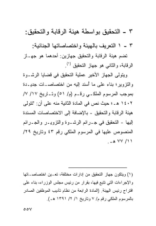 ‫٣ - ﺍﻟﺘﺤﻘﻴﻕ ﺒﻭﺍﺴﻁﺔ ﻫﻴﺌﺔ ﺍﻟﺭﻗﺎﺒﺔ ﻭﺍﻟﺘﺤﻘﻴﻕ:‬
     ‫٣ - ١ ﺍﻟﺘﻌﺭﻴﻑ ﺒﺎﻟﻬﻴﺌﺔ ﻭﺍﺨﺘﺼﺎﺼﺎﺘﻬﺎ ﺍﻟﺠﻨﺎﺌﻴﺔ:‬
‫ﺘﻀﻡ ﻫﻴﺌﺔ ﺍﻟﺭﻗﺎﺒﺔ ﻭﺍﻟﺘﺤﻘﻴﻕ ﺠﻬﺎﺯﻴﻥ: ﺃﺤﺩﻫﻤﺎ ﻫﻭ ﺠﻬـﺎﺯ‬
                        ‫ﺍﻟﺭﻗﺎﺒﺔ، ﻭﺍﻟﺜﺎﻨﻲ ﻫﻭ ﺠﻬﺎﺯ ﺍﻟﺘﺤﻘﻴﻕ )١(.‬
‫ﻭﻴﺘﻭﻟﻰ ﺍﻟﺠﻬﺎﺯ ﺍﻷﺨﻴﺭ ﻋﻤﻠﻴﺔ ﺍﻟﺘﺤﻘﻴﻕ ﻓﻲ ﻗﻀﺎﻴﺎ ﺍﻟﺭﺸـﻭﺓ‬
‫ﻭﺍﻟﺘﺯﻭﻴﺭ؛ ﺒﻨﺎﺀ ﻋﻠﻰ ﻤﺎ ُﺴﻨﺩ ﺇﻟﻴﻪ ﻤﻥ ﺍﺨﺘﺼﺎﺼـﺎﺕ ﺠﺩﻴـﺩﺓ‬
                            ‫ﺃ‬
‫ﺒﻤﻭﺠﺏ ﺍﻟﻤﺭﺴﻭﻡ ﺍﻟﻤﻠﻜـﻲ ﺭﻗـﻡ )ﻡ/ ١٥( ﻭﺘـﺎﺭﻴﺦ ٧١/ ٧/‬
‫٢٠٤١ ﻫـ؛ ﺤﻴﺙ ﻨﺹ ﻓﻲ ﺍﻟﻤﺎﺩﺓ ﺍﻟﺜﺎﻨﻴﺔ ﻤﻨﻪ ﻋﻠﻰ ﺃﻥ: "ﺘﺘﻭﻟﻰ‬
‫ﻫﻴﺌﺔ ﺍﻟﺭﻗﺎﺒﺔ ﻭﺍﻟﺘﺤﻘﻴﻕ - ﺒﺎﻹﻀﺎﻓﺔ ﺇﻟﻰ ﺍﻻﺨﺘﺼﺎﺼﺎﺕ ﺍﻟﻤﺴﻨﺩﺓ‬
‫ﺇﻟﻴﻬﺎ - ﺍﻟﺘﺤﻘﻴﻕ ﻓﻲ ﺠـﺭﺍﺌﻡ ﺍﻟﺭﺸـﻭﺓ ﻭﺍﻟﺘﺯﻭﻴـﺭ ﻭﺍﻟﺠـﺭﺍﺌﻡ‬
‫ﺍﻟﻤﻨﺼﻭﺹ ﻋﻠﻴﻬﺎ ﻓﻲ ﺍﻟﻤﺭﺴﻭﻡ ﺍﻟﻤﻠﻜﻲ ﺭﻗﻡ ٣٤ ﻭﺘﺎﺭﻴﺦ ٩٢/‬
                                                 ‫١١/ ٧٧ ﻫـ.‬




‫)١( ﻭﻴﺘﻜﻭﻥ ﺠﻬﺎﺯ ﺍﻟﺘﺤﻘﻴﻕ ﻤﻥ ﺇﺩﺍﺭﺍﺕ ﻤﺨﺘﻠﻔﺔ، ﺘﻌـﻴﻥ ﺍﺨﺘﺼﺎﺼـﺎﺘﻬﺎ‬
‫ﻭﺍﻹﺠﺭﺍﺀﺍﺕ ﺍﻟﺘﻲ ﺘﺘﺒﻊ ﻓﻴﻬﺎ، ﺒﻘﺭﺍﺭ ﻤﻥ ﺭﺌﻴﺱ ﻤﺠﻠﺱ ﺍﻟﻭﺯﺭﺍﺀ، ﺒﻨﺎﺀ ﻋﻠﻰ‬
‫ﺍﻗﺘﺭﺍﺡ ﺭﺌﻴﺱ ﺍﻟﻬﻴﺌﺔ. )ﺍﻟﻤﺎﺩﺓ ﺍﻟﺭﺍﺒﻌﺔ ﻤﻥ ﻨﻅﺎﻡ ﺘﺄﺩﻴﺏ ﺍﻟﻤﻭﻅﻔﻴﻥ ﺍﻟﺼﺎﺩﺭ‬
             ‫ﺒﺎﻟﻤﺭﺴﻭﻡ ﺍﻟﻤﻠﻜﻲ ﺭﻗﻡ ﻡ/ ٧ ﻭﺘﺎﺭﻴﺦ ١/ ٢/ ١٩٣١ ﻫـ(.‬

‫٧٥٥‬
 