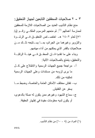 ‫٣ - ٢ ﺼﻼﺤﻴﺎﺕ ﺍﻟﻤﺤﻘﻘﻴﻥ ﺍﻟﺘﺎﺒﻌﻴﻥ ﻟﺠﻬﺎﺯ ﺍﻟﺘﺤﻘﻴﻕ:‬
‫ﻤﻨﺢ ﻨﻅﺎﻡ ﺍﻟﺘﺄﺩﻴﺏ ﺍﻟﻌﺩﻴﺩ ﻤﻥ ﺍﻟﺼﻼﺤﻴﺎﺕ ﺍﻟﻼﺯﻤﺔ ﻟﻠﻤﺤﻘﻘﻴﻥ‬
‫ﻟﻤﻤﺎﺭﺴﺔ ﺃﻋﻤﺎﻟﻬﻡ )١(. ﺜﻡ ﻤﻨﺤﻬﻡ ﺍﻟﻤﺭﺴﻭﻡ ﺍﻟﻤﻠﻜـﻲ ﺭﻗـﻡ )ﻡ/‬
‫١٥( ﻟﻌﺎﻡ ٢٠٤١ ﻫـ ﺍﺨﺘﺼـﺎﺹ ﺍﻟﺘﺤﻘﻴـﻕ ﻓـﻲ ﺍﻟﺭﺸـﻭﺓ‬
‫ﻭﺍﻟﺘﺯﻭﻴﺭ ﻭﻏﻴﺭﻫﻤﺎ ﻤﻥ ﺍﻟﺠﺭﺍﺌﻡ، ﺒﻤـﺎ ﻴﺴـﺘﺘﺒﻌﻪ ﺫﻟـﻙ ﻤـﻥ‬
              ‫ﺼﻼﺤﻴﺎﺕ ﺒﺎﻟﻘﺩﺭ ﺍﻟﺫﻱ ﻴﻤﻜﻨﻬﻡ ﻤﻥ ﺃﺩﺍﺀ ﻤﻬﺎﻤﻬﻡ.‬
‫ﻭﺒﻨﺎﺀ ﻋﻠﻰ ﻤﺎ ﺘﻘﺩﻡ؛ ﻓـﺈﻥ ﺍﻟﻤﺤﻘـﻕ ﻓـﻲ ﻫﻴﺌـﺔ ﺍﻟﺭﻗﺎﺒـﺔ‬
                        ‫ﻭﺍﻟﺘﺤﻘﻴﻕ، ﻴﺘﻤﺘﻊ ﺒﺎﻟﺼﻼﺤﻴﺎﺕ ﺍﻵﺘﻴﺔ:‬
‫ﺃ- ﻤﺭﺍﺠﻌﺔ ﺠﻤﻴﻊ ﺍﻟﺠﻬﺎﺕ ﺍﻟﺭﺴﻤﻴﺔ ﻭﺍﻻﻁﻼﻉ ﻋﻠﻰ ﻜـل‬
‫ﻤﺎ ﻴﺭﻯ ﻟﺯﻭﻤﻪ ﻤﻥ ﻤﺴﺘﻨﺩﺍﺕ ﻭﻋﻠﻰ ﺍﻟﺠﻬﺎﺕ ﺍﻟﺭﺴﻤﻴﺔ‬
                                    ‫ﺘﻤﻜﻴﻨﻪ ﻤﻥ ﺫﻟﻙ.‬
‫ﺏ- ﺘﻔﺘﺵ ﻤﺨﺘﻠﻑ ﺍﻷﻤﺎﻜﻥ ﺍﻟﻌﺎﻤﺔ ﻭﺍﻟﺨﺎﺼﺔ، ﻭﻀﺒﻁ ﻤـﺎ‬
                                 ‫ﻴﺴﻔﺭ ﻋﻥ ﺍﻟﺘﻔﺘﻴﺵ.‬
‫ﺝ- ﺴﻤﺎﻉ ﺍﻟﺸﻬﻭﺩ ﻭﻏﻴﺭﻫﻡ ﻤﻤﻥ ﻴﻜﻭﻥ ﻟﻪ ﺼﻠﺔ ﺒﺎﻟﺩﻋﻭﻯ،‬
      ‫ﺃﻭ ﻴﻜﻭﻥ ﻟﺩﻴﻪ ﻤﻌﻠﻭﻤﺎﺕ ﻤﻔﻴﺩﺓ ﻓﻲ ﺇﻅﻬﺎﺭ ﺍﻟﺤﻘﻴﻘﺔ.‬




                      ‫)١( ﺍﻟﻤﻭﺍﺩ ﻤﻥ )٨ - ٠١( ﻤﻥ ﻨﻅﺎﻡ ﺍﻟﺘﺄﺩﻴﺏ.‬

‫٨٥٥‬
 