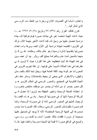 ‫ﻭﺍﻋﺘﺒﺎﺭﻩ ﺃﺴﺎ ‪‬ﺎ ﻓﻲ ﺍﻟﺘﺼﺭﻑ ﺍﻹﺩﺍﺭﻱ ﻭﺠﺯ ‪‬ﺍ ﻤﻥ ﺍﻟﺨﻁـﺎﺏ ﺍﻟﺭﺴـﻤﻲ‬
                    ‫ﺀ‬                       ‫ﺴ‬
                                               ‫ﺍﻟﺫﻱ ﺃﺤﺎل ﺇﻟﻴﻪ...".‬
‫ﻗﺎﺭﻥ ﻜﺫﻟﻙ: ﺍﻟﻘﺭﺍﺭ ﺭﻗﻡ ٨٣٣/ ٢٩ ﻭﺘﺎﺭﻴﺦ ٤٢/ ٩/ ٢٩٣١ ﻫــ؛‬
‫ﺤﻴﺙ ﺃﺩﺍﻨﺕ ﺍﻟﻬﻴﺌﺔ ﺸﺨ ‪‬ﺎ ﻏﻴﺭ ﻓﻲ ﺒﻴﺎﻨﺎﺕ ﺼﻭﺭﺓ ﻓﻭﺘﻭﻏﺭﺍﻓﻴﺔ ﻟﺸـﻬﺎﺩﺓ‬
                                       ‫ﺼ‬
‫ﺩﺭﺍﺴﻴﺔ ﺘﺤﺼل ﻋﻠﻴﻬﺎ ﻤﻥ ﺯﻤﻴل ﻟﻪ، ﻜﻤﺎ ﺃﺩﺍﻨﺕ ﺍﻷﺨﻴﺭ ﺒﺘﻬﻤﺔ ﺍﻻﺸـﺘﺭﺍﻙ‬
‫ﻓﻲ ﺍﻟﺘﺯﻭﻴﺭ؛ ﻟﺘﻘﺩﻴﻤﻪ ﺸﻬﺎﺩﺓ ﺩﺭﺍﺴﻴﺔ ﺇﻟﻰ ﺍﻷﻭل ﻟﺘﺼـﻭﻴﺭﻫﺎ ﻭﺍﺴـﺘﺨﺩﺍﻡ‬
‫ﺼﻭﺭﺘﻬﺎ ﺒﺘﻘﺩﻴﻤﻬﺎ ﻟﺩﺍﺌﺭﺓ ﺭﺴﻤﻴﺔ ﻭﻫﻭ ﻋﺎﻟﻡ ﺒﺫﻟﻙ، ﻭﺤﻜﻤﺕ ﻋﻠـﻰ ﻜـل‬
‫ﻤﻨﻬﻤﺎ ﺒﺎﻟﺴﺠﻥ ﻟﻤﺩﺓ ﻋﺎﻡ ﻭﺒﺎﻟﻐﺭﺍﻤﺔ ﺒﻤﺒﻠﻎ ﺃﻟﻑ ﺭﻴﺎل.. ﺒﻴﺩ ﺃﻥ ﻋﻀـﻭﻴﻥ‬
‫ﻓﻲ ﻫﺫﻩ ﺍﻟﻬﻴﺌﺔ، ﻗﺩ ﺃﺒﺩﻴﺎ ﺘﺤﻔﻅﻬﻤﺎ ﻋﻠﻰ ﻫﺫﺍ ﺍﻟﻘﺭﺍﺭ؛ ﺤﻴﺙ ﻻ ﺘﺯﻭﻴﺭ ﻓـﻲ‬
‫ﻨﻅﺭﻫﻤﺎ ﻓﻲ ﻫﺫﻩ ﺍﻟﺤﺎﻟﺔ؛ ﺘﺄﺴﻴ ‪‬ﺎ ﻋﻠﻰ ﻗﻭﻟﻬﻤﺎ. ﺇﻥ ﻋﻠﺔ ﺘﺠﺭﻴﻡ ﺍﻟﺘﺯﻭﻴﺭ ﻓﻲ‬
                                     ‫ﺴ‬
‫ﺍﻟﻤﺤﺭﺭﺍﺕ ﻫﻭ ﻜﻭﻨﻪ ﻴﻬﺩﺩ ﺍﻟﺜﻘﺔ ﺍﻟﻌﺎﻤﺔ ﻓﻴﻬﺎ، ﻭﻴﺨل ﺘﺒ ‪‬ﺎ ﻟﺫﻟﻙ ﺒﺎﻟﻀـﻤﺎﻥ‬
               ‫ﻌ‬
‫ﻭﺍﻟﻴﻘﻴﻥ، ﻭﺍﻻﺴﺘﻘﺭﺍﺭ ﺍﻟﺫﻱ ﻴﻨﺒﻐﻲ ﺃﻥ ﻴﺤﻴﻁ ﺒﺎﻟﻤﻌﺎﻤﻼﺕ ﻭﺴﺎﺌﺭ ﻤﻅـﺎﻫﺭ‬
‫ﺍﻟﺤﻴﺎﺓ ﺍﻟﻘﺎﻨﻭﻨﻴﺔ ﻓﻲ ﺍﻟﻤﺠﺘﻤﻊ. ﻭﺍﻟﻤﺤﺭﺭ ﺍﻟﺭﺴﻤﻲ ﻓﻲ ﺃﺤﻜﺎﻡ ﺍﻟﺘﺯﻭﻴﺭ ﻫـﻭ‬
‫ﻜل ﻤﺤﻭﺭ ﻴﺼﺩﺭ ﺃﻭ ﻤﻥ ﺸﺄﻨﻪ ﺃﻥ ﻴﺼﺩﺭ ﻤﻥ ﻤﻭﻅﻑ ﻤﺨﺘﺹ ﺒﺘﺤﺭﻴـﺭﻩ‬
‫ﺃﻭ ﺇﻋﻁﺎﺌﻪ ﺍﻟﺼﻔﺔ ﺍﻟﺭﺴﻤﻴﺔ، ﻭﺘﻐﻴﻴﺭ ﺍﻟﺤﻘﻴﻘﺔ ﺒﻌﺩ ﺘﺯﻭﻴ ‪‬ﺍ ﺇﺫﺍ ﺤﺼل ﻓـﻲ‬
             ‫ﺭ‬
‫ﺍﻟﻭﺭﻗﺔ ﺍﻟﺭﺴﻤﻴﺔ ﺫﺍﺘﻬﺎ ﺃﻭ ﻓﻲ ﺼﻭﺭﺘﻬﺎ ﺍﻟﺭﺴﻤﻴﺔ.. ﻭﻓـﻲ ﻫـﺫﻩ ﺍﻟﻘﻀـﻴﺔ‬
‫ﻟﻡ ﻴﻌﺒﺙ ﺍﻟﻤﺘﻬﻡ ﻓﻲ ﺍﻟﻤﺤﻭﺭ ﺍﻟﺭﺴﻤﻲ ﺫﺍﺘﻪ ﺃﻭ ﻓﻲ ﺼﻭﺭﺘﻪ ﺍﻟﺭﺴﻤﻴﺔ، ﻭﺇﻨﻤﺎ‬
‫ﻗﺩﻡ ﺼﻭﺭﺓ ﺒﺎﻟﻔﻭﺘﺴﺘﺎﻥ ﻟﻠﻤﺤﺭﺭ ﺍﻟﺭﺴﻤﻲ، ﻭﺨﻠﺕ ﺘﻠﻙ ﺍﻟﺼﻭﺭﺓ ﻤﻤﺎ ﻴﻨﺴﺏ‬
‫ﺼﺩﻭﺭﻫﺎ ﺇﻟﻰ ﺍﻟﺠﻬﺔ ﺍﻟﺭﺴﻤﻴﺔ ﺍﻟﻤﺨﺘﺼﺔ؛ ﻷﻨﻪ ﻻ ﻴﻭﺠﺩ ﺃﻱ ﺘﺼﺩﻴﻕ ﻋﻠﻴﻬﺎ‬
‫ﺼﺤﻴ ‪‬ﺎ ﺃﻭ ﻤﺯﻭ ‪‬ﺍ، ﻓﻔﻘﺩﺕ ﺒﺫﻟﻙ ﻋﻨﺼ ‪‬ﺍ ﺃﺴﺎﺴـ ‪‬ﺎ ﻜﻤﺤـﺭﺭ ﺭﺴـﻤﻲ،‬
               ‫ﻴ‬        ‫ﺭ‬                  ‫ﺭ‬         ‫ﺤ‬
‫ﻭﺃﺼﺒﺢ ﻓﻲ ﺍﻟﻭﺍﻗﻊ ﺼﻭﺭﺓ ﻻ ﻗﻴﻤﺔ ﻟﻬﺎ ﻟﺸﻬﺎﺩﺓ ﻤﺩﺭﺴﻴﺔ ﻭﺍﻨﺘﻔﺕ ﻓﻴﻬﺎ ﻋﻠـﺔ‬

‫٥٥‬
 