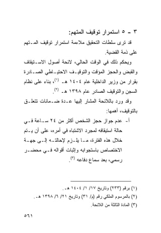 ‫٣ - ٥ ﺍﺴﺘﻤﺭﺍﺭ ﺘﻭﻗﻴﻑ ﺍﻟﻤﺘﻬﻡ:‬
‫ﻗﺩ ﺘﺭﻯ ﺴﻠﻁﺎﺕ ﺍﻟﺘﺤﻘﻴﻕ ﻤﻼﺀﻤﺔ ﺍﺴﺘﻤﺭﺍﺭ ﺘﻭﻗﻴﻑ ﺍﻟﻤـﺘﻬﻡ‬
                                           ‫ﻋﻠﻰ ﺫﻤﺔ ﺍﻟﻘﻀﻴﺔ.‬
‫ﻭﻴﺤﻜﻡ ﺫﻟﻙ ﻓﻲ ﺍﻟﻭﻗﺕ ﺍﻟﺤﺎﻟﻲ، ﻻﺌﺤﺔ ﺃﺼﻭل ﺍﻻﺴـﺘﻴﻘﺎﻑ‬
‫ﻭﺍﻟﻘﺒﺽ ﻭﺍﻟﺤﺠﺯ ﺍﻟﻤﺅﻗﺕ ﻭﺍﻟﺘﻭﻗﻴـﻑ ﺍﻻﺤﺘﻴـﺎﻁﻲ ﺍﻟﺼـﺎﺩﺭﺓ‬
‫ﺒﻘﺭﺍﺭ ﻤﻥ ﻭﺯﻴﺭ ﺍﻟﺩﺍﺨﻠﻴﺔ ﻋﺎﻡ ٤٠٤١ ﻫـ )١(، ﺒﻨﺎﺀ ﻋﻠﻰ ﻨﻅﺎﻡ‬
               ‫ﺍﻟﺴﺠﻥ ﻭﺍﻟﺘﻭﻗﻴﻑ ﺍﻟﺼﺎﺩﺭ ﻋﺎﻡ ٨٩٣١ ﻫـ )٢(.‬
‫ﻭﻗﺩ ﻭﺭﺩ ﺒﺎﻟﻼﺌﺤﺔ ﺍﻟﻤﺸﺎﺭ ﺇﻟﻴﻬﺎ ﻋـﺩﺓ ﻀـﻤﺎﻨﺎﺕ ﺘﺘﻌﻠـﻕ‬
                                            ‫ﺒﺎﻟﺘﻭﻗﻴﻑ، ﺃﻫﻤﻬﺎ:‬
‫ﺃ- ﻋﺩﻡ ﺠﻭﺍﺯ ﺤﺠﺯ ﺍﻟﺸﺨﺹ ﺃﻜﺜﺭ ﻤﻥ ٤٢ ﺴـﺎﻋﺔ ﻓـﻲ‬
‫ﺤﺎﻟﺔ ﺍﺴﺘﻴﻘﺎﻓﻪ ﻟﻤﺠﺭﺩ ﺍﻻﺸﺘﺒﺎﻩ ﻓﻲ ﺃﻤﺭﻩ، ﻋﻠﻰ ﺃﻥ ﻴـﺘﻡ‬
‫ﺨﻼل ﻫﺫﻩ ﺍﻟﻔﺘﺭﺓ، ﻤـﺎ ﻴﻠـﺯﻡ ﻹﺤﺎﻟﺘـﻪ ﺇﻟـﻰ ﺠﻬـﺔ‬
‫ﺍﻻﺨﺘﺼﺎﺹ ﺒﺎﺴﺘﺠﻭﺍﺒﻪ ﻭﺇﺜﺒﺎﺕ ﺃﻗﻭﺍﻟﻪ ﻓـﻲ ﻤﺤﻀـﺭ‬
                        ‫ﺭﺴﻤﻲ، ﺒﻌﺩ ﺴﻤﺎﻉ ﺩﻓﺎﻋﻪ )٣(.‬



                    ‫)١( ﺒﺭﻗﻡ )٣٣٢( ﻭﺘﺎﺭﻴﺦ ٧١/ ١/ ٤٠٤١ ﻫـ.‬
      ‫)٢( ﺒﺎﻟﻤﺭﺴﻭﻡ ﺍﻟﻤﻠﻜﻲ ﺭﻗﻡ )ﻡ/ ١٣( ﻭﺘﺎﺭﻴﺦ ١٢/ ٦/ ٨٩٣١ ﻫـ.‬
                                   ‫)٣( ﺍﻟﻤﺎﺩﺓ ﺍﻟﺜﺎﻟﺜﺔ ﻤﻥ ﺍﻟﻼﺌﺤﺔ.‬

‫١٦٥‬
 