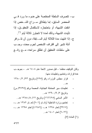 ‫ﺏ- ﺘﺘﺼﺭﻑ ﺍﻟﺴﻠﻁﺔ ﺍﻟﻤﺨﺘﺼﺔ ﻋﻠﻰ ﻀﻭﺀ ﻤﺎ ﻭﺭﺩ ﻓـﻲ‬
‫ﺍﻟﻤﺤﻀﺭ ﺍﻟﺴﺎﺒﻕ، ﺇﻤﺎ ﺒﺈﻁﻼﻕ ﺴـﺭﺍﺡ ﺍﻟﺸـﺨﺹ ﺇﺫﺍ‬
‫ﺍﻨﺘﻔﺕ ﺍﻟﺸﺒﻬﺔ، ﺃﻭ ﺒﺎﺤﺘﺠﺎﺯﻩ ﻻﺴﺘﻜﻤﺎل ﺍﻟﺘﺤﻘﻴـﻕ، ﺇﺫﺍ‬
   ‫ﺘﺄﻴﺩﺕ ﺍﻟﺸﺒﻬﺔ، ﻭﺫﻟﻙ ﻟﻤﺩﺓ ﻻ ﺘﺘﺠﺎﻭﺯ ﺜﻼﺜﺔ ﺃﻴﺎﻡ )١(.‬
‫ﺝ- ﺇﺫﺍ ﺍﻨﺘﻬﺕ ﻤﺩﺓ ﺍﻟﺜﻼﺜﺔ ﺃﻴﺎﻡ ﺍﻟﺴـﺎﺒﻘﺔ، ﺩﻭﻥ ﺃﻥ ﺘﺘـﻭﺍﻓﺭ‬
‫ﺃﺩﻟﺔ ﺘﺸﻴﺭ ﺇﻟﻰ ﺍﻗﺘﺭﺍﻑ ﺍﻟﺸﺨﺹ ﻟﺠﺭﻡ ﻤﺤﺩﺩ، ﻭﺠـﺏ‬
‫ﻋﻠﻰ ﺴﻠﻁﺎﺕ ﺍﻟﺘﺤﻘﻴﻕ ﺃﻥ ﺘﻁﻠﻕ ﺴﺭﺍﺤﻪ، ﻤـﻊ ﺭﻓـﻊ‬




‫ﻭﻜﺎﻥ ﺍﻟﺘﻭﻗﻴﻑ ﻤﻨﻅ ‪‬ﺎ - ﻗﺒل ﺼﺩﻭﺭ ﻻﺌﺤﺔ ﻋﺎﻡ ٤٠٤١ ﻫـ - ﺒﻤﻭﺠـﺏ‬
                                      ‫ﻤ‬
                               ‫ﻋﺩﺓ ﻗﺭﺍﺭﺍﺕ ﻭﺘﻌﺎﻤﻴﻡ ﻭﺘﻌﻠﻴﻤﺎﺕ ﻤﻨﻬﺎ:‬
‫ﻗﺭﺍﺭ ﻤﺠﻠﺱ ﺍﻟﻭﺯﺭﺍﺀ ﺭﻗﻡ )٥٢٧( ﻭﺘﺎﺭﻴﺦ ٣٢/ ٢/ ٠٨٣١‬            ‫-‬
                                                 ‫ﻫـ.‬
‫ﺘﻌﻠﻴﻤﺎﺕ ﺴﻴﺭ ﺍﻟﻤﻌﺎﻤﻠﺔ ﺍﻟﺠﻨﺎﺌﻴﺔ، ﺍﻟﻤﻌﻤﻤﺔ ﺒﺭﻗﻡ )٥٣٧٣/ ﺱ(‬     ‫-‬
                            ‫ﻭﺘﺎﺭﻴﺦ ٢/ ٩/ ٠٩٣١ ﻫـ.‬
  ‫ﺍﻷﻤﺭ ﺍﻟﺴﺎﻤﻲ )٥٢٦٦٦١( ﻭﺘﺎﺭﻴﺦ ٢١/ ٨/ ٨٨٣١ ﻫـ.‬             ‫-‬
‫ﺘﻌﺎﻤﻴﻡ ﻭﺯﺍﺭﺓ ﺍﻟﺩﺍﺨﻠﻴﺔ ﺃﺭﻗـﺎﻡ )١٠٧( ﻟﻌـﺎﻡ ٢٨٣١ ﻫــ،‬        ‫-‬
‫)٧١٩٣( ﻟﻌﺎﻡ ٨٩٣١ ﻫـ، )٦٨٩١٤( ﻟﻌﺎﻡ ٥٩٣١ ﻫــ،‬
                             ‫)٦٢٠٦( ﻟﻌﺎﻡ ١٠٤١ ﻫـ.‬
                                                 ‫)١( ﺍﻟﻤﺎﺩﺓ )٥(.‬

‫٢٦٥‬
 