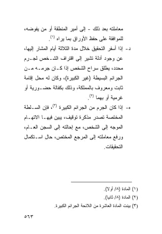 ‫ﻤﻌﺎﻤﻠﺘﻪ ﺒﻌﺩ ﺫﻟﻙ - ﺇﻟﻰ ﺃﻤﻴﺭ ﺍﻟﻤﻨﻁﻘﺔ ﺃﻭ ﻤﻥ ﻴﻔﻭﻀﻪ،‬
            ‫ﻟﻠﻤﻭﺍﻓﻘﺔ ﻋﻠﻰ ﺤﻔﻅ ﺍﻷﻭﺭﺍﻕ ﺒﻤﺎ ﻴﺭﺍﻩ )١(.‬
‫ﺩ- ﺇﺫﺍ ﺃﺴﻔﺭ ﺍﻟﺘﺤﻘﻴﻕ ﺨﻼل ﻤﺩﺓ ﺍﻟﺜﻼﺜﺔ ﺃﻴﺎﻡ ﺍﻟﻤﺸﺎﺭ ﺇﻟﻴﻬﺎ،‬
‫ﻋﻥ ﻭﺠﻭﺩ ﺃﺩﻟﺔ ﺘﺸﻴﺭ ﺇﻟﻰ ﺍﻗﺘﺭﺍﻑ ﺍﻟﺸـﺨﺹ ﻟﺠـﺭﻡ‬
‫ﻤﺤﺩﺩ، ﻴﻁﻠﻕ ﺴﺭﺍﺡ ﺍﻟﺸﺨﺹ ﺇﺫﺍ ﻜـﺎﻥ ﺠﺭﻤـﻪ ﻤـﻥ‬
‫ﺍﻟﺠﺭﺍﺌﻡ ﺍﻟﺒﺴﻴﻁﺔ )ﻏﻴﺭ ﺍﻟﻜﺒﻴﺭﺓ(، ﻭﻜﺎﻥ ﻟﻪ ﻤﺤل ﺇﻗﺎﻤﺔ‬
‫ﺜﺎﺒﺕ ﻭﻤﻌﺭﻭﻑ ﺒﺎﻟﻤﻤﻠﻜﺔ، ﻭﺫﻟﻙ ﺒﻜﻔﺎﻟﺔ ﺤﻀـﻭﺭﻴﺔ ﺃﻭ‬
                                   ‫ﻏﺭﻤﻴﺔ ﺃﻭ ﺒﻬﻤﺎ )٢(.‬
‫ﻩ- ﺇﺫﺍ ﻜﺎﻥ ﺍﻟﺠﺭﻡ ﻤﻥ ﺍﻟﺠﺭﺍﺌﻡ ﺍﻟﻜﺒﻴﺭﺓ )٣(، ﻓﺈﻥ ﺍﻟﺴـﻠﻁﺔ‬
‫ﺍﻟﻤﺨﺘﺼﺔ ﺘﺼﺩﺭ ﻤﺫﻜﺭﺓ ﺘﻭﻗﻴﻑ، ﻴﺒﻴﻥ ﻓﻴﻬـﺎ ﺍﻻﺘﻬـﺎﻡ‬
‫ﺍﻟﻤﻭﺠﻪ ﺇﻟﻰ ﺍﻟﺸﺨﺹ، ﻤﻊ ﺇﺤﺎﻟﺘﻪ ﺇﻟﻰ ﺍﻟﺴﺠﻥ ﺍﻟﻌـﺎﻡ،‬
‫ﻭﺭﻓﻊ ﻤﻌﺎﻤﻠﺘﻪ ﺇﻟﻰ ﺍﻟﻤﺭﺠﻊ ﺍﻟﻤﺨﺘﺹ، ﺤﺎل ﺍﺴـﺘﻜﻤﺎل‬
                                             ‫ﺍﻟﺘﺤﻘﻴﻘﺎﺕ.‬




                                             ‫)١( ﺍﻟﻤﺎﺩﺓ )٨/ ﺃﻭﻻ(.‬
                                               ‫ﹰ‬
                                             ‫)٢( ﺍﻟﻤﺎﺩﺓ )٨/ ﺜﺎﻨ ‪‬ﺎ(.‬
                                                ‫ﻴ‬
               ‫)٣( ﺒ ‪‬ﻨﺕ ﺍﻟﻤﺎﺩﺓ ﺍﻟﻌﺎﺸﺭﺓ ﻤﻥ ﺍﻟﻼﺌﺤﺔ ﺍﻟﺠﺭﺍﺌﻡ ﺍﻟﻜﺒﻴﺭﺓ.‬
                                                           ‫ﻴ‬

‫٣٦٥‬
 