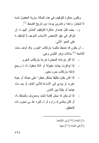 ‫ﻭﺘﻜﻭﻥ ﻤﺫﻜﺭﺓ ﺍﻟﺘﻭﻗﻴﻑ ﻓﻲ ﻫﺫﻩ ﺍﻟﺤﺎﻟﺔ ﺴﺎﺭﻴﺔ ﺍﻟﻤﻔﻌﻭل ﻟﻤﺩﺓ‬
      ‫ﻻ ﺘﺘﺠﺎﻭﺯ ﻭﺍﺤ ‪‬ﺍ ﻭﻋﺸﺭﻴﻥ ﻴﻭ ‪‬ﺎ، ﻤﻥ ﺘﺎﺭﻴﺦ ﺍﻟﻀﺒﻁ )١(.‬
                            ‫ﻤ‬            ‫ﺩ‬
‫ﻭ- ﻴﺠﺏ ﻗﺒل ﺇﺼﺩﺍﺭ ﻤﺫﻜﺭﺓ ﺍﻟﺘﻭﻗﻴﻑ ﺍﻟﻤﺸﺎﺭ ﺇﻟﻴﻬـﺎ، ﺃﻥ‬
‫ﺘﺘﻭﺍﻓﺭ ﻓﻲ ﺤﻕ ﺍﻟﺸﺨﺹ ﺍﻷﺴﺒﺎﺏ ﺍﻟﻤﻭﺠﺒـﺔ ﻟﺘﻭﻗﻴﻔـﻪ‬
                                 ‫ﻋﻠﻰ ﺍﻟﻨﺤﻭ ﺍﻵﺘﻲ:‬
‫ـ ﺃﻥ ﻴﻜﻭﻥ ﻗﺩ ﻀﺒﻁ ﻤﺘﻠﺒ ‪‬ﺎ ﺒﺎﺭﺘﻜﺎﺏ ﺍﻟ ‪‬ﺭﻡ. ﻭﻗﺩ ﺃﻭﻀـﺤﺕ‬
              ‫ﺠ‬             ‫ﺴ‬
                                                 ‫)٢(‬
                      ‫ﺤﺎﻻﺕ ﺘﻭﻓﺭ ﺍﻟﺘﻠﺒﺱ ﻭﻫﻲ:‬            ‫ﺍﻟﻼﺌﺤﺔ‬
      ‫- ﺇﺫﺍ ﺃﻗﺭ ﺒﺈﺭﺍﺩﺘﻪ ﺍﻟﻤﻌﺘﺒﺭﺓ ﺸﺭ ‪‬ﺎ ﺒﺎﺭﺘﻜﺎﺏ ﺍﻟﺠﺭﻡ.‬
                      ‫ﻋ‬
‫- ﺇﺫﺍ ﺘﻭﺍﻓﺭﺕ ﺒ ‪‬ﻨﺎﺕ ﻤﻘﺒﻭﻟﺔ ﺃﻭ ﺃﺩﻟﺔ ﻤﻌﻘﻭﻟـﺔ، ﺘـﺭﺠﺢ‬
                                 ‫ﻴ‬
                        ‫ﺇﺩﺍﻨﺘﻪ ﺒﺎﺭﺘﻜﺎﺏ ﺠﺭﻡ ﻤﻌﻴﻥ.‬
‫- ﺇﺫﺍ ﻜﺎﻥ ﺒﻘﺎﺅﻩ ﻁﻠﻴ ﹰﺎ ﻴﺸﻜل ﺨﻁ ‪‬ﺍ ﻋﻠﻰ ﺤﻴﺎﺘﻪ ﺃﻭ ﺤﻴﺎﺓ‬
                   ‫ﺭ‬          ‫ﻘ‬
‫ﻏﻴﺭﻩ، ﺃﻭ ﻴﺅﺩﻱ ﺇﻟﻰ ﺍﻹﺴﺎﺀﺓ ﻟﻸﻤﻥ ﺍﻟﻌﺎﻡ، ﺃﻭ ﻴﺤـﺩﺙ‬
                         ‫ﻫﻴﺎ ‪‬ﺎ ﺃﻭ ﺒﻠﺒﻠﺔ ﺒﻴﻥ ﺍﻟﻨﺎﺱ.‬
                                              ‫ﺠ‬
‫- ﺇﺫﺍ ﻟﻡ ﻴﻜﻥ ﻟﻪ ﻤﺤل ﺇﻗﺎﻤﺔ ﺜﺎﺒﺕ ﻭﻤﻌﺭﻭﻑ ﺒﺎﻟﻤﻤﻠﻜـﺔ،‬
‫ﺃﻭ ﻜﺎﻥ ‪‬ﺨﺸﻰ ﻓـﺭﺍﺭﻩ ﺃﻭ ﺘـﺄﺜﻴﺭﻩ ﻋﻠـﻰ ﻤﺠﺭﻴـﺎﺕ‬
                                  ‫ﻴ‬
                                          ‫ﺍﻟﺘﺤﻘﻴﻕ.‬


                                  ‫)١( ﺍﻟﻤﺎﺩﺓ )٢١( ﻤﻥ ﺍﻟﻼﺌﺤﺔ.‬
                                    ‫)٢( ﻓﻲ ﺍﻟﻤﺎﺩﺓ )١١( ﻤﻨﻬﺎ.‬

‫٤٦٥‬
 