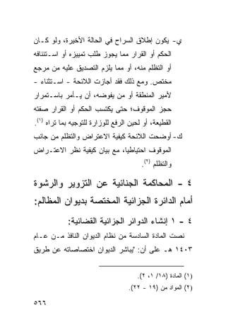 ‫ﻱ- ﻴﻜﻭﻥ ﺇﻁﻼﻕ ﺍﻟﺴﺭﺍﺡ ﻓﻲ ﺍﻟﺤﺎﻟﺔ ﺍﻷﺨﻴﺭﺓ، ﻭﻟﻭ ﻜـﺎﻥ‬
‫ﺍﻟﺤﻜﻡ ﺃﻭ ﺍﻟﻘﺭﺍﺭ ﻤﻤﺎ ﻴﺠﻭﺯ ﻁﻠﺏ ﺘﻤﻴﻴﺯﻩ ﺃﻭ ﺍﺴـﺘﺌﻨﺎﻓﻪ‬
‫ﺃﻭ ﺍﻟﺘﻅﻠﻡ ﻤﻨﻪ، ﺃﻭ ﻤﻤﺎ ﻴﻠﺯﻡ ﺍﻟﺘﺼﺩﻴﻕ ﻋﻠﻴﻪ ﻤﻥ ﻤﺭﺠﻊ‬
‫ﻤﺨﺘﺹ. ﻭﻤﻊ ﺫﻟﻙ ﻓﻘﺩ ﺃﺠﺎﺯﺕ ﺍﻟﻼﺌﺤﺔ - ﺍﺴـﺘﺜﻨﺎﺀ -‬
             ‫‪‬ﹸ‬
‫ﻷﻤﻴﺭ ﺍﻟﻤﻨﻁﻘﺔ ﺃﻭ ﻤﻥ ﻴﻔﻭﻀﻪ، ﺃﻥ ﻴـﺄﻤﺭ ﺒﺎﺴـﺘﻤﺭﺍﺭ‬
‫ﺤﺠﺯ ﺍﻟﻤﻭﻗﻭﻑ؛ ﺤﺘﻰ ﻴﻜﺘﺴﺏ ﺍﻟﺤﻜﻡ ﺃﻭ ﺍﻟﻘﺭﺍﺭ ﺼﻔﺘﻪ‬
‫ﺍﻟﻘﻁﻴﻌﺔ، ﺃﻭ ﻟﺤﻴﻥ ﺍﻟﺭﻓﻊ ﻟﻠﻭﺯﺍﺭﺓ ﻟﻠﺘﻭﺠﻴﻪ ﺒﻤﺎ ﺘﺭﺍﻩ )١(.‬
‫ﻙ- ﺃﻭﻀﺤﺕ ﺍﻟﻼﺌﺤﺔ ﻜﻴﻔﻴﺔ ﺍﻻﻋﺘﺭﺍﺽ ﻭﺍﻟﺘﻅﻠﻡ ﻤﻥ ﺠﺎﻨﺏ‬
‫ﺍﻟﻤﻭﻗﻭﻑ ﺍﺤﺘﻴﺎﻁﻴﺎ، ﻤﻊ ﺒﻴﺎﻥ ﻜﻴﻔﻴﺔ ﻨﻅﺭ ﺍﻻﻋﺘـﺭﺍﺽ‬
                             ‫‪‬‬
                                        ‫ﻭﺍﻟﺘﻅﻠﻡ )٢(.‬

‫٤ - ﺍﻟﻤﺤﺎﻜﻤﺔ ﺍﻟﺠﻨﺎﺌﻴﺔ ﻋﻥ ﺍﻟﺘﺯﻭﻴﺭ ﻭﺍﻟﺭﺸﻭﺓ‬
‫ﺃﻤﺎﻡ ﺍﻟﺩﺍﺌﺭﺓ ﺍﻟﺠﺯﺍﺌﻴﺔ ﺍﻟﻤﺨﺘﺼﺔ ﺒﺩﻴﻭﺍﻥ ﺍﻟﻤﻅﺎﻟﻡ:‬
            ‫٤ - ١ ﺇﻨﺸﺎﺀ ﺍﻟﺩﻭﺍﺌﺭ ﺍﻟﺠﺯﺍﺌﻴﺔ ﺍﻟﻘﻀﺎﺌﻴﺔ:‬
‫ﻨﺼﺕ ﺍﻟﻤﺎﺩﺓ ﺍﻟﺴﺎﺩﺴﺔ ﻤﻥ ﻨﻅﺎﻡ ﺍﻟﺩﻴﻭﺍﻥ ﺍﻟﻨﺎﻓﺫ ﻤـﻥ ﻋـﺎﻡ‬
‫٣٠٤١ ﻫـ ﻋﻠﻰ ﺃﻥ: "ﻴﺒﺎﺸﺭ ﺍﻟﺩﻴﻭﺍﻥ ﺍﺨﺘﺼﺎﺼﺎﺘﻪ ﻋﻥ ﻁﺭﻴﻕ‬


                                       ‫)١( ﺍﻟﻤﺎﺩﺓ )٨١/ ١، ٢(.‬
                                   ‫)٢( ﺍﻟﻤﻭﺍﺩ ﻤﻥ )٩١ - ٢٢(.‬

‫٦٦٥‬
 