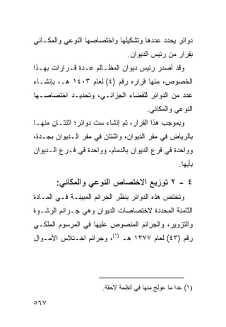 ‫ﺩﻭﺍﺌﺭ ﻴﺤﺩﺩ ﻋﺩﺩﻫﺎ ﻭﺘﺸﻜﻴﻠﻬﺎ ﻭﺍﺨﺘﺼﺎﺼﻬﺎ ﺍﻟﻨﻭﻋﻲ ﻭﺍﻟﻤﻜـﺎﻨﻲ‬
                                ‫ﺒﻘﺭﺍﺭ ﻤﻥ ﺭﺌﻴﺱ ﺍﻟﺩﻴﻭﺍﻥ.‬
‫ﻭﻗﺩ ﺃﺼﺩﺭ ﺭﺌﻴﺱ ﺩﻴﻭﺍﻥ ﺍﻟﻤﻅـﺎﻟﻡ ﻋـﺩﺓ ﻗـﺭﺍﺭﺍﺕ ﺒﻬـﺫﺍ‬
‫ﺍﻟﺨﺼﻭﺹ، ﻤﻨﻬﺎ ﻗﺭﺍﺭﻩ ﺭﻗﻡ )٤( ﻟﻌﺎﻡ ٣٠٤١ ﻫـ، ﺒﺈﻨﺸـﺎﺀ‬
‫ﻋﺩﺩ ﻤﻥ ﺍﻟﺩﻭﺍﺌﺭ ﻟﻠﻘﻀﺎﺀ ﺍﻟﺠﺯﺍﺌـﻲ، ﻭﺘﺤﺩﻴـﺩ ﺍﺨﺘﺼﺎﺼـﻬﺎ‬
                                        ‫ﺍﻟﻨﻭﻋﻲ ﻭﺍﻟﻤﻜﺎﻨﻲ.‬
‫ﻭﺒﻤﻭﺠﺏ ﻫﺫﺍ ﺍﻟﻘﺭﺍﺭ، ﺘﻡ ﺇﻨﺸﺎﺀ ﺴﺕ ﺩﻭﺍﺌﺭ؛ ﺍﺜﻨﺘـﺎﻥ ﻤﻨﻬـﺎ‬
‫ﺒﺎﻟﺭﻴﺎﺽ ﻓﻲ ﻤﻘﺭ ﺍﻟﺩﻴﻭﺍﻥ، ﻭﺍﺜﻨﺘﺎﻥ ﻓﻲ ﻤﻘﺭ ﺍﻟـﺩﻴﻭﺍﻥ ﺒﺠـﺩﺓ،‬
‫ﻭﻭﺍﺤﺩﺓ ﻓﻲ ﻓﺭﻉ ﺍﻟﺩﻴﻭﺍﻥ ﺒﺎﻟﺩﻤﺎﻡ، ﻭﻭﺍﺤﺩﺓ ﻓﻲ ﻓـﺭﻉ ﺍﻟـﺩﻴﻭﺍﻥ‬
                                                    ‫ﺒﺄﺒﻬﺎ.‬

       ‫٤ - ٢ ﺘﻭﺯﻴﻊ ﺍﻻﺨﺘﺼﺎﺹ ﺍﻟﻨﻭﻋﻲ ﻭﺍﻟﻤﻜﺎﻨﻲ:‬
‫ﻭ ﹸﺨﺘﺹ ﻫﺫﻩ ﺍﻟﺩﻭﺍﺌﺭ ﺒﻨﻅﺭ ﺍﻟﺠﺭﺍﺌﻡ ﺍﻟﻤﺒﻴﻨـﺔ ﻓـﻲ ﺍﻟﻤـﺎﺩﺓ‬
                                                 ‫ﺘ‬
‫ﺍﻟﺜﺎﻤﻨﺔ ﺍﻟﻤﺤﺩﺩﺓ ﻻﺨﺘﺼﺎﺼﺎﺕ ﺍﻟﺩﻴﻭﺍﻥ ﻭﻫﻲ ﺠـﺭﺍﺌﻡ ﺍﻟﺭﺸـﻭﺓ‬
‫ﻭﺍﻟﺘﺯﻭﻴﺭ، ﻭﺍﻟﺠﺭﺍﺌﻡ ﺍﻟﻤﻨﺼﻭﺹ ﻋﻠﻴﻬﺎ ﻓﻲ ﺍﻟﻤﺭﺴﻭﻡ ﺍﻟﻤﻠﻜـﻲ‬
‫ﺭﻗﻡ )٣٤( ﻟﻌﺎﻡ ٧٧٣١ ﻫـ )١(، ﻭﺠﺭﺍﺌﻡ ﺍﺨـﺘﻼﺱ ﺍﻷﻤـﻭﺍل‬




                       ‫)١( ﻋﺩﺍ ﻤﺎ ‪‬ﻭﻟﺞ ﻤﻨﻬﺎ ﻓﻲ ﺃﻨﻅﻤﺔ ﻻﺤﻘﺔ.‬
                                              ‫ﻋ‬

‫٧٦٥‬
 