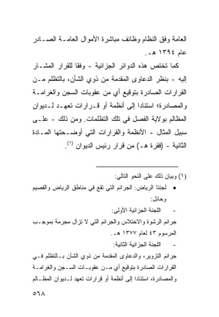 ‫ﺍﻟﻌﺎﻤﺔ ﻭﻓﻕ ﺍﻟﻨﻅﺎﻡ ﻭﻅﺎﺌﻑ ﻤﺒﺎﺸﺭﺓ ﺍﻷﻤﻭﺍل ﺍﻟﻌﺎﻤـﺔ ﺍﻟﺼـﺎﺩﺭ‬
                                                 ‫ﻋﺎﻡ ٤٩٣١ ﻫـ.‬
‫ﻜﻤﺎ ﺘﺨﺘﺹ ﻫﺫﻩ ﺍﻟﺩﻭﺍﺌﺭ ﺍﻟﺠﺯﺍﺌﻴﺔ - ﻭﻓ ﹰﺎ ﻟﻠﻘﺭﺍﺭ ﺍﻟﻤﺸـﺎﺭ‬
                ‫ﻘ‬
‫ﺇﻟﻴﻪ - ﺒﻨﻅﺭ ﺍﻟﺩﻋﺎﻭﻯ ﺍﻟﻤﻘﺩﻤﺔ ﻤﻥ ﺫﻭﻱ ﺍﻟﺸﺄﻥ، ﺒﺎﻟﺘﻅﻠﻡ ﻤـﻥ‬
‫ﺍﻟﻘﺭﺍﺭﺍﺕ ﺍﻟﺼﺎﺩﺭﺓ ﺒﺘﻭﻗﻴﻊ ﺃﻱ ﻤﻥ ﻋﻘﻭﺒﺎﺕ ﺍﻟﺴﺠﻥ ﻭﺍﻟﻐﺭﺍﻤـﺔ‬
‫ﻭﺍﻟﻤﺼﺎﺩﺭﺓ؛ ﺍﺴﺘﻨﺎ ‪‬ﺍ ﺇﻟﻰ ﺃﻨﻅﻤﺔ ﺃﻭ ﻗـﺭﺍﺭﺍﺕ ﺘﻌﻬـﺩ ﻟـﺩﻴﻭﺍﻥ‬
                                    ‫ﺩ‬
‫ﺍﻟﻤﻅﺎﻟﻡ ﺒﻭﻻﻴﺔ ﺍﻟﻔﺼل ﻓﻲ ﺘﻠﻙ ﺍﻟﺘﻅﻠﻤﺎﺕ. ﻭﻤﻥ ﺫﻟﻙ - ﻋﻠـﻰ‬
‫ﺴﺒﻴل ﺍﻟﻤﺜﺎل - ﺍﻷﻨﻅﻤﺔ ﻭﺍﻟﻘﺭﺍﺭﺍﺕ ﺍﻟﺘﻲ ﺃﻭﻀـﺤﺘﻬﺎ ﺍﻟﻤـﺎﺩﺓ‬
             ‫ﺍﻟﺜﺎﻨﻴﺔ - )ﻓﻘﺭﺓ ﻫـ( ﻤﻥ ﻗﺭﺍﺭ ﺭﺌﻴﺱ ﺍﻟﺩﻴﻭﺍﻥ )١(.‬


                                  ‫)١( ﻭﺒﻴﺎﻥ ﺫﻟﻙ ﻋﻠﻰ ﺍﻟﻨﺤﻭ ﺍﻟﺘﺎﻟﻲ:‬
‫ﻟﺠﻨﺘﺎ ﺍﻟﺭﻴﺎﺽ: ﺍﻟﺠﺭﺍﺌﻡ ﺍﻟﺘﻲ ﺘﻘﻊ ﻓﻲ ﻤﻨﺎﻁﻕ ﺍﻟﺭﻴﺎﺽ ﻭﺍﻟﻘﺼﻴﻡ‬       ‫•‬
                                                    ‫ﻭﺤﺎﺌل:‬
                                 ‫ﺍﻟﻠﺠﻨﺔ ﺍﻟﺠﺯﺍﺌﻴﺔ ﺍﻷﻭﻟﻰ:‬      ‫-‬
‫ﺠﺭﺍﺌﻡ ﺍﻟﺭﺸﻭﺓ ﻭﺍﻻﺨﺘﻼﺱ ﻭﺍﻟﺠﺭﺍﺌﻡ ﺍﻟﺘﻲ ﻻ ﺘﺯﺍل ﻤﺠ ‪‬ﻤﺔ ﺒﻤﻭﺠـﺏ‬
         ‫ﺭ‬
                                 ‫ﺍﻟﻤﺭﺴﻭﻡ ٣٤ ﻟﻌﺎﻡ ٧٧٣١ ﻫـ.‬
                                  ‫ﺍﻟﻠﺠﻨﺔ ﺍﻟﺠﺯﺍﺌﻴﺔ ﺍﻟﺜﺎﻨﻴﺔ:‬   ‫-‬
‫ﺠﺭﺍﺌﻡ ﺍﻟﺘﺯﻭﻴﺭ، ﻭﺍﻟﺩﻋﺎﻭﻯ ﺍﻟﻤﻘﺩﻤﺔ ﻤﻥ ﺫﻭﻱ ﺍﻟﺸﺄﻥ ﺒـﺎﻟﺘﻅﻠﻡ ﻓـﻲ‬
‫ﺍﻟﻘﺭﺍﺭﺍﺕ ﺍﻟﺼﺎﺩﺭﺓ ﺒﺘﻭﻗﻴﻊ ﺃﻱ ﻤـﻥ ﻋﻘﻭﺒـﺎﺕ ﺍﻟﺴـﺠﻥ ﻭﺍﻟﻐﺭﺍﻤـﺔ‬
‫ﻭﺍﻟﻤﺼﺎﺩﺭﺓ، ﺍﺴﺘﻨﺎ ‪‬ﺍ ﺇﻟﻰ ﺃﻨﻅﻤﺔ ﺃﻭ ﻗﺭﺍﺭﺍﺕ ﺘﻌﻬﺩ ﻟـﺩﻴﻭﺍﻥ ﺍﻟﻤﻅـﺎﻟﻡ‬
                                           ‫ﺩ‬

‫٨٦٥‬
 