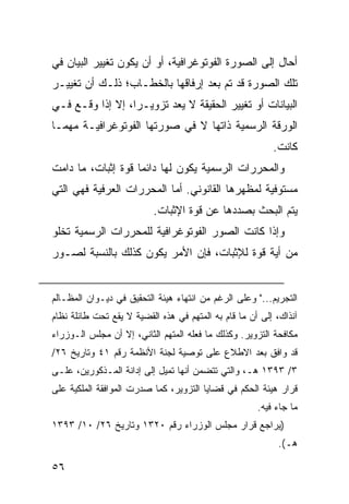 ‫ﺃﺤﺎل ﺇﻟﻰ ﺍﻟﺼﻭﺭﺓ ﺍﻟﻔﻭﺘﻭﻏﺭﺍﻓﻴﺔ، ﺃﻭ ﺃﻥ ﻴﻜﻭﻥ ﺘﻐﻴﻴﺭ ﺍﻟﺒﻴﺎﻥ ﻓﻲ‬
‫ﺘﻠﻙ ﺍﻟﺼﻭﺭﺓ ﻗﺩ ﺘﻡ ﺒﻌﺩ ﺇﺭﻓﺎﻗﻬﺎ ﺒﺎﻟﺨﻁـﺎﺏ؛ ﺫﻟـﻙ ﺃﻥ ﺘﻐﻴﻴـﺭ‬
‫ﺍﻟﺒﻴﺎﻨﺎﺕ ﺃﻭ ﺘﻐﻴﻴﺭ ﺍﻟﺤﻘﻴﻘﺔ ﻻ ﻴﻌﺩ ﺘﺯﻭﻴـ ‪‬ﺍ، ﺇﻻ ﺇﺫﺍ ﻭﻗـﻊ ﻓـﻲ‬
                  ‫ﺭ‬
‫ﺍﻟﻭﺭﻗﺔ ﺍﻟﺭﺴﻤﻴﺔ ﺫﺍﺘﻬﺎ ﻻ ﻓﻲ ﺼﻭﺭﺘﻬﺎ ﺍﻟﻔﻭﺘﻭﻏﺭﺍﻓﻴـﺔ ﻤﻬﻤـﺎ‬
                                                          ‫ﻜﺎﻨﺕ.‬
‫ﻭﺍﻟﻤﺤﺭﺭﺍﺕ ﺍﻟﺭﺴﻤ ‪‬ﺔ ﻴﻜﻭﻥ ﻟﻬﺎ ﺩﺍﺌ ‪‬ﺎ ﻗﻭﺓ ﺇﺜﺒﺎﺕ، ﻤﺎ ﺩﺍﻤﺕ‬
                    ‫ﻤ‬               ‫ﻴ‬
‫ﻤﺴﺘﻭﻓﻴﺔ ﻟﻤﻅﻬﺭﻫﺎ ﺍﻟﻘﺎﻨﻭﻨﻲ. ﺃﻤﺎ ﺍﻟﻤﺤﺭﺭﺍﺕ ﺍﻟﻌﺭﻓﻴﺔ ﻓﻬﻲ ﺍﻟﺘﻲ‬
                          ‫ﻴﺘﻡ ﺍﻟﺒﺤﺙ ﺒﺼﺩﺩﻫﺎ ﻋﻥ ﻗﻭﺓ ﺍﻹﺜﺒﺎﺕ.‬
‫ﻭﺇﺫﺍ ﻜﺎﻨﺕ ﺍﻟﺼﻭﺭ ﺍﻟﻔﻭﺘﻭﻏﺭﺍﻓﻴﺔ ﻟﻠﻤﺤﺭﺭﺍﺕ ﺍﻟﺭﺴﻤﻴﺔ ﺘﺨﻠﻭ‬
‫ﻤﻥ ﺃﻴﺔ ﻗﻭﺓ ﻟﻺﺜﺒﺎﺕ، ﻓﺈﻥ ﺍﻷﻤﺭ ﻴﻜﻭﻥ ﻜﺫﻟﻙ ﺒﺎﻟﻨﺴﺒﺔ ﻟﺼـﻭﺭ‬


‫ﺍﻟﺘﺠﺭﻴﻡ..." ﻭﻋﻠﻰ ﺍﻟﺭﻏﻡ ﻤﻥ ﺍﻨﺘﻬﺎﺀ ﻫﻴﺌﺔ ﺍﻟﺘﺤﻘﻴﻕ ﻓﻲ ﺩﻴـﻭﺍﻥ ﺍﻟﻤﻅـﺎﻟﻡ‬
‫ﺁﻨﺫﺍﻙ، ﺇﻟﻰ ﺃﻥ ﻤﺎ ﻗﺎﻡ ﺒﻪ ﺍﻟﻤﺘﻬﻡ ﻓﻲ ﻫﺫﻩ ﺍﻟﻘﻀﻴﺔ ﻻ ﻴﻘﻊ ﺘﺤﺕ ﻁﺎﺌﻠﺔ ﻨﻅﺎﻡ‬
‫ﻤﻜﺎﻓﺤﺔ ﺍﻟﺘﺯﻭﻴﺭ. ﻭﻜﺫﻟﻙ ﻤﺎ ﻓﻌﻠﻪ ﺍﻟﻤﺘﻬﻡ ﺍﻟﺜﺎﻨﻲ، ﺇﻻ ﺃﻥ ﻤﺠﻠﺱ ﺍﻟـﻭﺯﺭﺍﺀ‬
‫ﻗﺩ ﻭﺍﻓﻕ ﺒﻌﺩ ﺍﻻﻁﻼﻉ ﻋﻠﻰ ﺘﻭﺼﻴﺔ ﻟﺠﻨﺔ ﺍﻷﻨﻅﻤﺔ ﺭﻗﻡ ١٤ ﻭﺘﺎﺭﻴﺦ ٦٢/‬
‫٣/ ٣٩٣١ ﻫـ، ﻭﺍﻟﺘﻲ ﺘﺘﻀﻤﻥ ﺃﻨﻬﺎ ﺘﻤﻴل ﺇﻟﻰ ﺇﺩﺍﻨﺔ ﺍﻟﻤـﺫﻜﻭﺭﻴﻥ، ﻋﻠـﻰ‬
‫ﻗﺭﺍﺭ ﻫﻴﺌﺔ ﺍﻟﺤﻜﻡ ﻓﻲ ﻗﻀﺎﻴﺎ ﺍﻟﺘﺯﻭﻴﺭ، ﻜﻤﺎ ﺼﺩﺭﺕ ﺍﻟﻤﻭﺍﻓﻘﺔ ﺍﻟﻤﻠﻜﻴﺔ ﻋﻠﻰ‬
                                                      ‫ﻤﺎ ﺠﺎﺀ ﻓﻴﻪ.‬
‫)ﻴﺭﺍﺠﻊ ﻗﺭﺍﺭ ﻤﺠﻠﺱ ﺍﻟﻭﺯﺭﺍﺀ ﺭﻗﻡ ٠٢٣١ ﻭﺘﺎﺭﻴﺦ ٦٢/ ٠١/ ٣٩٣١‬
                                                           ‫ﻫـ(.‬

‫٦٥‬
 