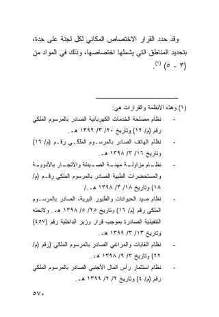 ‫ﻭﻗﺩ ﺤﺩﺩ ﺍﻟﻘﺭﺍﺭ ﺍﻻﺨﺘﺼﺎﺹ ﺍﻟﻤﻜﺎﻨﻲ ﻟﻜل ﻟﺠﻨﺔ ﻋﻠﻰ ِﺩﺓ،‬
   ‫ﺤ‬
‫ﺒﺘﺤﺩﻴﺩ ﺍﻟﻤﻨﺎﻁﻕ ﺍﻟﺘﻲ ﻴﺸﻤﻠﻬﺎ ﺍﺨﺘﺼﺎﺼﻬﺎ، ﻭﺫﻟﻙ ﻓﻲ ﺍﻟﻤﻭﺍﺩ ﻤﻥ‬
                                                 ‫)٣ - ٥( )١(.‬




                                ‫)١( ﻭﻫﺫﻩ ﺍﻷﻨﻅﻤﺔ ﻭﺍﻟﻘﺭﺍﺭﺍﺕ ﻫﻲ:‬
‫ﻨﻅﺎﻡ ﻤﺼﻠﺤﺔ ﺍﻟﺨﺩﻤﺎﺕ ﺍﻟﻜﻬﺭﺒﺎﺌﻴﺔ ﺍﻟﺼﺎﺩﺭ ﺒﺎﻟﻤﺭﺴﻭﻡ ﺍﻟﻤﻠﻜﻲ‬    ‫-‬
              ‫ﺭﻗﻡ )ﻡ/ ٢١( ﻭﺘﺎﺭﻴﺦ ٠٢/ ٣/ ٢٩٣١ ﻫـ.‬
‫ﻨﻅﺎﻡ ﺍﻟﻬﺎﺘﻑ ﺍﻟﺼﺎﺩﺭ ﺒﺎﻟﻤﺭﺴـﻭﻡ ﺍﻟﻤﻠﻜـﻲ ﺭﻗـﻡ )ﻡ/ ٦١(‬       ‫-‬
                           ‫ﻭﺘﺎﺭﻴﺦ ٦١/ ٣/ ٨٩٣١ ﻫـ.‬
‫ـﺔ‬
 ‫ـﺎﺭ ﺒﺎﻷﺩﻭﻴـ‬
           ‫ـﻴﺩﻟﺔ ﻭﺍﻻﺘﺠـ‬
                      ‫ـﺔ ﺍﻟﺼـ‬
                            ‫ـﺔ ﻤﻬﻨـ‬
                                  ‫ـﺎﻡ ﻤﺯﺍﻭﻟـ‬
                                           ‫ﻨﻅـ‬          ‫-‬
‫ﻭﺍﻟﻤﺴﺘﺤﻀﺭﺍﺕ ﺍﻟﻁﺒﻴﺔ ﺍﻟﺼﺎﺩﺭ ﺒﺎﻟﻤﺭﺴﻭﻡ ﺍﻟﻤﻠﻜﻲ ﺭﻗـﻡ )ﻡ/‬
                     ‫٨١( ﻭﺘﺎﺭﻴﺦ ٨١/ ٣/ ٨٩٣١ ﻫـ./‬
‫ﻨﻅﺎﻡ ﺼﻴﺩ ﺍﻟﺤﻴﻭﺍﻨﺎﺕ ﻭﺍﻟﻁﻴﻭﺭ ﺍﻟﺒﺭﻴﺔ، ﺍﻟﺼﺎﺩﺭ ﺒﺎﻟﻤﺭﺴـﻭﻡ‬     ‫-‬
‫ﺍﻟﻤﻠﻜﻲ ﺭﻗﻡ )ﻡ/ ٦١( ﻭﺘﺎﺭﻴﺦ ٥٢/ ٥/ ٨٩٣١ ﻫـ. ﻭﻻﺌﺤﺘﻪ‬
‫ﺍﻟﺘﻨﻔﻴﺫﻴﺔ ﺍﻟﺼﺎﺩﺭﺓ ﺒﻤﻭﺠﺏ ﻗﺭﺍﺭ ﻭﺯﻴﺭ ﺍﻟﺩﺍﺨﻠﻴﺔ ﺭﻗﻡ )٧٥٤(‬
                           ‫ﻭﺘﺎﺭﻴﺦ ٣١/ ٣/ ٩٩٣١ ﻫـ.‬
‫ﻨﻅﺎﻡ ﺍﻟﻐﺎﺒﺎﺕ ﻭﺍﻟﻤﺭﺍﻋﻲ ﺍﻟﺼﺎﺩﺭ ﺒﺎﻟﻤﺭﺴﻭﻡ ﺍﻟﻤﻠﻜﻲ )ﺭﻗﻡ )ﻡ/‬   ‫-‬
                       ‫٢٢( ﻭﺘﺎﺭﻴﺦ ٣/ ٩/ ٨٩٣١ ﻫـ.‬
‫ﻨﻅﺎﻡ ﺍﺴﺘﺜﻤﺎﺭ ﺭﺃﺱ ﺍﻟﻤﺎل ﺍﻷﺠﻨﺒﻲ ﺍﻟﺼﺎﺩﺭ ﺒﺎﻟﻤﺭﺴﻭﻡ ﺍﻟﻤﻠﻜﻲ‬    ‫-‬
                 ‫ﺭﻗﻡ )ﻡ/ ٤( ﻭﺘﺎﺭﻴﺦ ٢/ ٢/ ٩٩٣١ ﻫـ.‬

‫٠٧٥‬
 