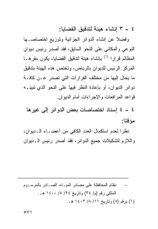 ‫٤ - ٣ ﺇﻨﺸﺎﺀ ﻫﻴﺌﺔ ﻟﺘﺩﻗﻴﻕ ﺍﻟﻘﻀﺎﻴﺎ:‬
‫ﻭﻓﻀﻼ ﻋﻥ ﺇﻨﺸﺎﺀ ﺍﻟﺩﻭﺍﺌﺭ ﺍﻟﺠﺯﺍﺌﻴﺔ ﻭﺘﻭﺯﻴﻊ ﺍﺨﺘﺼﺎﺼـﻬﺎ‬
                                           ‫ﹰ‬
‫ﺍﻟﻨﻭﻋﻲ ﻭﺍﻟﻤﻜﺎﻨﻲ ﻋﻠﻰ ﺍﻟﻨﺤﻭ ﺍﻟﺴﺎﺒﻕ، ﻓﻘﺩ ﺃﺼﺩﺭ ﺭﺌﻴﺱ ﺩﻴﻭﺍﻥ‬
                                           ‫)١(‬
‫ﺒﺈﻨﺸﺎﺀ ﻫﻴﺌﺔ ﻟﺘﺩﻗﻴﻕ ﺍﻟﻘﻀﺎﻴﺎ، ﻴﻜﻭﻥ ﻤﻘﺭﻫـﺎ‬          ‫ﺍﻟﻤﻅﺎﻟﻡ ﻗﺭﺍ ‪‬ﺍ‬
                                                  ‫ﺭ‬
‫ﺍﻟﻤﺭﻜﺯ ﺍﻟﺭﺌﻴﺱ ﻟﻠﺩﻴﻭﺍﻥ ﺒﺎﻟﺭﻴﺎﺽ، ﻭﺘﺨﺘﺹ ﻫﺫﻩ ﺍﻟﻬﻴﺌﺔ ﺒﺘﺩﻗﻴﻕ‬
‫ﻤﺎ ﻴﺤﺎل ﺇﻟﻴﻬﺎ ﻤﻥ ﻤﺨﺘﻠﻑ ﺍﻟﻘﺭﺍﺭﺍﺕ ﺍﻟﺘﻲ ﺘﺼﺩﺭ ﻋـﻥ ﻜﺎﻓـﺔ‬
‫ﺩﻭﺍﺌﺭ ﺍﻟﺩﻴﻭﺍﻥ، ﺃﻭ ﺒﺈﻋﺎﺩﺓ ﺍﻟﻨﻅﺭ ﻓﻴﻬﺎ ﻋﻠﻰ ﺍﻟﻨﺤﻭ ﺍﻟﺫﻱ ﺘﺒﻴﻨـﻪ‬
                 ‫ﻗﻭﺍﻋﺩ ﺍﻟﻤﺭﺍﻓﻌﺎﺕ ﻭﺍﻹﺠﺭﺍﺀﺍﺕ ﺃﻤﺎﻡ ﺍﻟﺩﻴﻭﺍﻥ.‬

 ‫٤ - ٤ ﺇﺴﻨﺎﺩ ﺍﺨﺘﺼﺎﺼﺎﺕ ﺒﻌﺽ ﺍﻟﺩﻭﺍﺌﺭ ﺇﻟﻰ ﻏﻴﺭﻫﺎ‬
                                                       ‫ﻤﺅﻗ ﹰﺎ:‬
                                                         ‫ﺘ‬
‫ﻨﻅ ‪‬ﺍ ﻟﻌﺩﻡ ﺍﺴﺘﻜﻤﺎل ﺍﻟﻌﺩﺩ ﺍﻟﻜﺎﻓﻲ ﻤﻥ ﺃﻋﻀـﺎﺀ ﺍﻟـﺩﻴﻭﺍﻥ،‬
                                               ‫ﺭ‬
‫ﻭﺍﻟﻼﺯﻡ ﻟﺘﺸﻜﻴﻼﺕ ﺠﻤﻴﻊ ﺍﻟﺩﻭﺍﺌﺭ، ﻓﻘﺩ ﺃﺼﺩﺭ ﺭﺌﻴﺱ ﺍﻟـﺩﻴﻭﺍﻥ‬




‫ﻨﻅﺎﻡ ﺍﻟﻤﺤﺎﻓﻅﺔ ﻋﻠﻰ ﻤﺼﺎﺩﺭ ﺍﻟﻤﻴـﺎﻩ، ﺍﻟﺼـﺎﺩﺭ ﺒﺎﻟﻤﺭﺴـﻭﻡ‬       ‫-‬
       ‫ﺍﻟﻤﻠﻜﻲ ﺭﻗﻡ )ﻡ/ ٤٣( ﻭﺘﺎﺭﻴﺦ ٤٢/ ٨/ ٠٠٤١ ﻫـ.‬
                       ‫)١( ﺒﺭﻗﻡ )٨( ﻭﺘﺎﺭﻴﺦ ١١/ ٨/ ٣٠٤١ ﻫـ.‬

‫١٧٥‬
 