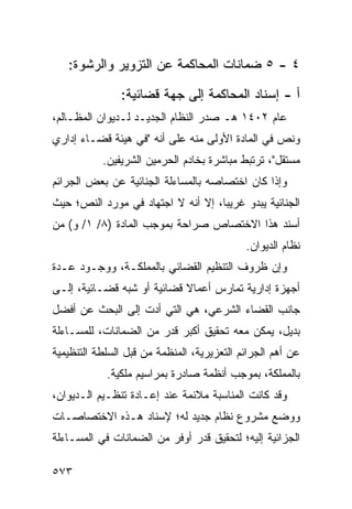 ‫٤ - ٥ ﻀﻤﺎﻨﺎﺕ ﺍﻟﻤﺤﺎﻜﻤﺔ ﻋﻥ ﺍﻟﺘﺯﻭﻴﺭ ﻭﺍﻟﺭﺸﻭﺓ:‬

               ‫ﺃ - ﺇﺴﻨﺎﺩ ﺍﻟﻤﺤﺎﻜﻤﺔ ﺇﻟﻰ ﺠﻬﺔ ﻗﻀﺎﺌﻴﺔ:‬
‫ﻋﺎﻡ ٢٠٤١ ﻫـ ﺼﺩﺭ ﺍﻟﻨﻅﺎﻡ ﺍﻟﺠﺩﻴـﺩ ﻟـﺩﻴﻭﺍﻥ ﺍﻟﻤﻅـﺎﻟﻡ،‬
‫ﻭﻨﺹ ﻓﻲ ﺍﻟﻤﺎﺩﺓ ﺍﻷﻭﻟﻰ ﻤﻨﻪ ﻋﻠﻰ ﺃﻨﻪ "ﻓﻲ ﻫﻴﺌﺔ ﻗﻀـﺎﺀ ﺇﺩﺍﺭﻱ‬
           ‫ﻤﺴﺘﻘل"، ﺘﺭﺘﺒﻁ ﻤﺒﺎﺸﺭﺓ ﺒﺨﺎﺩﻡ ﺍﻟﺤﺭﻤﻴﻥ ﺍﻟﺸﺭﻴﻔﻴﻥ.‬
‫ﻭﺇﺫﺍ ﻜﺎﻥ ﺍﺨﺘﺼﺎﺼﻪ ﺒﺎﻟﻤﺴﺎﺀﻟﺔ ﺍﻟﺠﻨﺎﺌﻴﺔ ﻋﻥ ﺒﻌﺽ ﺍﻟﺠﺭﺍﺌﻡ‬
‫ﺍﻟﺠﻨﺎﺌﻴﺔ ﻴﺒﺩﻭ ﻏﺭﻴ ‪‬ﺎ، ﺇﻻ ﺃﻨﻪ ﻻ ﺍﺠﺘﻬﺎﺩ ﻓﻲ ﻤﻭﺭﺩ ﺍﻟﻨﺹ؛ ﺤﻴﺙ‬
                                    ‫ﺒ‬
‫ﺃﺴﻨﺩ ﻫﺫﺍ ﺍﻻﺨﺘﺼﺎﺹ ﺼﺭﺍﺤﺔ ﺒﻤﻭﺠﺏ ﺍﻟﻤﺎﺩﺓ )٨/ ١/ ﻭ( ﻤﻥ‬
                                            ‫ﻨﻅﺎﻡ ﺍﻟﺩﻴﻭﺍﻥ.‬
‫ﻭﺇﻥ ﻅﺭﻭﻑ ﺍﻟﺘﻨﻅﻴﻡ ﺍﻟﻘﻀﺎﺌﻲ ﺒﺎﻟﻤﻤﻠﻜـﺔ، ﻭﻭﺠـﻭﺩ ﻋـﺩﺓ‬
‫ﺃﺠﻬﺯﺓ ﺇﺩﺍﺭﻴﺔ ﺘﻤﺎﺭﺱ ﺃﻋﻤﺎﻻ ﻗﻀﺎﺌﻴﺔ ﺃﻭ ﺸﺒﻪ ﻗﻀـﺎﺌﻴﺔ، ﺇﻟـﻰ‬
                            ‫ﹰ‬
‫ﺠﺎﻨﺏ ﺍﻟﻘﻀﺎﺀ ﺍﻟﺸﺭﻋﻲ، ﻫﻲ ﺍﻟﺘﻲ ﺃﺩﺕ ﺇﻟﻰ ﺍﻟﺒﺤﺙ ﻋﻥ ﺃﻓﻀل‬
‫ﺒﺩﻴل، ﻴﻤﻜﻥ ﻤﻌﻪ ﺘﺤﻘﻴﻕ ﺃﻜﺒﺭ ﻗﺩﺭ ﻤﻥ ﺍﻟﻀﻤﺎﻨﺎﺕ، ﻟﻠﻤﺴـﺎﺀﻟﺔ‬
‫ﻋﻥ ﺃﻫﻡ ﺍﻟﺠﺭﺍﺌﻡ ﺍﻟﺘﻌﺯﻴﺭﻴﺔ، ﺍﻟﻤﻨﻅﻤﺔ ﻤﻥ ﻗﺒل ﺍﻟﺴﻠﻁﺔ ﺍﻟﺘﻨﻅﻴﻤﻴﺔ‬
            ‫ﺒﺎﻟﻤﻤﻠﻜﺔ، ﺒﻤﻭﺠﺏ ﺃﻨﻅﻤﺔ ﺼﺎﺩﺭﺓ ﺒﻤﺭﺍﺴﻴﻡ ﻤﻠﻜﻴﺔ.‬
‫ﻭﻗﺩ ﻜﺎﻨﺕ ﺍﻟﻤﻨﺎﺴﺒﺔ ﻤﻼﺌﻤﺔ ﻋﻨﺩ ﺇﻋـﺎﺩﺓ ﺘﻨﻅـﻴﻡ ﺍﻟـﺩﻴﻭﺍﻥ،‬
‫ﻭﻭﻀﻊ ﻤﺸﺭﻭﻉ ﻨﻅﺎﻡ ﺠﺩﻴﺩ ﻟﻪ؛ ﻹﺴﻨﺎﺩ ﻫـﺫﻩ ﺍﻻﺨﺘﺼﺎﺼـﺎﺕ‬
‫ﺍﻟﺠﺯﺍﺌﻴﺔ ﺇﻟﻴﻪ؛ ﻟﺘﺤﻘﻴﻕ ﻗﺩﺭ ﺃﻭﻓﺭ ﻤﻥ ﺍﻟﻀﻤﺎﻨﺎﺕ ﻓﻲ ﺍﻟﻤﺴـﺎﺀﻟﺔ‬

‫٣٧٥‬
 