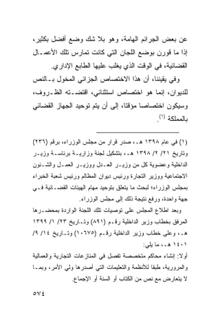 ‫ﻋﻥ ﺒﻌﺽ ﺍﻟﺠﺭﺍﺌﻡ ﺍﻟﻬﺎﻤﺔ، ﻭﻫﻭ ﺒﻼ ﺸﻙ ﻭﻀﻊ ﺃﻓﻀل ﺒﻜﺜﻴﺭ،‬
‫ﺇﺫﺍ ﻤﺎ ﻗﻭﺭﻥ ﺒﻭﻀﻊ ﺍﻟﻠﺠﺎﻥ ﺍﻟﺘﻲ ﻜﺎﻨﺕ ﺘﻤﺎﺭﺱ ﺘﻠﻙ ﺍﻷﻋﻤـﺎل‬
       ‫ﺍﻟﻘﻀﺎﺌﻴﺔ، ﻓﻲ ﺍﻟﻭﻗﺕ ﺍﻟﺫﻱ ﻴﻐﻠﺏ ﻋﻠﻴﻬﺎ ﺍﻟﻁﺎﺒﻊ ﺍﻹﺩﺍﺭﻱ.‬
‫ﻭﻓﻲ ﻴﻘﻴﻨﻨﺎ، ﺃﻥ ﻫﺫﺍ ﺍﻻﺨﺘﺼﺎﺹ ﺍﻟﺠﺯﺍﺌﻲ ﺍﻟﻤﺨﻭل ﺒـﺎﻟﻨﺹ‬
‫ﻟﻠﺩﻴﻭﺍﻥ، ﺇﻨﻤﺎ ﻫﻭ ﺍﺨﺘﺼﺎﺹ ﺍﺴﺘﺜﻨﺎﺌﻲ، ﺍﻗﺘﻀـﺘﻪ ﺍﻟﻅـﺭﻭﻑ،‬
‫ﻭﺴﻴﻜﻭﻥ ﺍﺨﺘﺼﺎ ‪‬ﺎ ﻤﺅﻗ ﹰﺎ، ﺇﻟﻰ ﺃﻥ ﻴﺘﻡ ﺘﻭﺤﻴﺩ ﺍﻟﺠﻬﺎﺯ ﺍﻟﻘﻀﺎﺌﻲ‬
                                  ‫ﺘ‬      ‫ﺼ‬
                                                 ‫ﺒﺎﻟﻤﻤﻠﻜﺔ )١(.‬

‫)١( ﻓﻲ ﻋﺎﻡ ٨٩٣١ ﻫـ، ﺼﺩﺭ ﻗﺭﺍﺭ ﻤﻥ ﻤﺠﻠﺱ ﺍﻟﻭﺯﺭﺍﺀ، ﺒﺭﻗﻡ )٦٣٢(‬
‫ﻭﺘﺎﺭﻴﺦ ١٢/ ٢/ ٨٩٣١ ﻫـ، ﺒﺘﺸﻜﻴل ﻟﺠﻨﺔ ﻭﺯﺍﺭﻴـﺔ ﺒﺭﺌﺎﺴـﺔ ﻭﺯﻴـﺭ‬
‫ﺍﻟﺩﺍﺨﻠﻴﺔ ﻭﻋﻀﻭﻴﺔ ﻜل ﻤﻥ ﻭﺯﻴـﺭ ﺍﻟﻌـﺩل ﻭﻭﺯﻴـﺭ ﺍﻟﻌﻤـل ﻭﺍﻟﺸـﺌﻭﻥ‬
‫ﺍﻻﺠﺘﻤﺎﻋﻴﺔ ﻭﻭﺯﻴﺭ ﺍﻟﺘﺠﺎﺭﺓ ﻭﺭﺌﻴﺱ ﺩﻴﻭﺍﻥ ﺍﻟﻤﻅﺎﻟﻡ ﻭﺭﺌﻴﺱ ﺸﻌﺒﺔ ﺍﻟﺨﺒﺭﺍﺀ‬
‫ﺒﻤﺠﻠﺱ ﺍﻟﻭﺯﺭﺍﺀ؛ ﻟﺒﺤﺙ ﻤﺎ ﻴﺘﻌﻠﻕ ﺒﺘﻭﺤﻴﺩ ﻤﻬﺎﻡ ﺍﻟﻬﻴﺌﺎﺕ ﺍﻟﻘﻀـﺎﺌﻴﺔ ﻓـﻲ‬
                  ‫ﺠﻬﺔ ﻭﺍﺤﺩﺓ، ﻭﺭﻓﻊ ﻨﺘﻴﺠﺔ ﺫﻟﻙ ﺇﻟﻰ ﻤﺠﻠﺱ ﺍﻟﻭﺯﺭﺍﺀ.‬
‫ﻭﺒﻌﺩ ﺍﻁﻼﻉ ﺍﻟﻤﺠﻠﺱ ﻋﻠﻰ ﺘﻭﺼﻴﺎﺕ ﺘﻠﻙ ﺍﻟﻠﺠﻨﺔ ﺍﻟﻭﺍﺭﺩﺓ ﺒﻤﺤﻀـﺭﻫﺎ‬
‫ﺍﻟﻤﺭﻓﻕ ﺒﺨﻁﺎﺏ ﻭﺯﻴﺭ ﺍﻟﺩﺍﺨﻠﻴﺔ ﺭﻗـﻡ )١٩٨( ﻭﺘـﺎﺭﻴﺦ ٣٢/ ١/ ٩٩٣١‬
‫ﻫـ، ﻭﻋﻠﻰ ﺨﻁﺎﺏ ﻭﺯﻴﺭ ﺍﻟﺩﺍﺨﻠﻴﺔ ﺭﻗـﻡ )٥٧٦٠١( ﻭﺘـﺎﺭﻴﺦ ٤١/ ٩/‬
                                            ‫١٠٤١ ﻫـ، ﻤﺎ ﻴﻠﻲ:‬
‫ﺃﻭﻻ: ﺇﻨﺸﺎﺀ ﻤﺤﺎﻜﻡ ﻤﺘﺨﺼﺼﺔ ﺘﻔﺼل ﻓﻲ ﺍﻟﻤﻨﺎﺯﻋﺎﺕ ﺍﻟﺘﺠﺎﺭﻴﺔ ﻭﺍﻟﻌﻤﺎﻟﻴﺔ‬
                                                         ‫ﹰ‬
‫ﻭﺍﻟﻤﺭﻭﺭﻴﺔ، ﻁﺒ ﹰﺎ ﻟﻸﻨﻅﻤﺔ ﻭﺍﻟﺘﻌﻠﻴﻤﺎﺕ ﺍﻟﺘﻲ ﺃﺼﺩﺭﻫﺎ ﻭﻟﻲ ﺍﻷﻤﺭ، ﻭﺒﻤـﺎ‬
                                               ‫ﻘ‬
               ‫ﻻ ﻴﺘﻌﺎﺭﺽ ﻤﻊ ﻨﺹ ﻤﻥ ﺍﻟﻜﺘﺎﺏ ﺃﻭ ﺍﻟﺴﻨﺔ ﺃﻭ ﺍﻹﺠﻤﺎﻉ.‬

‫٤٧٥‬
 