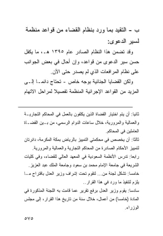 ‫ﺏ - ﺍﻟﺘﻘﻴﺩ ﺒﻤﺎ ﻭﺭﺩ ﺒﻨﻅﺎﻡ ﺍﻟﻘﻀﺎﺀ ﻤﻥ ﻗﻭﺍﻋﺩ ﻤﻨﻅﻤﺔ‬
                                                  ‫ﻟﺴﻴﺭ ﺍﻟﺩﻋﻭﻯ:‬
‫ﻭﻗﺩ ﺘﻀﻤﻥ ﻫﺫﺍ ﺍﻟﻨﻅﺎﻡ ﺍﻟﺼﺎﺩﺭ ﻋﺎﻡ ٥٩٣١ ﻫـ، ﻤﺎ ﻴﻜﻔل‬
‫ﺤﺴﻥ ﺴﻴﺭ ﺍﻟﺩﻋﻭﻯ ﻤﻥ ﻗﻭﺍﻋﺩ، ﻭﺇﻥ ﺃﺤﺎل ﻓﻲ ﺒﻌﺽ ﺍﻟﺠﻭﺍﻨﺏ‬
               ‫ﻋﻠﻰ ﻨﻅﺎﻡ ﺍﻟﻤﺭﺍﻓﻌﺎﺕ ﺍﻟﺫﻱ ﻟﻡ ﻴﺼﺩﺭ ﺤﺘﻰ ﺍﻵﻥ.‬
‫ﻭﻟﻜﻥ ﺍﻟﻘﻀﺎﻴﺎ ﺍﻟﺠﻨﺎﺌﻴﺔ ﺒﻭﺠﻪ ﺨﺎﺹ - ﺘﺤﺘﺎﺝ ﺩﺍﺌ ‪‬ـﺎ ﺇﻟـﻰ‬
       ‫ﻤ‬
‫ﺍﻟﻤﺯﻴﺩ ﻤﻥ ﺍﻟﻘﻭﺍﻋﺩ ﺍﻹﺠﺭﺍﺌﻴﺔ ﺍﻟﻤﻨﻅﻤﺔ ﺘﻔﺼﻴﻼ ﻟﻤﺭﺍﺤل ﺍﻻﺘﻬﺎﻡ‬
              ‫ﹰ‬


‫ﺜﺎﻨ ‪‬ﺎ: ﺃﻥ ﻴﺘﻡ ﺍﺨﺘﻴﺎﺭ ﺍﻟﻘﻀﺎﺓ ﺍﻟﺫﻴﻥ ﻴﻜﻠﻔﻭﻥ ﺒﺎﻟﻌﻤل ﻓﻲ ﺍﻟﻤﺤﺎﻜﻡ ﺍﻟﺘﺠﺎﺭﻴـﺔ‬
                                                                ‫ﻴ‬
‫ﻭﺍﻟﻌﻤﺎﻟﻴﺔ ﻭﺍﻟﻤﺭﻭﺭﻴﺔ، ﺨﻼل ﺴﺎﻋﺎﺕ ﺍﻟﺩﻭﺍﻡ ﺍﻟﺭﺴﻤﻲ، ﻤﻥ ﺒـﻴﻥ ﺍﻟﻘﻀـﺎﺓ‬
                                                ‫ﺍﻟﻌﺎﻤﻠﻴﻥ ﻓﻲ ﺍﻟﻤﺤﺎﻜﻡ.‬
‫ﺜﺎﻟ ﹰﺎ: ﺃﻥ ﻴﺨﺼﺹ ﻓﻲ ﻤﺤﻜﻤﺘﻲ ﺍﻟﺘﻤﻴﻴﺯ ﺒﺎﻟﺭﻴﺎﺽ ﺒﻤﻜﺔ ﺍﻟﻤﻜﺭﻤﺔ، ﺩﺍﺌﺭﺘﺎﻥ‬
                                                          ‫ﺜ‬
    ‫ﻟﺘﻤﻴﻴﺯ ﺍﻷﺤﻜﺎﻡ ﺍﻟﺼﺎﺩﺭﺓ ﻤﻥ ﺍﻟﻤﺤﺎﻜﻡ ﺍﻟﺘﺠﺎﺭﻴﺔ ﻭﺍﻟﻌﻤﺎﻟﻴﺔ ﻭﺍﻟﻤﺭﻭﺭﻴﺔ.‬
‫ﺭﺍﺒ ‪‬ﺎ: ﺘﺩﺭﺱ ﺍﻷﻨﻅﻤﺔ ﺍﻟﺴﻌﻭﺩﻴﺔ ﻓﻲ ﺍﻟﻤﻌﻬﺩ ﺍﻟﻌﺎﻟﻲ ﻟﻠﻘﻀﺎﺀ، ﻭﻓﻲ ﻜﻠﻴﺎﺕ‬
                                                          ‫ﻌ‬
  ‫ﺍﻟﺸﺭﻴﻌﺔ ﻓﻲ ﺠﺎﻤﻌﺔ ﺍﻹﻤﺎﻡ ﻤﺤﻤﺩ ﺒﻥ ﺴﻌﻭﺩ ﻭﺠﺎﻤﻌﺔ ﺍﻟﻤﻠﻙ ﻋﺒﺩ ﺍﻟﻌﺯﻴﺯ.‬
‫ﺨﺎﻤ ‪‬ﺎ: ﺘﺸﻜل ﻟﺠﻨﺔ ﻤﻥ... ﻟﺘﻘﻭﻡ ﺘﺤﺕ ﺇﺸﺭﺍﻑ ﻭﺯﻴﺭ ﺍﻟﻌﺩل ﺒﺎﻗﺘﺭﺍﺡ ﻤـﺎ‬
                                                         ‫ﺴ‬
                                   ‫ﻴﻠﺯﻡ ﻟﺘﻨﻔﻴﺫ ﻤﺎ ﻭﺭﺩ ﻓﻲ ﻫﺫﺍ ﺍﻟﻘﺭﺍﺭ..‬
‫ﺴﺎﺩ ‪‬ﺎ: ﻴﻘﻭﻡ ﻭﺯﻴﺭ ﺍﻟﻌﺩل ﺒﺭﻓﻊ ﺘﻘﺭﻴﺭ ﻋﻤﺎ ﻗﺎﻤﺕ ﺒﻪ ﺍﻟﻠﺠﻨﺔ ﺍﻟﻤﺫﻜﻭﺭﺓ ﻓﻲ‬
                                                            ‫ﺴ‬
‫ﺍﻟﻤﺎﺩﺓ )ﺨﺎﻤ ‪‬ﺎ( ﻤﻥ ﺃﻋﻤﺎل، ﺨﻼل ﺴﻨﺔ ﻤﻥ ﺘﺎﺭﻴﺦ ﻫﺫﺍ ﺍﻟﻘﺭﺍﺭ، ﺇﻟﻰ ﻤﺠﻠﺱ‬
                                                  ‫ﺴ‬
                                                            ‫ﺍﻟﻭﺯﺭﺍﺀ.‬

‫٥٧٥‬
 