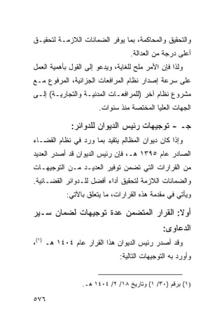 ‫ﻭﺍﻟﺘﺤﻘﻴﻕ ﻭﺍﻟﻤﺤﺎﻜﻤﺔ، ﺒﻤﺎ ﻴﻭﻓﺭ ﺍﻟﻀﻤﺎﻨﺎﺕ ﺍﻟﻼﺯﻤـﺔ ﻟﺘﺤﻘﻴـﻕ‬
                                   ‫ﺃﻋﻠﻰ ﺩﺭﺠﺔ ﻤﻥ ﺍﻟﻌﺩﺍﻟﺔ.‬
‫ﻭﻟﺫﺍ ﻓﺈﻥ ﺍﻷﻤﺭ ‪‬ﻠﺢ ﻟﻠﻐﺎﻴﺔ، ﻭﻴﺩﻋﻭ ﺇﻟﻰ ﺍﻟﻘﻭل ﺒﺄﻫﻤﻴﺔ ﺍﻟﻌﻤل‬
                                     ‫ﻤ ‪‬‬
‫ﻋﻠﻰ ﺴﺭﻋﺔ ﺇﺼﺩﺍﺭ ﻨﻅﺎﻡ ﺍﻟﻤﺭﺍﻓﻌﺎﺕ ﺍﻟﺠﺯﺍﺌﻴﺔ، ﺍﻟﻤﺭﻓﻭﻉ ﻤـﻊ‬
‫ﻤﺸﺭﻭﻉ ﻨﻅﺎﻡ ﺁﺨﺭ )ﻟﻠﻤﺭﺍﻓﻌـﺎﺕ ﺍﻟﻤﺩﻨﻴـﺔ ﻭﺍﻟﺘﺠﺎﺭﻴـﺔ( ﺇﻟـﻰ‬
                       ‫ﺍﻟﺠﻬﺎﺕ ﺍﻟﻌﻠﻴﺎ ﺍﻟﻤﺨﺘﺼﺔ ﻤﻨﺫ ﺴﻨﻭﺍﺕ.‬

             ‫ﺠـ - ﺘﻭﺠﻴﻬﺎﺕ ﺭﺌﻴﺱ ﺍﻟﺩﻴﻭﺍﻥ ﻟﻠﺩﻭﺍﺌﺭ:‬
‫ﻭﺇﺫﺍ ﻜﺎﻥ ﺩﻴﻭﺍﻥ ﺍﻟﻤﻅﺎﻟﻡ ﻴﺘﻘﻴﺩ ﺒﻤﺎ ﻭﺭﺩ ﻓﻲ ﻨﻅﺎﻡ ﺍﻟﻘﻀـﺎﺀ‬
‫ﺍﻟﺼﺎﺩﺭ ﻋﺎﻡ ٥٩٣١ ﻫـ، ﻓﺈﻥ ﺭﺌﻴﺱ ﺍﻟﺩﻴﻭﺍﻥ ﻗﺩ ﺃﺼﺩﺭ ﺍﻟﻌﺩﻴﺩ‬
‫ﻤﻥ ﺍﻟﻘﺭﺍﺭﺍﺕ ﺍﻟﺘﻲ ﺘﻀﻤﻥ ﺘﻭﻓﻴﺭ ﺍﻟﻌﺩﻴـﺩ ﻤـﻥ ﺍﻟﺘﻭﺠﻴﻬـﺎﺕ‬
‫ﻭﺍﻟﻀﻤﺎﻨﺎﺕ ﺍﻟﻼﺯﻤﺔ ﻟﺘﺤﻘﻴﻕ ﺃﺩﺍﺀ ﺃﻓﻀل ﻟﻠـﺩﻭﺍﺌﺭ ﺍﻟﻘﻀـﺎﺌﻴﺔ.‬
            ‫ﻭﻴﺄﺘﻲ ﻓﻲ ﻤﻘﺩﻤﺔ ﻫﺫﻩ ﺍﻟﻘﺭﺍﺭﺍﺕ، ﻤﺎ ﻴﺘﻌﻠﻕ ﺒﺎﻵﺘﻲ:‬

‫ﺃﻭﻻ: ﺍﻟﻘﺭﺍﺭ ﺍﻟﻤﺘﻀﻤﻥ ﻋﺩﺓ ﺘﻭﺠﻴﻬﺎﺕ ﻟﻀﻤﺎﻥ ﺴـﻴﺭ‬
                                       ‫ﹰ‬
                                               ‫ﺍﻟﺩﻋﺎﻭﻯ:‬
‫ﻭﻗﺩ ﺃﺼﺩﺭ ﺭﺌﻴﺱ ﺍﻟﺩﻴﻭﺍﻥ ﻫﺫﺍ ﺍﻟﻘﺭﺍﺭ ﻋﺎﻡ ٤٠٤١ ﻫـ )١(،‬
                               ‫ﻭﺃﻭﺭﺩ ﺒﻪ ﺍﻟﺘﻭﺠﻴﻬﺎﺕ ﺍﻟﺘﺎﻟﻴﺔ:‬


                 ‫)١( ﺒﺭﻗﻡ )٠٣/ ١( ﻭﺘﺎﺭﻴﺦ ٨١/ ٢/ ٤٠٤١ ﻫـ.‬

‫٦٧٥‬
 