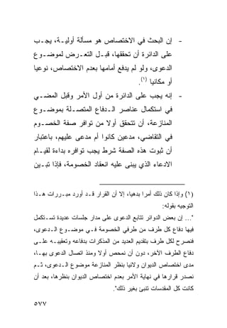 ‫- ﺇﻥ ﺍﻟﺒﺤﺙ ﻓﻲ ﺍﻻﺨﺘﺼﺎﺹ ﻫﻭ ﻤﺴﺄﻟﺔ ﺃﻭﻟﻴـﺔ، ﻴﺠـﺏ‬
‫ﻋﻠﻰ ﺍﻟﺩﺍﺌﺭﺓ ﺃﻥ ﺘﺤﻘﻘﻬﺎ، ﻗﺒـل ﺍﻟﺘﻌـﺭﺽ ﻟﻤﻭﻀـﻭﻉ‬
‫ﺍﻟﺩﻋﻭﻯ، ﻭﻟﻭ ﻟﻡ ﻴﺩﻓﻊ ﺃﻤﺎﻤﻬﺎ ﺒﻌﺩﻡ ﺍﻻﺨﺘﺼﺎﺹ، ﻨﻭﻋ ‪‬ﺎ‬
 ‫ﻴ‬
                                          ‫ﺃﻭ ﻤﻜﺎﻨ ‪‬ﺎ )١(.‬
                                                ‫ﻴ‬
‫- ﺇﻨﻪ ﻴﺠﺏ ﻋﻠﻰ ﺍﻟﺩﺍﺌﺭﺓ ﻤﻥ ﺃﻭل ﺍﻷﻤﺭ ﻭﻗﺒل ﺍﻟﻤﻀـﻲ‬
‫ﻓﻲ ﺍﺴﺘﻜﻤﺎل ﻋﻨﺎﺼﺭ ﺍﻟـﺩﻓﺎﻉ ﺍﻟﻤﺘﺼـﻠﺔ ﺒﻤﻭﻀـﻭﻉ‬
‫ﺍﻟﻤﻨﺎﺯﻋﺔ، ﺃﻥ ﺘﺘﺤﻘﻕ ﺃﻭﻻ ﻤﻥ ﺘﻭﺍﻓﺭ ﺼﻔﺔ ﺍﻟﺨﺼـﻭﻡ‬
                     ‫ﹰ‬
‫ﻓﻲ ﺍﻟﺘﻘﺎﻀﻲ، ﻤﺩﻋﻴﻥ ﻜﺎﻨﻭﺍ ﺃﻡ ﻤﺩ ‪‬ﻰ ﻋﻠﻴﻬﻡ، ﺒﺎﻋﺘﺒﺎﺭ‬
                ‫ﻋ‬
‫ﺃﻥ ﺜﺒﻭﺕ ﻫﺫﻩ ﺍﻟﺼﻔﺔ ﺸﺭﻁ ﻴﺠﺏ ﺘﻭﺍﻓﺭﻩ ﺒﺩﺍﺀﺓ ﻟﻘﻴـﺎﻡ‬
‫ﺍﻻﺩﻋﺎﺀ ﺍﻟﺫﻱ ‪‬ﺒﻨﻰ ﻋﻠﻴﻪ ﺍﻨﻌﻘﺎﺩ ﺍﻟﺨﺼﻭﻤﺔ، ﻓﺈﺫﺍ ﺘﺒـﻴﻥ‬
                                   ‫ﻴ‬


‫)١( ﻭﺇﺫﺍ ﻜﺎﻥ ﺫﻟﻙ ﺃﻤ ‪‬ﺍ ﺒﺩﻫ ‪‬ﺎ، ﺇﻻ ﺃﻥ ﺍﻟﻘﺭﺍﺭ ﻗـﺩ ﺃﻭﺭﺩ ﻤﺒـﺭﺭﺍﺕ ﻫـﺫﺍ‬
                                     ‫ﻴ‬      ‫ﺭ‬
                                                    ‫ﺍﻟﺘﻭﺠﻴﻪ ﺒﻘﻭﻟﻪ:‬
‫"... ﺇﻥ ﺒﻌﺽ ﺍﻟﺩﻭﺍﺌﺭ ﺘﺘﺎﺒﻊ ﺍﻟﺩﻋﻭﻯ ﻋﻠﻰ ﻤﺩﺍﺭ ﺠﻠﺴﺎﺕ ﻋﺩﻴﺩﺓ ﺘﺴـﺘﻜﻤل‬
‫ﻓﻴﻬﺎ ﺩﻓﺎﻉ ﻜل ﻁﺭﻑ ﻤﻥ ﻁﺭ ﹶﻲ ﺍﻟﺨﺼﻭﻤﺔ ﻓـﻲ ﻤﻭﻀـﻭﻉ ﺍﻟـﺩﻋ ‪‬ﻯ،‬
  ‫ﻭ‬                           ‫ﻓ‬
‫ﻓﻨﺼﺭﺡ ﻟﻜل ﻁﺭﻑ ﺒﺘﻘﺩﻴﻡ ﺍﻟﻌﺩﻴﺩ ﻤﻥ ﺍﻟﻤﺫﻜﺭﺍﺕ ﺒﺩﻓﺎﻋﻪ ﻭﺘﻌﻘﻴﺒـﻪ ﻋﻠـﻰ‬
‫ﺩﻓﺎﻉ ﺍﻟﻁﺭﻑ ﺍﻵﺨﺭ، ﺩﻭﻥ ﺃﻥ ﻨﻤ ‪‬ﺹ ﺃﻭﻻ ﻭﻤﻨﺫ ﺍﺘﺼﺎل ﺍﻟﺩﻋﻭﻯ ﺒﻬـﺎ،‬
                        ‫ﹰ‬    ‫ﺤ‬
‫ﻤﺩﻯ ﺍﺨﺘﺼﺎﺹ ﺍﻟﺩﻴﻭﺍﻥ ﻭﻻﺌ ‪‬ﺎ ﺒﻨﻅﺭ ﺍﻟﻤﻨﺎﺯﻋﺔ ﻤﻭﻀﻭﻉ ﺍﻟـﺩﻋﻭﻯ، ﺜـﻡ‬
                                  ‫ﻴ‬
‫ﻨﺼﺩﺭ ﻗﺭﺍﺭﻫﺎ ﻓﻲ ﻨﻬﺎﻴﺔ ﺍﻷﻤﺭ ﺒﻌﺩﻡ ﺍﺨﺘﺼﺎﺹ ﺍﻟﺩﻴﻭﺍﻥ ﺒﻨﻅﺭﻫﺎ، ﺒﻌﺩ ﺃﻥ‬
                                ‫ﻜﺎﻨﺕ ﻜل ﺍﻟﻤﻘﺩﺴﺎﺕ ﺘﻨﺒﺊ ﺒﻐﻴﺭ ﺫﻟﻙ".‬

‫٧٧٥‬
 