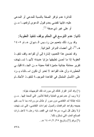 ‫ﻟﻠﺩﺍﺌﺭﺓ ﻋﺩﻡ ﺘﻭﺍﻓﺭ ﺍﻟﺼﻔﺔ ﺒﺎﻟﻨﺴﺒﺔ ﻟﻠﻤﺩﻋﻲ ﺃﻭ ﺍﻟﻤﺩ ‪‬ﻰ‬
 ‫ﻋ‬
‫ﻋﻠﻴﻪ، ﻓﺈﻨﻬﺎ ﺘﻘﻀﻲ ﺒﻌﺩﻡ ﻗﺒﻭل ﺍﻟﺩﻋﻭﻯ ﻟﺭﻓﻌﻬـﺎ ﻤـﻥ‬
                           ‫ﺃﻭ ﻋﻠﻰ ﻏﻴﺭ ﺫﻱ ﺼﻔﺔ )١(.‬

    ‫ﺜﺎﻨ ‪‬ﺎ: ﻋﺩﻡ ﺍﻟﺘﻭﺴﻊ ﻓﻲ ﺍﻟﺤﻜﻡ ﺒﻭﻗﻑ ﺘﻨﻔﻴﺫ ﺍﻟﻌﻘﻭﺒﺔ:‬
                                              ‫ﻴ‬
‫ﻭﻗﺩ ﻭﺭﺩ ﺫﻟﻙ ﺒﺘﻌﻤﻴﻡ ﻤﻥ ﺭﺌـﻴﺱ ﺍﻟـﺩﻴﻭﺍﻥ ﻋـﺎﻡ ٥٠٤١‬
                         ‫ﻫـ)٢(، ﺇﻟﻰ ﺃﻋﻀﺎﺀ ﺍﻟﺩﻭﺍﺌﺭ ﺍﻟﺠﺯﺍﺌﻴﺔ.‬
‫ﻭﻗﺩ ﺘﻀﻤﻥ ﻫﺫﺍ ﺍﻟﺘﻌﻤﻴﻡ، ﺇﺸﺎﺭﺓ ﺇﻟﻰ ﺃﻥ ﻟﻘﻭﺍﻋﺩ ﻭﻗﻑ ﺘﻨﻔﻴـﺫ‬
‫ﺍﻟﻌﻘﻭﺒﺔ ﺇﺫﺍ ﻤﺎ ﺃﺤﺴﻥ ﺘﻁﺒﻴﻘﻬﺎ ﻤﺯﺍﻴﺎ ﻋﺩﻴﺩﺓ؛ ﻷﻨﻬـﺎ ﺘﺴـﺘﻬﺩﻑ‬
‫ﺘﻘﺭﻴﺭ ﻤﻌﺎﻤﻠﺔ ﺠﻨﺎﺌﻴﺔ ﻤﺘﻤ ‪‬ﺯﺓ ﻟﻔﺌﺔ ﻤﻌﻴﻨﺔ ﻤـﻥ ﺍﻟﺠﻨـﺎﺓ ﻗﻠﻴﻠـﻲ‬
                                ‫ﻴ‬
‫ﺍﻟﺨﻁﻭﺭﺓ، ﻭﺃﻥ ﻫﺫﻩ ﺍﻟﻘﻭﺍﻋﺩ ﻻ ﺘﻌﺩﻭ ﺃﻥ ﺘﻜﻭﻥ ﺍﺴـﺘﺜﻨﺎﺀ ﻴـﺭﺩ‬
‫ﻋﻠﻰ ﺍﻷﺼل ﺍﻟﻤﺘﻤﺜل ﻓﻲ ﺍﻟﻘﺎﻋﺩﺓ ﺍﻟﻤﻭﺠﺒـﺔ ﻟﺘﻨﻔﻴـﺫ ﺍﻷﺤﻜـﺎﻡ‬



        ‫)١( ﻭﻗﺩ ﺃﺸﺎﺭ ﺍﻟﻘﺭﺍﺭ ﻜﺫﻟﻙ ﺇﻟﻰ ﻤﺒﺭﺭﺍﺕ ﺘﻠﻙ ﺍﻟﺘﻭﺠﻴﻬﺎﺕ ﺒﻘﻭﻟﻪ:‬
‫"ﻭﻻ ﺭﻴﺏ ﺃﻥ ﻋﺩﻡ ﺘﺤﺭﻱ ﺍﻟﻌﻨﺎﻴﺔ ﻭﺍﻟﺩﻗﺔ ﻟﻸﻤﻭﺭ ﺍﻟﺘﻲ ﺃﻟﻤﺤﻨﺎ ﺇﻟﻴﻬﺎ.. ﻤـﻥ‬
‫ﺸﺄﻨﻪ ﺇﻁﺎﻟﺔ ﺃﻤﺩ ﺍﻟﺘﻘﺎﻀﻲ ﺩﻭﻥ ﻤﺒﺭﺭ ﺃﻭ ﻁﺎﺌل ﻤﻥ ﻭﺭﺍﺌﻪ، ﺒﻤﺎ ﻻ ﻴﺴـﺘﻘﻴﻡ‬
‫ﺠﻤﻴﻌﻪ ﻭﻗﻭﺍﻋﺩ ﺍﻟﻤﺭﺍﻓﻌﺎﺕ ﻭﺃﺼﻭل ﺇﺠﺭﺍﺀﺍﺕ ﺍﻟﺘﻘﺎﻀﻲ، ﺍﻟﺘﻲ ﺘﺴـﺘﻬﺩﻑ‬
‫ﺃﻭﻻ ﻭﻗﺒل ﻜل ﺸﻲﺀ، ﺴﺭﻋﺔ ﺍﻟﺒﺕ ﻓﻲ ﺍﻟﻘﻀـﺎﻴﺎ؛ ﺭﻋﺎﻴـﺔ ﻻﻋﺘﺒـﺎﺭﺍﺕ‬
                                                     ‫ﹰ‬
                                   ‫ﺍﻟﺼﺎﻟﺢ ﺍﻟﻌﺎﻡ، ﺍﻟﺘﻲ ﺘﺴﺘﻠﺯﻡ ﺫﻟﻙ".‬
                        ‫)٢( ﺒﺭﻗﻡ )٢( ﻭﺘﺎﺭﻴﺦ ٥٢/ ٦/ ٥٠٤١ ﻫـ.‬

‫٨٧٥‬
 