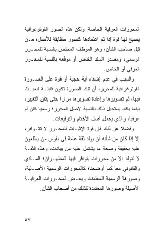 ‫ﺍﻟﻤﺤﺭﺭﺍﺕ ﺍﻟﻌﺭﻓﻴﺔ ﺍﻟﺨﺎﺼﺔ. ﻭﻟﻜﻥ ﻫﺫﻩ ﺍﻟﺼﻭﺭ ﺍﻟﻔﻭﺘﻭﻏﺭﺍﻓﻴﺔ‬
‫ﻴﺼﺒﺢ ﻟﻬﺎ ﻗﻭﺓ ﺇﺫﺍ ﺘﻡ ﺍﻋﺘﻤﺎ ‪‬ﻫﺎ ﻜﺼﻭﺭ ﻤﻁﺎﺒﻘﺔ ﻟﻸﺼل، ﻤـﻥ‬
                        ‫ﺩ‬
‫ﻗﺒل ﺼﺎﺤﺏ ﺍﻟﺸﺄﻥ، ﻭﻫﻭ ﺍﻟﻤﻭﻅﻑ ﺍﻟﻤﺨﺘﺹ ﺒﺎﻟﻨﺴﺒﺔ ﻟﻠﻤﺤـﺭﺭ‬
‫ﺍﻟﺭﺴﻤﻲ، ﻭ ‪‬ﺼﺩﺭ ﺍﻟﺴﻨﺩ ﺍﻟﺨﺎﺹ ﺃﻭ ‪‬ﻭ ﱢﻌﻪ ﺒﺎﻟﻨﺴﺒﺔ ﻟﻠﻤﺤـﺭﺭ‬
                  ‫ﻤ ﻗ‬                    ‫ﻤ‬
                                      ‫ﺍﻟﻌﺭﻓﻲ ﺃﻭ ﺍﻟﺨﺎﺹ.‬
‫ﻭﺍﻟﺴﺒﺏ ﻓﻲ ﻋﺩﻡ ﺇﻀﻔﺎﺀ ﺃﻴﺔ ﺤﺠﻴﺔ ﺃﻭ ﻗﻭﺓ ﻋﻠﻰ ﺍﻟﺼـﻭﺭﺓ‬
‫ﺍﻟﻔﻭﺘﻭﻏﺭﺍﻓﻴﺔ ﻟﻠﻤﺤﺭﺭ، ﺃﻥ ﺘﻠﻙ ﺍﻟﺼﻭﺭﺓ ﺘﻜﻭﻥ ﻗﺎﺒﻠـﺔ ﻟﻠﻌﺒـﺙ‬
‫ﻓﻴﻬﺎ، ﺜﻡ ﺘﺼﻭﻴﺭﻫﺎ ﻭﺇﻋﺎﺩﺓ ﺘﺼﻭﻴﺭﻫﺎ ﻤﺭﺍ ‪‬ﺍ ﺤﺘﻰ ﻴﺘﻘﻥ ﺍﻟﺘﻐﻴﻴﺭ،‬
                   ‫ﺭ‬
‫ﺒﻴﻨﻤﺎ ﻴﻜﺎﺩ ﻴﺴﺘﺤﻴل ﺫﻟﻙ ﺒﺎﻟﻨﺴﺒﺔ ﻷﺼل ﺍﻟﻤﺤﺭﺭ؛ ﺭﺴﻤ ‪‬ﺎ ﻜﺎﻥ ﺃﻡ‬
        ‫ﻴ‬
             ‫ﻋﺭﻓ ‪‬ﺎ، ﻭﺍﻟﺫﻱ ﻴﺤﻤل ﺃﺼل ﺍﻷﺨﺘﺎﻡ ﻭﺍﻟﺘﻭﻗﻴﻌﺎﺕ.‬
                                                 ‫ﻴ‬
‫ﻭﻓﻀﻼ ﻋﻥ ﺫﻟﻙ ﻓﺈﻥ ﻗﻭﺓ ﺍﻹﺜﺒـﺎﺕ ﻟﻠﻤﺤـﺭﺭ ﻻ ﺘﺘـﻭﺍﻓﺭ،‬
                                          ‫ﹰ‬
‫ﺇﻻ ﺇﺫﺍ ﻜﺎﻥ ﻤﻥ ﺸﺄﻨﻪ ﺃﻥ ﻴﻭﻟﺩ ﺜﻘﺔ ﻋﺎﻤﺔ ﻓﻲ ﻨﻔﻭﺱ ﻤﻥ ﻴﻁﻠﻌﻭﻥ‬
‫ﻋﻠﻴﻪ ﺒﺤﻘﻴﻘﺔ ﻭﺼﺤﺔ ﻤﺎ ﻴﺸﺘﻤل ﻋﻠﻴﻪ ﻤﻥ ﺒﻴﺎﻨﺎﺕ، ﻭﻫﺫﻩ ﺍﻟﺜﻘـﺔ‬
‫ﻻ ﺘﺘﻭﻟﺩ ﺇﻻ ﻤﻥ ﻤﺤﺭﺭﺍﺕ ﻴﺘﻭﺍﻓﺭ ﻓﻴﻬﺎ ﺍﻟﻤﻅﻬـﺭﺍﻥ؛ ﺍﻟﻤـﺎﺩﻱ‬
‫ﻭﺍﻟﻘﺎﻨﻭﻨﻲ ﻤ ‪‬ﺎ ﻜﻤﺎ ﺃﻭﻀﺤﻨﺎ؛ ﻜﺎﻟﻤﺤﺭﺭﺍﺕ ﺍﻟﺭﺴﻤﻴﺔ ﺍﻷﺼـﻠﻴﺔ،‬
                                        ‫ﻌ‬
‫ﻭﺼﻭﺭﻫﺎ ﺍﻟﺭﺴﻤﻴﺔ ﺍﻟﻤﻌﺘﻤﺩﺓ، ﻭﺒﻌـﺽ ﺍﻟﻤﺤـﺭﺭﺍﺕ ﺍﻟﻌﺭﻓﻴـﺔ‬
       ‫ﺍﻷﺼﻴﻠﺔ ﻭﺼﻭﺭﻫﺎ ﺍﻟﻤﻌﺘﻤﺩﺓ ﻜﺫﻟﻙ ﻤﻥ ﺃﺼﺤﺎﺏ ﺍﻟﺸﺄﻥ.‬




‫٧٥‬
 