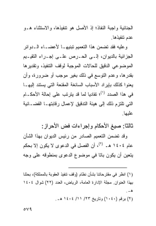 ‫ﺍﻟﺠﻨﺎﺌﻴﺔ ﻭﺍﺠﺒﺔ ﺍﻟﻨﻔﺎﺫ؛ ﺇﺫ ﺍﻷﺼل ﻫﻭ ﺘﻨﻔﻴﺫﻫﺎ، ﻭﺍﻻﺴﺘﺜﻨﺎﺀ ﻫـﻭ‬
                                                     ‫ﻋﺩﻡ ﺘﻨﻔﻴﺫﻫﺎ.‬
‫ﻭﻋﻠﻴﻪ ﻓﻘﺩ ﺘﻀﻤﻥ ﻫﺫﺍ ﺍﻟﺘﻌﻤﻴﻡ ﺘﺒﻨﻴﻬـﺎ ﻷﻋﻀـﺎﺀ ﺍﻟـﺩﻭﺍﺌﺭ‬
‫ﺍﻟﺠﺯﺍﺌﻴﺔ ﺒﺎﻟﺩﻴﻭﺍﻥ، ﺇﻟـﻰ ﺍﻟﺤـﺭﺹ ﻋﻠـﻰ ﺇﺠـﺭﺍﺀ ﺍﻟﺘﻘﻴـﻴﻡ‬
‫ﺍﻟﻤﻭﻀﻭﻋﻲ ﺍﻟﺩﻗﻴﻕ ﻟﻠﺤﺎﻻﺕ ﺍﻟﻤﻭﺠﺒﺔ ﻟﻭﻗﻑ ﺍﻟﺘﻨﻔﻴﺫ، ﻭﺘﻘﺩﻴﺭﻫﺎ‬
‫ﺒﻘﺩﺭﻫﺎ، ﻭﻋﺩﻡ ﺍﻟﺘﻭﺴﻊ ﻓﻲ ﺫﻟﻙ ﺒﻐﻴﺭ ﻤﻭﺠﺏ ﺃﻭ ﻀﺭﻭﺭﺓ، ﻭﺃﻥ‬
‫ﻴﻌ ﹶﻭﺍ ﻜﺫﻟﻙ ﺒﺈﻴﺭﺍﺩ ﺍﻷﺴﺒﺎﺏ ﺍﻟﺴﺎﺌﻐﺔ ﺍﻟﻤﻘﻨﻌﺔ ﺍﻟﺘﻲ ﻴﺴﺘﻨﺩ ﺇﻟﻴﻬـﺎ‬
                                                       ‫ﻨ‬
‫ﻓﻲ ﻫﺫﺍ ﺍﻟﺼﺩﺩ )١(؛ ﺘﻔﺎﺩ ‪‬ﺎ ﻟﻤﺎ ﻗﺩ ﻴﺘﺭﺘﺏ ﻋﻠﻰ ﺇﺤﺎﻟﺔ ﺍﻷﺤﻜـﺎﻡ‬
                                ‫ﻴ‬
‫ﺍﻟﺘﻲ ﺘﻠﺘﺯﻡ ﺫﻟﻙ ﺇﻟﻰ ﻫﻴﺌﺔ ﺍﻟﺘﺩﻗﻴﻕ ﻹﻋﻤﺎل ﺭﻗﺎﺒﺘﻬـﺎ ﺍﻟﻘﻀـﺎﺌﻴﺔ‬
                                                            ‫ﻋﻠﻴﻬﺎ.‬

           ‫ﺜﺎﻟ ﹰﺎ: ﺼﻴﻎ ﺍﻷﺤﻜﺎﻡ ﻭﺇﺠﺭﺍﺀﺍﺕ ﻓﺽ ﺍﻷﺤﺭﺍﺯ:‬
                                            ‫ﺜ‬
‫ﻭﻗﺩ ﺘﻀﻤﻥ ﺍﻟﺘﻌﻤﻴﻡ ﺍﻟﺼﺎﺩﺭ ﻤﻥ ﺭﺌﻴﺱ ﺍﻟﺩﻴﻭﺍﻥ ﺒﻬﺫﺍ ﺍﻟﺸﺄﻥ‬
‫ﻋﺎﻡ ٤٠٤١ ﻫـ )٢(، ﺃﻥ ﺍﻟﻔﺼل ﻓﻲ ﺍﻟﺩﻋﻭﻯ ﻻ ﻴﻜﻭﻥ ﺇﻻ ﺒﺤﻜﻡ‬
‫ﻴﺘﻌﻴﻥ ﺃﻥ ﻴﻜﻭﻥ ﺒﺎ ﹰﺎ ﻓﻲ ﻤﻭﻀﻭﻉ ﺍﻟﺩﻋﻭﻯ ﺒﻤﻨﻁﻭﻗﻪ ﻋﻠﻰ ﻭﺠﻪ‬
                                 ‫ﺘ‬


‫)١( ﺍﻨﻅﺭ ﻓﻲ ﻤﻘﺘﺭﺤﺎﺘﻨﺎ ﺒﺸﺄﻥ ﻨﻅﺎﻡ )ﻭﻗﻑ ﺘﻨﻔﻴﺫ ﺍﻟﻌﻘﻭﺒﺔ ﺒﺎﻟﻤﻤﻠﻜﺔ(، ﺒﺤﺜﻨﺎ‬
‫ﺒﻬﺫﺍ ﺍﻟﻌﻨﻭﺍﻥ. ﻤﺠﻠﺔ ﺍﻹﺩﺍﺭﺓ ﺍﻟﻌﺎﻤﺔ، ﺍﻟﺭﻴﺎﺽ، ﺍﻟﻌﺩﺩ )٢٢( ﺸﻭﺍل ٤٠٤١‬
                                                              ‫ﻫـ.‬
                   ‫)٢( ﺒﺭﻗﻡ )٠٤٠١( ﻭﺘﺎﺭﻴﺦ ٣٢/ ١١/ ٤٠٤١ ﻫـ.‬

‫٩٧٥‬
 