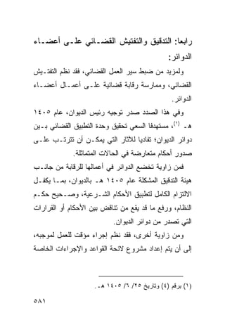 ‫ﺭﺍﺒ ‪‬ﺎ: ﺍﻟﺘﺩﻗﻴﻕ ﻭﺍﻟﺘﻔﺘﻴﺵ ﺍﻟﻘﻀـﺎﺌﻲ ﻋﻠـﻰ ﺃﻋﻀـﺎﺀ‬
                                        ‫ﻌ‬
                                              ‫ﺍﻟﺩﻭﺍﺌﺭ:‬
‫ﻭﻟﻤﺯﻴﺩ ﻤﻥ ﻀﺒﻁ ﺴﻴﺭ ﺍﻟﻌﻤل ﺍﻟﻘﻀﺎﺌﻲ، ﻓﻘﺩ ﻨﻅﻡ ﺍﻟﺘﻔﺘـﻴﺵ‬
‫ﺍﻟﻘﻀﺎﺌﻲ، ﻭﻤﻤﺎﺭﺴﺔ ﺭﻗﺎﺒﺔ ﻗﻀﺎﺌﻴﺔ ﻋﻠـﻰ ﺃﻋﻤـﺎل ﺃﻋﻀـﺎﺀ‬
                                               ‫ﺍﻟﺩﻭﺍﺌﺭ.‬
‫ﻭﻓﻲ ﻫﺫﺍ ﺍﻟﺼﺩﺩ ﺼﺩﺭ ﺘﻭﺠﻴﻪ ﺭﺌﻴﺱ ﺍﻟﺩﻴﻭﺍﻥ، ﻋﺎﻡ ٥٠٤١‬
‫ﻫـ )١(، ﻤﺴﺘﻬﺩ ﹰﺎ ﺍﻟﺴﻌﻲ ﺘﺤﻘﻴﻕ ﻭﺤﺩﺓ ﺍﻟﺘﻁﺒﻴﻕ ﺍﻟﻘﻀﺎﺌﻲ ﺒـﻴﻥ‬
                                       ‫ﻓ‬
‫ﺩﻭﺍﺌﺭ ﺍﻟﺩﻴﻭﺍﻥ؛ ﺘﻔﺎﺩ ‪‬ﺎ ﻟﻶﺜﺎﺭ ﺍﻟﺘﻲ ﻴﻤﻜـﻥ ﺃﻥ ﺘﺘﺭﺘـﺏ ﻋﻠـﻰ‬
                                 ‫ﻴ‬
             ‫ﺼﺩﻭﺭ ﺃﺤﻜﺎﻡ ﻤﺘﻌﺎﺭﻀﺔ ﻓﻲ ﺍﻟﺤﺎﻻﺕ ﺍﻟﻤﺘﻤﺎﺜﻠﺔ.‬
‫ﻓﻤﻥ ﺯﺍﻭﻴﺔ ﺘﺨﻀﻊ ﺍﻟﺩﻭﺍﺌﺭ ﻓﻲ ﺃﻋﻤﺎﻟﻬﺎ ﻟﻠﺭﻗﺎﺒﺔ ﻤﻥ ﺠﺎﻨـﺏ‬
‫ﻫﻴﺌﺔ ﺍﻟﺘﺩﻗﻴﻕ ﺍﻟﻤﺸﻜﻠﺔ ﻋﺎﻡ ٥٠٤١ ﻫـ ﺒﺎﻟﺩﻴﻭﺍﻥ، ﺒﻤـﺎ ﻴﻜﻔـل‬
‫ﺍﻻﻟﺘﺯﺍﻡ ﺍﻟﻜﺎﻤل ﻟﺘﻁﺒﻴﻕ ﺍﻷﺤﻜﺎﻡ ﺍﻟﺸـﺭﻋﻴﺔ، ﻭﺼـﺤﻴﺢ ﺤﻜـﻡ‬
‫ﺍﻟﻨﻅﺎﻡ، ﻭﺭﻓﻊ ﻤﺎ ﻗﺩ ﻴﻘﻊ ﻤﻥ ﺘﻨﺎﻗﺽ ﺒﻴﻥ ﺍﻷﺤﻜﺎﻡ ﺃﻭ ﺍﻟﻘﺭﺍﺭﺍﺕ‬
                           ‫ﺍﻟﺘﻲ ﺘﺼﺩﺭ ﻤﻥ ﺩﻭﺍﺌﺭ ﺍﻟﺩﻴﻭﺍﻥ.‬
‫ﻭﻤﻥ ﺯﺍﻭﻴﺔ ﺃﺨﺭﻯ، ﻓﻘﺩ ﻨﻅﻡ ﺇﺠﺭﺍﺀ ﻤﺅﻗﺕ ﻟﻠﻌﻤل ﻟﻤﻭﺠﺒﻪ،‬
‫ﺇﻟﻰ ﺃﻥ ﻴﺘﻡ ﺇﻋﺩﺍﺩ ﻤﺸﺭﻭﻉ ﻻﺌﺤﺔ ﺍﻟﻘﻭﺍﻋﺩ ﻭﺍﻹﺠﺭﺍﺀﺍﺕ ﺍﻟﺨﺎﺼﺔ‬



                    ‫)١( ﺒﺭﻗﻡ )٤( ﻭﺘﺎﺭﻴﺦ ٥٢/ ٦/ ٥٠٤١ ﻫـ.‬

‫١٨٥‬
 