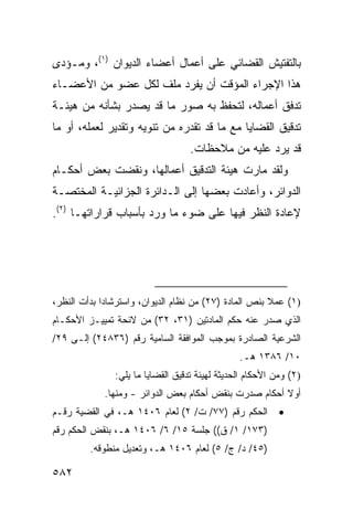 ‫ﺒﺎﻟﺘﻔﺘﻴﺵ ﺍﻟﻘﻀﺎﺌﻲ ﻋﻠﻰ ﺃﻋﻤﺎل ﺃﻋﻀﺎﺀ ﺍﻟﺩﻴﻭﺍﻥ )١(، ﻭﻤـﺅﺩﻯ‬
‫ﻫﺫﺍ ﺍﻹﺠﺭﺍﺀ ﺍﻟﻤﺅﻗﺕ ﺃﻥ ﻴﻔﺭﺩ ﻤﻠﻑ ﻟﻜل ﻋﻀﻭ ﻤﻥ ﺍﻷﻋﻀـﺎﺀ‬
‫ﺘﺩﻓﻕ ﺃﻋﻤﺎﻟﻪ، ﻟﺘﺤﻔﻅ ﺒﻪ ﺼﻭﺭ ﻤﺎ ﻗﺩ ﻴﺼﺩﺭ ﺒﺸﺄﻨﻪ ﻤﻥ ﻫﻴﺌـﺔ‬
‫ﺘﺩﻗﻴﻕ ﺍﻟﻘﻀﺎﻴﺎ ﻤﻊ ﻤﺎ ﻗﺩ ﺘﻘﺩﺭﻩ ﻤﻥ ﺘﻨﻭﻴﻪ ﻭﺘﻘﺩﻴﺭ ﻟﻌﻤﻠﻪ، ﺃﻭ ﻤﺎ‬
                                   ‫ﻗﺩ ﻴﺭﺩ ﻋﻠﻴﻪ ﻤﻥ ﻤﻼﺤﻅﺎﺕ.‬
‫ﻭﻟﻘﺩ ﻤﺎﺭﺕ ﻫﻴﺌﺔ ﺍﻟﺘﺩﻗﻴﻕ ﺃﻋﻤﺎﻟﻬﺎ، ﻭﻨﻘﻀﺕ ﺒﻌﺽ ﺃﺤﻜـﺎﻡ‬
‫ﺍﻟﺩﻭﺍﺌﺭ، ﻭﺃﻋﺎﺩﺕ ﺒﻌﻀﻬﺎ ﺇﻟﻰ ﺍﻟـﺩﺍﺌﺭﺓ ﺍﻟﺠﺯﺍﺌﻴـﺔ ﺍﻟﻤﺨﺘﺼـﺔ‬
‫ﻹﻋﺎﺩﺓ ﺍﻟﻨﻅﺭ ﻓﻴﻬﺎ ﻋﻠﻰ ﻀﻭﺀ ﻤﺎ ﻭﺭﺩ ﺒﺄﺴﺒﺎﺏ ﻗﺭﺍﺭﺍﺘﻬـﺎ )٢(.‬




‫)١( ﻋﻤﻼ ﺒﻨﺹ ﺍﻟﻤﺎﺩﺓ )٧٢( ﻤﻥ ﻨﻅﺎﻡ ﺍﻟﺩﻴﻭﺍﻥ، ﻭﺍﺴﺘﺭﺸﺎ ‪‬ﺍ ﺒﺩﺃﺕ ﺍﻟﻨﻅﺭ،‬
             ‫ﺩ‬                                          ‫ﹰ‬
‫ﺍﻟﺫﻱ ﺼﺩﺭ ﻋﻨﻪ ﺤﻜﻡ ﺍﻟﻤﺎﺩﺘﻴﻥ )١٣، ٢٣( ﻤﻥ ﻻﺌﺤﺔ ﺘﻤﻴﻴـﺯ ﺍﻷﺤﻜـﺎﻡ‬
‫ﺍﻟﺸﺭﻋﻴﺔ ﺍﻟﺼﺎﺩﺭﺓ ﺒﻤﻭﺠﺏ ﺍﻟﻤﻭﺍﻓﻘﺔ ﺍﻟﺴﺎﻤﻴﺔ ﺭﻗﻡ )٦٣٨٤٢( ﺇﻟـﻰ ٩٢/‬
                                                ‫٠١/ ٦٨٣١ ﻫـ.‬
               ‫)٢( ﻭﻤﻥ ﺍﻷﺤﻜﺎﻡ ﺍﻟﺤﺩﻴﺜﺔ ﻟﻬﻴﺌﺔ ﺘﺩﻗﻴﻕ ﺍﻟﻘﻀﺎﻴﺎ ﻤﺎ ﻴﻠﻲ:‬
             ‫ﺃﻭﻻ ﺃﺤﻜﺎﻡ ﺼﺩﺭﺕ ﺒﻨﻘﺽ ﺃﺤﻜﺎﻡ ﺒﻌﺽ ﺍﻟﺩﻭﺍﺌﺭ - ﻭﻤﻨﻬﺎ.‬
                                                        ‫ﹰ‬
‫ﺍﻟﺤﻜﻡ ﺭﻗﻡ )٧٧/ ﺕ/ ٢( ﻟﻌﺎﻡ ٦٠٤١ ﻫـ، ﻓﻲ ﺍﻟﻘﻀﻴﺔ ﺭﻗـﻡ‬          ‫•‬
‫)٣٧١/ ١/ ﻕ(( ﺠﻠﺴﺔ ٥١/ ٦/ ٦٠٤١ ﻫـ، ﺒﻨﻘﺽ ﺍﻟﺤﻜﻡ ﺭﻗﻡ‬
         ‫)٥٤/ ﺩ/ ﺝ/ ٥( ﻟﻌﺎﻡ ٦٠٤١ ﻫـ، ﻭﺘﻌﺩﻴل ﻤﻨﻁﻭﻗﻪ.‬

‫٢٨٥‬
 