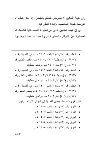 ‫ﻭﺇﻥ ﻫﻴﺌﺔ ﺍﻟﺘﺩﻗﻴﻕ ﻻ ﺘﺘﻌﺭﺽ ﻟﻠﺤﻜﻡ ﺒﺎﻟﻨﻘﺽ، ﺇﻻ ﺒﻌﺩ ﺇﻋﻁـﺎﺀ‬
                    ‫ﺍﻟﻔﺭﺼﺔ ﻟﻠﺠﻨﺔ ﺍﻟﻤﺨﺘﺼﺔ ﺒﺈﻋﺎﺩﺓ ﺍﻟﻨﻅﺭ ﻓﻴﻪ.‬
‫ﺃﻱ ﺇﻥ ﻫﻴﺌﺔ ﺍﻟﺘﺩﻗﻴﻕ ﻓـﻲ ﻤﺭﺍﻗﺒﺘﻬـﺎ ﺍﻟﻘﻀـﺎﺌﻴﺔ ﻟﻸﺤﻜـﺎﻡ‬
‫ﺍﻟﺼﺎﺩﺭﺓ ﻋﻥ ﺍﻟﺩﻭﺍﺌﺭ، ﺘﺼﺩﺭ ﻗـﺭﺍ ‪‬ﺍ ﻤﺴـﺒ ‪‬ﺎ ﻋﻨـﺩ ﻭﺠـﻭﺩ‬
            ‫ﺒ‬       ‫ﺭ‬



‫ﺍﻟﺤﻜﻡ ﺭﻗﻡ )٠٧/ ﺕ/ ٢( ﻟﻌﺎﻡ ٦٠٤١ ﻫـ، ﻓﻲ ﺍﻟﻘﻀﻴﺔ ﺭﻗـﻡ‬           ‫•‬
‫)٣٧١/ ١/ ﻕ(( ﺠﻠﺴﺔ ٥١/ ٦/ ٦٠٤١ ﻫـ، ﺒﻨﻘﺽ ﺍﻟﺤﻜﻡ ﺭﻗﻡ‬
         ‫)٢٥/ ﺩ/ ﺝ/ ٥( ﻟﻌﺎﻡ ٦٠٤١ ﻫـ، ﻭﺘﻌﺩﻴل ﻤﻨﻁﻭﻗﻪ.‬
‫ﺍﻟﺤﻜﻡ ﺭﻗﻡ )٤٦/ ﺕ/ ٢( ﻟﻌﺎﻡ ٦٠٤١ ﻫـ، ﻓﻲ ﺍﻟﻘﻀﻴﺔ ﺭﻗـﻡ‬           ‫•‬
‫)٣٧١/ ١/ ﻕ(( ﺠﻠﺴﺔ ٥١/ ٦/ ٦٠٤١ ﻫـ، ﺒﻨﻘﺽ ﺍﻟﺤﻜﻡ ﺭﻗﻡ‬
         ‫)٣٥/ ﺩ/ ﺝ/ ٥( ﻟﻌﺎﻡ ٦٠٤١ ﻫـ، ﻭﺘﻌﺩﻴل ﻤﻨﻁﻭﻗﻪ.‬
‫ﺍﻟﺤﻜﻡ ﺭﻗﻡ )٧٩/ ﺕ/ ٢( ﻟﻌﺎﻡ ٦٠٤١ ﻫـ، ﻓﻲ ﺍﻟﻘﻀﻴﺔ ﺭﻗـﻡ‬           ‫•‬
‫)٣٧١/ ١/ ﻕ( ﺠﻠﺴﺔ ٥١/ ٦/ ٦٠٤١ ﻫـ، ﺒﻨﻘﺽ ﺍﻟﺤﻜﻡ ﺭﻗﻡ‬
         ‫)٥٤/ ﺩ/ ﺝ/ ٥( ﻟﻌﺎﻡ ٦٠٤١ ﻫـ، ﻭﺘﻌﺩﻴل ﻤﻨﻁﻭﻗﻪ.‬
   ‫ﺜﺎﻨ ‪‬ﺎ: ﻗﺭﺍﺭﺍﺕ ﺒﺈﻋﺎﺩﺓ ﺒﻌﺽ ﺍﻟﻘﻀﺎﻴﺎ ﺇﻟﻰ ﺍﻟﺩﻭﺍﺌﺭ ﺍﻟﺘﻲ ﺃﺼﺩﺭﺘﻬﺎ:‬
                                                         ‫ﻴ‬
                 ‫ﺍﻟﻘﺭﺍﺭ ﺭﻗﻡ )٣٩/ ﺕ/ ١( ﻟﻌﺎﻡ ٥٠٤١ ﻫـ.‬        ‫•‬
                 ‫ﺍﻟﻘﺭﺍﺭ ﺭﻗﻡ )٥٧/ ﺕ/ ١( ﻟﻌﺎﻡ ٥٠٤١ ﻫـ.‬        ‫•‬
                 ‫ﺍﻟﻘﺭﺍﺭ ﺭﻗﻡ )٦٥/ ﺕ/ ١( ﻟﻌﺎﻡ ٥٠٤١ ﻫـ.‬        ‫•‬
                 ‫ﺍﻟﻘﺭﺍﺭ ﺭﻗﻡ )٣٥/ ﺕ/ ١( ﻟﻌﺎﻡ ٥٠٤١ ﻫـ.‬        ‫•‬
                 ‫ﺍﻟﻘﺭﺍﺭ ﺭﻗﻡ )٠٣/ ﺕ/ ١( ﻟﻌﺎﻡ ٥٠٤١ ﻫـ.‬        ‫•‬

‫٣٨٥‬
 