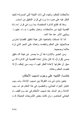 ‫ﻤﻼﺤﻅﺎﺕ ﻟﻠﺤﻜﻡ، ﻭﺘﻌﻴﺩﻩ ﺇﻟﻰ ﺫﺍﺕ ﺍﻟﻠﺠﻨﺔ ﺍﻟﺘﻲ ﺃﺼﺩﺭﺘﻪ؛ ﻟﺘﻌﻴﺩ‬
   ‫ﺍﻟﻨﻅﺭ ﻓﻴﻪ ﻋﻠﻰ ﻀﻭﺀ ﻤﺎ ﻭﺭﺩ ﻓﻲ ﻗﺭﺍﺭ ﺍﻟﺘﺩﻗﻴﻕ ﻤﻥ ﺃﺴﺒﺎﺏ.‬
‫ﻭﻫﻨﺎ ﻗﺩ ﺘﻘﺘﻨﻊ ﺍﻟﺩﺍﺌﺭﺓ ﺍﻟﻤﺨﺘﺼﺔ، ﺒﻤﺎ ﻭﺭﺩ ﻓﻲ ﻗﺭﺍﺭ ﺇﻋـﺎﺩﺓ‬
‫ﺍﻟﻘﻀﻴﺔ ﺇﻟﻴﻬﺎ ﻤﻥ ﻤﻼﺤﻅﺎﺕ، ﻭﺘﻌﺩل ﺤﻜﻤﻬـﺎ ﺒﻨـﺎﺀ ﻋﻠﻴﻬـﺎ.‬
                               ‫ﻭﻴﻨﺘﻬﻲ ﺍﻷﻤﺭ ﻋﻨﺩ ﻫﺫﺍ ﺍﻟﺤﺩ.‬
‫ﺃﻤﺎ ﺇﺫﺍ ﺘﻤﺴﻜﺕ ﺒﺎﺘﺠﺎﻫﻬﺎ، ﻓﺈﻥ ﻫﻴﺌﺔ ﺘﺩﻗﻴﻕ ﺍﻟﻘﻀﺎﻴﺎ ﺘﻤﺎﺭﺱ‬
‫ﺼﻼﺤﻴﺘﻬﺎ ﻋﻠﻰ ﺍﻟﺤﻜﻡ ﻭﺘﻨﻘﻀﻪ، ﻭﺘﻌﺩﻟﻪ ﻋﻠﻰ ﺍﻟﻨﺤﻭ ﺍﻟﺫﻱ ﺘﺭﺍﻩ‬
                                          ‫ﻤﻼﺌ ‪‬ﺎ ﻭﺼﺤﻴ ‪‬ﺎ.‬
                                            ‫ﺤ‬       ‫ﻤ‬
‫ﻭﻤﻥ ﺍﻟﺠﺩﻴﺭ ﺒﺎﻹﺸﺎﺭﺓ ﻫﻨﺎ ﺃﻥ ﻤﺎ ﻴﺼﺩﺭ ﻋﻥ ﻫﻴﺌﺔ ﺍﻟﺘـﺩﻗﻴﻕ‬
‫ﻴﺴﻤﻰ )ﻗﺭﺍ ‪‬ﺍ(، ﺇﺫﺍ ﻜﺎﻥ ﺒﺸﺄﻥ ﺇﻋﺎﺩﺓ ﺍﻟﻘﻀﻴﺔ ﺇﻟﻰ ﺍﻟﺩﺍﺌﺭﺓ ﺍﻟﺘـﻲ‬
                                               ‫ﺭ‬
‫ﺴﺒﻕ ﺃﻥ ﻨﻅﺭﺘﻬﺎ ﻹﻋﺎﺩﺓ ﺍﻟﻨﻅﺭ ﻓﻴﻬـﺎ، ﻭﻴﺴـﻤﻰ )ﺤﻜ ‪‬ـﺎ( ﺇﺫﺍ‬
       ‫ﻤ‬
                                     ‫ﻨﻘﻀﺕ ﺍﻟﺤﻜﻡ ﻭﻋﺩﻟﺘﻪ.‬

          ‫ﺨﺎﻤ ‪‬ﺎ: ﺍﻟﺘﻨﺒﻴﻪ ﻋﻠﻰ ﻭﺠﻭﺏ ﺘﺴﺒﻴﺏ ﺍﻷﺤﻜﺎﻡ:‬
                                           ‫ﺴ‬
‫ﻴﺘﻌﻴﻥ ﺒﺎﺩﺉ ﺫﻱ ﺒﺩﺀ ﺍﻟﺘﻔﺭﻗﺔ ﺒﻴﻥ ﺘﺴﺒﻴﺏ ﺍﻹﺩﺍﻨﺔ، ﻭﺘﺴـﺒﻴﺏ‬
‫ﺍﺨﺘﻴﺎﺭ ﺍﻟﺠﺯﺍﺀ ﺍﻟﺠﻨﺎﺌﻲ، ﻭﺍﻟﻤﻘﺼﻭﺩ ﻓﻲ ﻫﺫﺍ ﺍﻟﻤﻘﺎﻡ ﻫﻭ ﺘﺴـﺒﻴﺏ‬
‫ﺍﻹﺩﺍﻨﺔ، ﻭﻫﻭ ﺍﻟﺴﺎﺌﺩ ﻋﻨﺩ ﺘﺴﺒﻴﺏ ﺍﻷﺤﻜﺎﻡ ﻓﻲ ﻋﻤـﻭﻡ ﺍﻟﻘﻀـﺎﺀ‬
‫ﺍﻟﺠﻨﺎﺌﻲ ﺍﻟﻤﻌﺎﺼﺭ، ﻭﺇﻥ ﻜﺎﻨﺕ ﺒﻌﺽ ﺍﻟﺘﺸﺭﻴﻌﺎﺕ ﺍﻟﺤﺩﻴﺜﺔ، ﻗـﺩ‬



‫٤٨٥‬
 