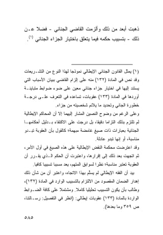 ‫ﺫﻫﺒﺕ ﺃﺒﻌﺩ ﻤﻥ ﺫﻟﻙ ﻭﺃﻟﺯﻤﺕ ﺍﻟﻘﺎﻀﻲ ﺍﻟﺠﻨﺎﺌﻲ - ﻓﻀﻼ ﻋـﻥ‬
    ‫ﹰ‬
 ‫ﺫﻟﻙ - ﺒﺘﺴﺒﻴﺏ ﺤﻜﻤﻪ ﻓﻴﻤﺎ ﻴﺘﻌﻠﻕ ﺒﺎﺨﺘﻴﺎﺭ ﺍﻟﺠﺯﺍﺀ ﺍﻟﺠﻨﺎﺌﻲ )١(.‬




‫)١( ﻴﻤﺜل ﺍﻟﻘﺎﻨﻭﻥ ﺍﻟﺠﻨﺎﺌﻲ ﺍﻹﻴﻁﺎﻟﻲ ﻨﻤﻭﺫ ‪‬ﺎ ﻟﻬﺫﺍ ﺍﻟﻨﻭﻉ ﻤﻥ ﺍﻟﺘﺸـﺭﻴﻌﺎﺕ‬
                          ‫ﺠ‬
‫ﻭﻗﺩ ﻨﺹ ﻓﻲ ﺍﻟﻤﺎﺩﺓ )٢٣١( ﻤﻨﻪ ﻋﻠﻰ ﺇﻟﺯﺍﻡ ﺍﻟﻘﺎﻀﻲ ﺒﺒﻴﺎﻥ ﺍﻷﺴﺒﺎﺏ ﺍﻟﺘﻲ‬
‫ﻴﺴﺘﻨﺩ ﺇﻟﻴﻬﺎ ﻓﻲ ﺍﺨﺘﻴﺎﺭ ﺠﺯﺍﺀ ﺠﻨﺎﺌﻲ ﻤﻌﻴﻥ ﻋﻠﻰ ﻀﻭﺀ ﻀﻭﺍﺒﻁ ﻤﺘﺒﺎﻴﻨـﺔ‬
         ‫ﹶ‬
‫ﺃﻭﺭﺩﻫﺎ ﻓﻲ ﺍﻟﻤﺎﺩﺓ )٣٣١( ﻋﻘﻭﺒﺎﺕ، ﺘﺴﺎﻋﺩﻩ ﻓﻲ ﺍﻟﺘﻌﺭﻑ ﻋﻠـﻰ ﺩﺭﺠـﺔ‬
                  ‫ﺨﻁﻭﺭﺓ ﺍﻟﺠﺎﻨﻲ ﻭﺘﺤﺩﻴﺩ ﻤﺎ ﻴﻼﺌﻡ ﺸﺨﺼﻴﺘﻪ ﻤﻥ ﺠﺯﺍﺀ.‬
‫ﻭﻋﻠﻰ ﺍﻟﺭﻏﻡ ﻤﻥ ﻭﻀﻭﺡ ﺍﻟﻨﺼﻴﻥ ﺍﻟﻤﺸﺎﺭ ﺇﻟﻴﻬﻤﺎ ﺇﻻ ﺃﻥ ﺍﻟﻤﺤﺎﻜﻡ ﺍﻹﻴﻁﺎﻟﻴﺔ‬
‫ﻟﻡ ﺘﻠﺘﺯﻡ ﺒﺫﻟﻙ ﺍﻟﺘﺯﺍ ‪‬ﺎ ﺩﻗﻴ ﹰﺎ، ﺒل ﺩﺭﺠﺕ ﻋﻠﻰ ﺍﻻﻜﺘﻔﺎﺀ ﺒـﺩﻟﻴل ﺃﺤﻜﺎﻤﻬـﺎ‬
                                      ‫ﻤ ﻘ‬
‫ﺍﻟﺠﻨﺎﺌﻴﺔ ﺒﻌﺒﺎﺭﺍﺕ ﺫﺍﺕ ﺼﻴﻎ ﻏﺎﻤﻀﺔ ‪‬ﺒﻬﻤﺔ؛ ﻜﺎﻟﻘﻭل ﺒﺄﻥ ﺍﻟﻌﻘﻭﺒﺔ ﺘﺒـﺩﻭ‬
                              ‫ﻤ‬
                                            ‫ﻤﻨﺎﺴﺒﺔ، ﺃﻭ ﺇﻨﻬﺎ ﺘﺒﺩﻭ ﻋﺎﺩﻟﺔ.‬
‫ﻭﻗﺩ ﺍﻋﺘﺭﻀﺕ ﻤﺤﻜﻤﺔ ﺍﻟﻨﻘﺽ ﺍﻹﻴﻁﺎﻟﻴﺔ ﻋﻠﻰ ﻫﺫﻩ ﺍﻟﺼﻴﻎ ﻓﻲ ﺃﻭل ﺍﻷﻤﺭ،‬
‫ﺜﻡ ﺍﺘﺠﻬﺕ ﺒﻌﺩ ﺫﻟﻙ ﺇﻟﻰ ﺇﻗﺭﺍﺭﻫﺎ، ﻭﺍﻋﺘﺒﺭﺕ ﺃﻥ ﺍﻟﺤﻜﻡ ﺍﻟـﺫﻱ ﻴﻘـﺭﺭ ﺃﻥ‬
    ‫ﺍﻟﻌﻘﻭﺒﺔ ﺘﻌﺘﺒﺭ ﻤﻨﺎﺴﺒﺔ؛ ﻨﻅ ‪‬ﺍ ﻟﺴﻭﺍﺒﻕ ﺍﻟﻤﺘﻬﻡ، ﻴﻌﺩ ﻤﺴﺒ ‪‬ﺎ ﺘﺴﺒﻴ ‪‬ﺎ ﻜﺎﻓ ‪‬ﺎ.‬
      ‫ﺒ ﻴ‬            ‫ﺒ‬                         ‫ﺭ‬
‫ﺒﻴﺩ ﺃﻥ ﺍﻟﻔﻘﻪ ﺍﻹﻴﻁﺎﻟﻲ ﻟﻡ ﻴﺴﱢﻡ ﺒﻬﺫﺍ ﺍﻻﺘﺠﺎﻩ، ﻭﺍﻋﺘﺒﺭ ﺃﻥ ﻤﻥ ﺸﺄﻥ ﺫﻟﻙ‬
                                   ‫ﻠ‬
‫ﺇﻫﺩﺍﺭ ﺍﻟﻀﻤﺎﻥ ﺍﻟﻤﻘﺼﻭﺩ ﻤﻥ ﺍﻻﻟﺘﺯﺍﻡ ﺒﺎﻟﺘﺴﺒﻴﺏ ﺍﻟﻭﺍﺭﺩ ﻓﻲ ﺍﻟﻤﺎﺩﺓ )٢٣١(،‬
‫ﻭﻁﺎﻟﺏ ﺒﺄﻥ ﻴﻜﻭﻥ ﺍﻟﺘﺴﺒﻴﺏ ﺘﺤﻠﻴﻠ ‪‬ﺎ ﻜﺎﻤﻼ. ﻭﻤﺸﺘﻤﻼ ﻋﻠﻰ ﻜﺎﻓﺔ ﺍﻟﻀـﻭﺍﺒﻁ‬
                          ‫ﹰ‬     ‫ﻴ‬
‫ﺍﻟﻭﺍﺭﺩﺓ ﺒﺎﻟﻤﺎﺩﺓ )٣٣١( ﻋﻘﻭﺒﺎﺕ ﺇﻴﻁﺎﻟﻲ: )ﺍﻨﻅﺭ ﻓﻲ ﺍﻟﺘﻔﺼﻴل: ﺭﺴـﺎﻟﺘﻨﺎ،‬
                                                 ‫ﺹ ٩٥٣ ﻭﻤﺎ ﺒﻌﺩﻫﺎ(.‬

‫٥٨٥‬
 