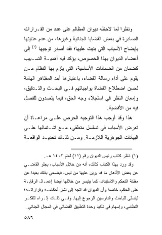 ‫ﻭﻨﻅ ‪‬ﺍ ﻟﻤﺎ ﻻﺤﻅﻪ ﺩﻴﻭﺍﻥ ﺍﻟﻤﻅﺎﻟﻡ ﻋﻠﻰ ﻋﺩﺩ ﻤﻥ ﺍﻟﻘـﺭﺍﺭﺍﺕ‬
                                             ‫ﺭ‬
‫ﺍﻟﺼﺎﺩﺭﺓ ﻓﻲ ﺒﻌﺽ ﺍﻟﻘﻀﺎﻴﺎ ﺍﻟﺠﻨﺎﺌﻴﺔ ﻭﻏﻴﺭﻫﺎ، ﻤﻥ ﻋﺩﻡ ﻋﻨﺎﻴﺘﻬﺎ‬
      ‫)١(‬
‫ﺇﻟﻰ‬         ‫ﺒﺈﻴﻀﺎﺡ ﺍﻷﺴﺒﺎﺏ ﺍﻟﺘﻲ ‪‬ﻨﻴﺕ ﻋﻠﻴﻬﺎ؛ ﻓﻘﺩ ﺃﺼﺩﺭ ﺘﻭﺠﻴ ‪‬ﺎ‬
             ‫ﻬ‬                         ‫ﺒ‬
‫ﺃﻋﻀﺎﺀ ﺍﻟﺩﻴﻭﺍﻥ ﺒﻬﺫﺍ ﺍﻟﺨﺼﻭﺹ، ﻴﺅﻜﺩ ﻓﻴﻪ ﺃﻫﻤﻴـﺔ ﺍﻟﺘﺴـﺒﻴﺏ‬
‫ﻜﻀﻤﺎﻥ ﻤﻥ ﺍﻟﻀﻤﺎﻨﺎﺕ ﺍﻷﺴﺎﺴﻴﺔ، ﺍﻟﺘﻲ ‪‬ﻠﺯﻡ ﺒﻬﺎ ﺍﻟﻨﻅﺎﻡ ﻤـﻥ‬
                  ‫ﻴ‬
‫ﻴﻘﻭﻡ ﻋﻠﻰ ﺃﺩﺍﺀ ﺭﺴﺎﻟﺔ ﺍﻟﻘﻀﺎﺀ، ﺒﺎﻋﺘﺒﺎﺭﻫﺎ ﺃﺤﺩ ﺍﻟﻤﻅﺎﻫﺭ ﺍﻟﻬﺎﻤﺔ‬
‫ﻟﺤﺴﻥ ﺍﻀﻁﻼﻉ ﺍﻟﻘﻀﺎﺓ ﺒﻭﺍﺠﺒﺎﺘﻬﻡ ﻓـﻲ ﺍﻟﺒﺤـﺙ ﻭﺍﻟﺘـﺩﻗﻴﻕ،‬
‫ﻭﺇﻤﻌﺎﻥ ﺍﻟﻨﻅﺭ ﻓﻲ ﺍﺴﺘﺠﻼﺀ ﻭﺠﻪ ﺍﻟﺤﻕ، ﻓﻴﻤﺎ ﻴﺘﺼﺩﻭﻥ ﻟﻠﻔﺼل‬
                                               ‫ﻓﻴﻪ ﻤﻥ ﺍﻷﻗﻀﻴﺔ.‬
‫ﻫﺫﺍ ﻭﻗﺩ ﺃﻭﺠﺏ ﻫﺫﺍ ﺍﻟﺘﻭﺠﻴﻪ ﺍﻟﺤﺭﺹ ﻋﻠـﻰ ﻤﺭﺍﻋـﺎﺓ ﺃﻥ‬
                ‫‪‬‬     ‫‪‬‬
‫ﺘﻌﺭﺽ ﺍﻷﺴﺒﺎﺏ ﻓﻲ ﺘﺴﻠﺴل ﻤﻨﻁﻘﻲ، ﻤـﻊ ﺍﺸـﺘﻤﺎﻟﻬﺎ ﻋﻠـﻰ‬
‫ﺍﻟﺒﻴﺎﻨﺎﺕ ﺍﻟﺠﻭﻫﺭﻴﺔ ﺍﻟﻼﺯﻤـﺔ. ﻭﻤـﻥ ﺫﻟـﻙ ﺘﺤﺩﻴـﺩ ﺍﻟﻭﺍﻗﻌـﺔ‬


              ‫)١( ﺍﻨﻅﺭ ﻜﺘﺎﺏ ﺭﺌﻴﺱ ﺍﻟﺩﻴﻭﺍﻥ ﺭﻗﻡ )١١( ﻟﻌﺎﻡ ٢٠٤١ ﻫـ.‬
‫ﻭﻗﺩ ﻭﺭﺩ ﺒﻬﺫﺍ ﺍﻟﻜﺘﺎﺏ ﻜﺫﻟﻙ، ﺃﻨﻪ ﻤﻥ ﺨﻼل ﺍﻷﺴﺒﺎﺏ، ﻴﺠﻠﻭ ﺍﻟﻘﺎﻀـﻲ‬
‫ﻋﻥ ﺒﻌﺽ ﺍﻷﺫﻫﺎﻥ ﻤﺎ ﻗﺩ ﻴﺭﻴﻥ ﻋﻠﻴﻬﺎ ﻤﻥ ﻟﺒﺱ، ﻓﻴﻀﺤﻰ ﺒﺫﻟﻙ ﺒﻌﻴ ‪‬ﺍ ﻋﻥ‬
    ‫ﺩ‬                              ‫‪‬‬
‫ﻤﻅﻨﺔ ﺍﻟﺘﺤﻜﻡ ﻭﺍﻻﺴﺘﺒﺩﺍﺩ، ﻜﻤﺎ ﻴﺘﻴﺴﺭ ﻤﻥ ﺨﻼﻟﻬﺎ ﺃﻴ ‪‬ﺎ ﺇﻋﻤـﺎل ﺍﻟﺭﻗﺎﺒـﺔ‬
                 ‫ﻀ‬
‫ﻋﻠﻰ ﺍﻟﺤﻜﻡ، ﺨﺎﺼﺔ ﻭﺃﻥ ﺍﻟﺩﻴﻭﺍﻥ ﻗﺩ ﺍﺘﺠﻪ ﺇﻟﻰ ﻨﺸﺭ ﺃﺤﻜﺎﻤـﻪ ﻭﻗﺭﺍﺭﺍﺘـﻪ؛‬
‫ﻟﻴﺘﺴ ﱠﻰ ﻟﻠﺒﺎﺤﺙ ﻭﺍﻟﺩﺍﺭﺴﻴﻥ ﺍﻟﺭﺠﻭﻉ ﺇﻟﻴﻬﺎ. ﻭﻓـﻲ ﺫﻟـﻙ ﺇﺜـﺭﺍﺀ ﻟﻠﻔﻜـﺭ‬
                               ‫‪‬‬                        ‫ﻨ‬
 ‫ﺍﻟﻨﻅﺎﻤﻲ، ﻭﺇﺴﻬﺎﻡ ﻓﻲ ﺘﺄﻜﻴﺩ ﻭﺤﺩﺓ ﺍﻟﺘﻁﺒﻴﻕ ﺍﻟﻘﻀﺎﺌﻲ ﻓﻲ ﺍﻟﻤﺠﺎل ﺍﻟﺠﻨﺎﺌﻲ.‬

‫٦٨٥‬
 