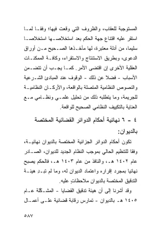 ‫ﺍﻟﻤﺴﺘﻭﺠﺒﺔ ﻟﻠﻌﻘﺎﺏ، ﻭﺍﻟﻅﺭﻭﻑ ﺍﻟﺘﻲ ﻭﻗﻌﺕ ﻓﻴﻬﺎ؛ ﻭﻓ ﹰـﺎ ﻟﻤـﺎ‬
       ‫ﻘ‬          ‫ﹾ‬
‫ﺍﺴﺘﻘﺭ ﻋﻠﻴﻪ ﺍﻗﺘﻨﺎﻉ ﺠﻬﺔ ﺍﻟﺤﻜﻡ ﺒﻌﺩ ﺍﺴﺘﺨﻼﺼـﻬﺎ ﺍﺴﺘﺨﻼ ‪‬ـﺎ‬
  ‫ﺼ‬
‫ﺴﻠﻴ ‪‬ﺎ، ﻤﻥ ﺃﺩﻟﺔ ﻤﻌﺘﺒﺭﺓ، ﻟﻬﺎ ﻤﺄﺨـﺫﻫﺎ ﺍﻟﺼـﺤﻴﺢ ﻤـﻥ ﺃﻭﺭﺍﻕ‬
                                                ‫ﻤ‬
‫ﺍﻟﺩﻋﻭﻯ، ﻭﺒﻁﺭﻴﻕ ﺍﻻﺴﺘﻨﺘﺎﺝ ﻭﺍﻻﺴﺘﻘﺭﺍﺀ، ﻭﻜﺎﻓـﺔ ﺍﻟﻤﻤﻜﻨـﺎﺕ‬
‫ﺍﻟﻌﻘﻠﻴﺔ ﺍﻷﺨﺭﻯ ﺇﻥ ﺍﻗﺘﻀﻰ ﺍﻷﻤﺭ. ﻜﻤـﺎ ﻴﺠـﺏ ﺃﻥ ﺘﺘﻀـﻤﻥ‬
‫ﺍﻷﺴﺒﺎﺏ - ﻓﻀﻼ ﻋﻥ ﺫﻟﻙ - ﺍﻟﻭﻗﻭﻑ ﻋﻨﺩ ﺍﻟﻤﺒﺎﺩﺉ ﺍﻟﺸـﺭﻋﻴﺔ‬
                                     ‫ﹰ‬
‫ﻭﺍﻟﻨﺼﻭﺹ ﺍﻟﻨﻅﺎﻤﻴﺔ ﺍﻟﻤﺘﺼﻠﺔ ﺒﺎﻟﻭﺍﻗﻌﺔ، ﻭﺍﻷﺭﻜـﺎﻥ ﺍﻟﻨﻅﺎﻤﻴـﺔ‬
‫ﻟﻠﺠﺭﻴﻤﺔ، ﻭﻤﺎ ﻴﺘﻁﻠﺒﻪ ﺫﻟﻙ ﻤﻥ ﺘﺤﻠﻴل ﻋﻠﻤـﻲ ﻭﻨﻅـﺎﻤﻲ ﻤـﻊ‬
                  ‫ﺍﻟﻌﻨﺎﻴﺔ ﺒﺎﻟﺘﻜﻴﻴﻑ ﺍﻟﻨﻅﺎﻤﻲ ﺍﻟﺼﺤﻴﺢ ﻟﻠﻭﺍﻗﻌﺔ.‬

      ‫٤ - ٦ ﻨﻬﺎﺌﻴﺔ ﺃﺤﻜﺎﻡ ﺍﻟﺩﻭﺍﺌﺭ ﺍﻟﻘﻀﺎﺌﻴﺔ ﺍﻟﻤﺨﺘﺼﺔ‬
                                                ‫ﺒﺎﻟﺩﻴﻭﺍﻥ:‬
‫ﺘﻜﻭﻥ ﺃﺤﻜﺎﻡ ﺍﻟﺩﻭﺍﺌﺭ ﺍﻟﺠﺯﺍﺌﻴﺔ ﺍﻟﻤﺨﺘﺼﺔ ﺒﺎﻟﺩﻴﻭﺍﻥ ﻨﻬﺎﺌﻴـﺔ،‬
‫ﻭﻓ ﹰﺎ ﻟﻠﺘﻨﻅﻴﻡ ﺍﻟﺤﺎﻟﻲ ﺒﻤﻭﺠﺏ ﺍﻟﻨﻅﺎﻡ ﺍﻟﺠﺩﻴﺩ ﻟﻠﺩﻴﻭﺍﻥ، ﺍﻟﺼـﺎﺩﺭ‬
                                                     ‫ﻘ‬
‫ﻋﺎﻡ ٢٠٤١ ﻫـ، ﻭﺍﻟﻨﺎﻓﺫ ﻤﻥ ﻋﺎﻡ ٣٠٤١ ﻫـ، ﻓﺎﻟﺤﻜﻡ ﻴﺼﺒﺢ‬
‫ﻨﻬﺎﺌﻴﺎ ﺒﻤﺠﺭﺩ ﺇﻗﺭﺍﺭﻩ ﻭﺍﻋﺘﻤﺎﺩ ﺍﻟﺩﻴﻭﺍﻥ ﻟﻪ، ﻭﻤﺎ ﻟﻡ ﺘﺒ‪‬ـﺩ ﻫﻴﺌـﺔ‬
      ‫ﹸ ِ‬                                            ‫‪‬‬
                 ‫ﺍﻟﺘﺩﻗﻴﻕ ﺍﻟﻤﺨﺘﺼﺔ ﺒﺎﻟﺩﻴﻭﺍﻥ ﻤﻼﺤﻅﺎﺕ ﻋﻠﻴﻪ.‬
                       ‫ٍ‬
‫ﻭﻗﺩ ﺃﺸﺭﻨﺎ ﺇﻟﻰ ﺃﻥ ﻫﻴﺌﺔ ﺘﺩﻗﻴﻕ ﺍﻟﻘﻀﺎﻴﺎ - ﺍﻟ ‪‬ﺸـ ﱠﻠﺔ ﻋـﺎﻡ‬
       ‫ﻤ ﻜ‬
‫٥٠٤١ ﻫـ ﺒﺎﻟﺩﻴﻭﺍﻥ - ﹸﻤﺎﺭﺱ ﺭﻗﺎﺒﺔ ﻗﻀﺎﺌﻴﺔ ﻋﻠـﻰ ﺃﻋﻤـﺎل‬
                             ‫ﺘ‬

‫٧٨٥‬
 