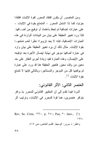 ‫ﻭﻤﻥ ﺍﻟﻤﺘﺼﻭﺭ ﺃﻥ ﻴﻜﻭﻥ ﺍﻓﺘﻘﺎﺩ ﺍﻟﻤﺤﺭﺭ ﻟﻘﻭﺓ ﺍﻹﺜﺒﺎﺕ ﺍﻓﺘﻘﺎ ‪‬ﺍ‬
 ‫ﺩ‬
‫ﺠﺯﺌ ‪‬ﺎ، ﻜﻤﺎ ﺇﺫﺍ ﺍﺸﺘﻤل ﺍﻟﻤﺤﺭﺭ - ﺍﻟﻤﺘﻤﺘﻊ ﺒﻘﻭﺓ ﻓﻲ ﺍﻹﺜﺒﺎﺕ -‬
                                                  ‫ﻴ‬
‫ﻋﻠﻰ ﻋﺒﺎﺭﺍﺕ ﺇﻀﺎﻓﻴﺔ ﻟﻡ ﺘﺤﻅ ﺒﺎﻋﺘﻤﺎﺩ ﺃﻭ ﺘﻭﻗﻴﻊ ﻤﻥ ﺃﻀـﺎﻓﻬﺎ.‬
‫ﻓﺈﺫﺍ ﻭﺭﺩ ﺘﻐﻴﻴﺭ ﺍﻟﺤﻘﻴﻘﺔ ﻋﻠﻰ ﺒﻴﺎﻥ ﻤﻥ ﺍﻟﺒﻴﺎﻨﺎﺕ ﺍﻟﻭﺍﺭﺩﺓ ﻓﻲ ﻫﺫﻩ‬
‫ﺍﻟﻌﺒﺎﺭﺍﺕ ﺍﻹﻀﺎﻓﻴﺔ، ﻓﺈﻨﻪ ﻻ ‪‬ﻌﺩ ﺘﺯﻭﻴ ‪‬ﺍ؛ ﻨﻅ ‪‬ﺍ ﻟﻌﺩﻡ ﺘﻤﺘﻌﻬـﺎ‬
              ‫ﺭ‬      ‫ﺭ‬        ‫ﻴ‬
‫ﺒﻘﻭﺓ ﺍﻹﺜﺒﺎﺕ. ﻤﺜﺎل ﺫﻟﻙ ﺃﻥ ﻴﺭﺩ ﺘﻐﻴﻴﺭ ﺍﻟﺤﻘﻴﻘﺔ ﻋﻠﻰ ﺒﻴﺎﻥ ﻭﺍﺭﺩ‬
‫ﻓﻲ ﻋﺒﺎﺭﺓ ﺃﻀﺎﻓﻬﺎ ﻤﺅ ‪‬ﺭ ﻓﻲ ﻨﻬﺎﻴﺔ ﺇﻴﺼﺎل ﺍﻷﺠﺭﺓ ﺒﻌﺩ ﺘﻭﻗﻴﻌﻪ‬
                                 ‫ﺠ‬
‫ﻋﻠﻰ ﺍﻹﻴﺼﺎل، ﻭﻫﺫﻩ ﺍﻟﻌﺒﺎﺭﺓ ﹸﻔﻴﺩ ﺯﻴﺎﺩﺓ ﺃﺠ ‪‬ﻯ ﺍﻟﻌﻘﺎﺭ ﻋﻠﻰ ﺤﺩ‬
               ‫ﺭ‬             ‫ﺘ‬
‫ﻤﻌﻴﻥ ﻤﻥ ﻭﻗﺕ ﻤﻌﻴﻥ. ﻓﺘﻐﻴﻴﺭ ﺍﻟﺤﻘﻴﻘﺔ ﻫﻨﺎ ﻗﺩ ﻭﺭﺩ ﻋﻠﻰ ﻋﺒﺎﺭﺓ‬
‫ﻟﻡ ﻴﻭﻗﻌﻬﺎ ﻜل ﻤﻥ ﺍﻟﻤﺅﺠﺭ ﻭﺍﻟﻤﺴﺘﺄﺠﺭ، ﻭﺒﺎﻟﺘﺎﻟﻲ ﻓﺈﻨﻬﺎ ﻻ ﺘﺘﻤﺘﻊ‬
                                          ‫ﺒﻘﻭﺓ ﺍﻹﺜﺒﺎﺕ )١(.‬

                    ‫ﺍﻟﻌﻨﺼﺭ ﺍﻟﺜﺎﻨﻲ: ﺍﻷﺜﺭ ﺍﻟﻘﺎﻨﻭﻨﻲ:‬
‫ﺃﺸﺭﻨﺎ ﻓﻴﻤﺎ ﺘﻘﺩﻡ ﺇﻟﻰ ﺃﻥ ﺍﻟﻤﻅﻬﺭ ﺍﻟﻘﺎﻨﻭﻨﻲ ﻟﻠﻤﺤﺭﺭ ﻴﺘـﻭﺍﻓﺭ‬
‫ﺒﺘﻭﺍﻓﺭ ﻋﻨﺼﺭﻴﻥ، ﻫﻤﺎ ﻗﻭﺓ ﺍﻟﻤﺤﺭﺭ ﻓﻲ ﺍﻹﺜﺒﺎﺕ، ﻭﺘﺭﺘﻴﺏ ﺃﺜﺭ‬



‫)١( ,.‪Rev. Sc: Crim, ١٩٦٠. p. ٢٨٠; Pau, ٢٠ Janv‬‬
                                                    ‫٠٦٩١‬
           ‫ﻭﺍﻨﻅﺭ: ﺩ ﺴﺭﻭﺭ: ﺍﻟﻭﺴﻴﻁ. ﺍﻟﻘﺴﻡ ﺍﻟﺨﺎﺹ، ﺹ ٥١٤.‬

‫٨٥‬
 