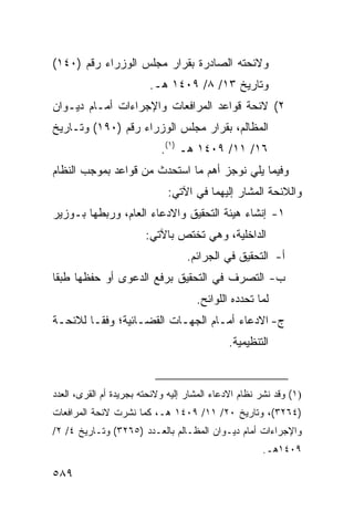 ‫ﻭﻻﺌﺤﺘﻪ ﺍﻟﺼﺎﺩﺭﺓ ﺒﻘﺭﺍﺭ ﻤﺠﻠﺱ ﺍﻟﻭﺯﺭﺍﺀ ﺭﻗﻡ )٠٤١(‬
                         ‫ﻭﺘﺎﺭﻴﺦ ٣١/ ٨/ ٩٠٤١ ﻫـ.‬
‫٢( ﻻﺌﺤﺔ ﻗﻭﺍﻋﺩ ﺍﻟﻤﺭﺍﻓﻌﺎﺕ ﻭﺍﻹﺠﺭﺍﺀﺍﺕ ﺃﻤـﺎﻡ ﺩﻴـﻭﺍﻥ‬
‫ﺍﻟﻤﻅﺎﻟﻡ، ﺒﻘﺭﺍﺭ ﻤﺠﻠﺱ ﺍﻟﻭﺯﺭﺍﺀ ﺭﻗﻡ )٠٩١( ﻭﺘـﺎﺭﻴﺦ‬
                            ‫٦١/ ١١/ ٩٠٤١ ﻫـ )١(.‬
‫ﻭﻓﻴﻤﺎ ﻴﻠﻲ ﻨﻭﺠﺯ ﺃﻫﻡ ﻤﺎ ﺍﺴﺘﺤﺩﺙ ﻤﻥ ﻗﻭﺍﻋﺩ ﺒﻤﻭﺠﺏ ﺍﻟﻨﻅﺎﻡ‬
                              ‫ﻭﺍﻟﻼﺌﺤﺔ ﺍﻟﻤﺸﺎﺭ ﺇﻟﻴﻬﻤﺎ ﻓﻲ ﺍﻵﺘﻲ:‬
‫١- ﺇﻨﺸﺎﺀ ﻫﻴﺌﺔ ﺍﻟﺘﺤﻘﻴﻕ ﻭﺍﻻﺩﻋﺎﺀ ﺍﻟﻌﺎﻡ، ﻭﺭﺒﻁﻬﺎ ﺒـﻭﺯﻴﺭ‬
                        ‫ﺍﻟﺩﺍﺨﻠﻴﺔ، ﻭﻫﻲ ﹶﺨﺘﺹ ﺒﺎﻵﺘﻲ:‬
                               ‫‪‬‬  ‫ﺘ‬
                                   ‫ﺃ- ﺍﻟﺘﺤﻘﻴﻕ ﻓﻲ ﺍﻟﺠﺭﺍﺌﻡ.‬
‫ﺏ- ﺍﻟﺘﺼﺭﻑ ﻓﻲ ﺍﻟﺘﺤﻘﻴﻕ ﺒﺭﻓﻊ ﺍﻟﺩﻋﻭﻯ ﺃﻭ ﺤﻔﻅﻬﺎ ﻁﺒ ﹰﺎ‬
 ‫ﻘ‬
                                      ‫ﻟﻤﺎ ﺘﺤﺩﺩﻩ ﺍﻟﻠﻭﺍﺌﺢ.‬
‫ﺝ- ﺍﻻﺩﻋﺎﺀ ﺃﻤـﺎﻡ ﺍﻟﺠﻬـﺎﺕ ﺍﻟﻘﻀـﺎﺌﻴﺔ؛ ﻭﻓ ﹰـﺎ ﻟﻼﺌﺤـﺔ‬
         ‫ﻘ‬
                                              ‫ﺍﻟﺘﻨﻅﻴﻤﻴﺔ.‬


‫)١( ﻭﻗﺩ ﹸﺸﺭ ﻨﻅﺎﻡ ﺍﻻﺩﻋﺎﺀ ﺍﻟ ‪‬ﺸﺎﺭ ﺇﻟﻴﻪ ﻭﻻﺌﺤﺘﻪ ﺒﺠﺭﻴﺩﺓ ﺃﻡ ﺍﻟﻘﺭﻯ، ﺍﻟﻌﺩﺩ‬
                                      ‫ﻤ‬                  ‫ﻨ‬
‫)٤٦٢٣(، ﻭﺘﺎﺭﻴﺦ ٠٢/ ١١/ ٩٠٤١ ﻫـ، ﻜﻤﺎ ﻨﺸﺭﺕ ﻻﺌﺤﺔ ﺍﻟﻤﺭﺍﻓﻌﺎﺕ‬
‫ﻭﺍﻹﺠﺭﺍﺀﺍﺕ ﺃﻤﺎﻡ ﺩﻴـﻭﺍﻥ ﺍﻟﻤﻅـﺎﻟﻡ ﺒﺎﻟﻌـﺩﺩ )٥٦٢٣( ﻭﺘـﺎﺭﻴﺦ ٤/ ٢/‬
                                                       ‫٩٠٤١ﻫـ.‬

‫٩٨٥‬
 