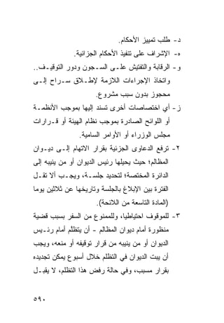 ‫ﺩ- ﻁﻠﺏ ﺘﻤﻴﻴﺯ ﺍﻷﺤﻜﺎﻡ.‬
              ‫ﻩ- ﺍﻹﺸﺭﺍﻑ ﻋﻠﻰ ﺘﻨﻔﻴﺫ ﺍﻷﺤﻜﺎﻡ ﺍﻟﺠﺯﺍﺌﻴﺔ.‬
‫ﻭ- ﺍﻟﺭﻗﺎﺒﺔ ﻭﺍﻟﺘﻔﺘﻴﺵ ﻋﻠـﻰ ﺍﻟﺴـﺠﻭﻥ ﻭﺩﻭﺭ ﺍﻟﺘﻭﻗﻴـﻑ..‬
‫ﻭﺍﺘﺨﺎﺫ ﺍﻹﺠﺭﺍﺀﺍﺕ ﺍﻟﻼﺯﻤﺔ ﻹﻁـﻼﻕ ﺴـﺭﺍﺡ ﺇﻟـﻰ‬
                      ‫ﻤﺤﺠﻭﺯ ﺒﺩﻭﻥ ﺴﺒﺏ ﻤﺸﺭﻭﻉ.‬
‫ﺯ- ﺃﻱ ﺍﺨﺘﺼﺎﺼﺎﺕ ﺃﺨﺭﻯ ﹸﺴﻨﺩ ﺇﻟﻴﻬﺎ ﺒﻤﻭﺠﺏ ﺍﻷﻨﻅﻤـﺔ‬
                       ‫ﺘ‬
‫ﺃﻭ ﺍﻟﻠﻭﺍﺌﺢ ﺍﻟﺼﺎﺩﺭﺓ ﺒﻤﻭﺠﺏ ﻨﻅﺎﻡ ﺍﻟﻬﻴﺌﺔ ﺃﻭ ﻗـﺭﺍﺭﺍﺕ‬
                ‫ﻤﺠﻠﺱ ﺍﻟﻭﺯﺭﺍﺀ ﺃﻭ ﺍﻷﻭﺍﻤﺭ ﺍﻟﺴﺎﻤﻴﺔ.‬
‫٢- ﹸﺭ ﹶﻊ ﺍﻟﺩﻋﺎ ‪‬ﻯ ﺍﻟﺠﺯﺌﻴﺔ ﺒﻘﺭﺍﺭ ﺍﻻﺘﻬﺎﻡ ﺇﻟـﻰ ﺩﻴـﻭﺍﻥ‬
                                  ‫ﻭ‬        ‫ﺘ ﻓ‬
‫ﺍﻟﻤﻅﺎﻟﻡ؛ ﺤﻴﺙ ‪‬ﺤﻴﻠﻬﺎ ﺭﺌﻴﺱ ﺍﻟﺩﻴﻭﺍﻥ ﺃﻭ ﻤﻥ ‪‬ﻨﻴ ‪‬ﻪ ﺇﻟﻰ‬
     ‫ﻴ ﺒ‬                 ‫‪‬‬         ‫ﻴ‬
‫ﺍﻟﺩﺍﺌﺭﺓ ﺍﻟﻤﺨﺘﺼﺔ؛ ﻟﺘﺤﺩﻴﺩ ﺠﻠﺴـﺔ، ﻭﻴﺠـﺏ ﺃﻻ ﺘﻘـل‬
‫ﺍﻟﻔﺘﺭﺓ ﺒﻴﻥ ﺍﻹﺒﻼﻍ ﺒﺎﻟﺠﻠﺴﺔ ﻭﺘﺎﺭﻴﺨﻬﺎ ﻋﻥ ﺜﻼﺜﻴﻥ ﻴﻭ ‪‬ﺎ‬
 ‫ﻤ‬
                      ‫)ﺍﻟﻤﺎﺩﺓ ﺍﻟﺘﺎﺴﻌﺔ ﻤﻥ ﺍﻟﻼﺌﺤﺔ(.‬
‫٣- ﻟﻠﻤﻭﻗﻭﻑ ﺍﺤﺘﻴﺎﻁ ‪‬ﺎ، ﻭﻟﻠﻤﻤﻨﻭﻉ ﻤﻥ ﺍﻟﺴﻔﺭ ﺒﺴﺒﺏ ﻗﻀﻴﺔ‬
                              ‫ﻴ‬
‫ﻤﻨﻅﻭﺭﺓ ﺃﻤﺎﻡ ﺩﻴﻭﺍﻥ ﺍﻟﻤﻅﺎﻟﻡ - ﺃﻥ ﻴﺘﻅﱠﻡ ﺃﻤﺎﻡ ﺭﺌـﻴﺱ‬
            ‫ﻠ‬
‫ﺍﻟﺩﻴﻭﺍﻥ ﺃﻭ ﻤﻥ ﻴﻨﻴﺒﻪ ﻤﻥ ﻗﺭﺍﺭ ﺘﻭﻗﻴﻔﻪ ﺃﻭ ﻤﻨﻌﻪ، ﻭﻴﺠﺏ‬
‫ﺃﻥ ﻴﺒﺕ ﺍﻟﺩﻴﻭﺍﻥ ﻓﻲ ﺍﻟﺘﻅﻠﻡ ﺨﻼل ﺃﺴﺒﻭﻉ ﻴﻤﻜﻥ ﺘﺠﺩﻴﺩﻩ‬
‫ﺒﻘﺭﺍﺭ ﻤﺴﺒﺏ، ﻭﻓﻲ ﺤﺎﻟﺔ ﺭﻓﺽ ﻫﺫﺍ ﺍﻟﺘﻅﻠﻡ، ﻻ ﻴﻘﺒـل‬


‫٠٩٥‬
 