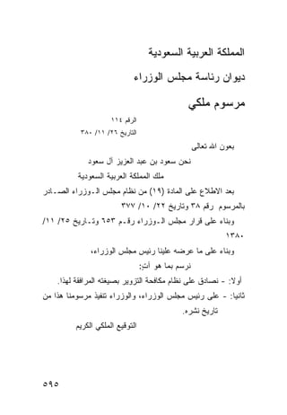 ‫ﺍﻟﻤﻤﻠﻜﺔ ﺍﻟﻌﺭﺒﻴﺔ ﺍﻟﺴﻌﻭﺩﻴﺔ‬

                             ‫ﺩﻴﻭﺍﻥ ﺭﺌﺎﺴﺔ ﻤﺠﻠﺱ ﺍﻟﻭﺯﺭﺍﺀ‬

                                                ‫ﻤﺭﺴﻭﻡ ﻤﻠﻜﻲ‬
                      ‫ﺍﻟﺭﻗﻡ ٤١١‬
           ‫ﺍﻟﺘﺎﺭﻴﺦ ٦٢/ ١١/ ٠٨٣‬
                                                    ‫ﺒﻌﻭﻥ ﺍﷲ ﺘﻌﺎﻟﻰ‬
              ‫ﻨﺤﻥ ﺴﻌﻭﺩ ﺒﻥ ﻋﺒﺩ ﺍﻟﻌﺯﻴﺯ ﺁل ﺴﻌﻭﺩ‬
          ‫ﻤﻠﻙ ﺍﻟﻤﻤﻠﻜﺔ ﺍﻟﻌﺭﺒﻴﺔ ﺍﻟﺴﻌﻭﺩﻴﺔ‬
‫ﺒﻌﺩ ﺍﻻﻁﻼﻉ ﻋﻠﻰ ﺍﻟﻤﺎﺩﺓ )٩١( ﻤﻥ ﻨﻅﺎﻡ ﻤﺠﻠﺱ ﺍﻟـﻭﺯﺭﺍﺀ ﺍﻟﺼـﺎﺩﺭ‬
                                                ‫ﹼ‬
                         ‫ﺒﺎﻟﻤﺭﺴﻭﻡ ﺭﻗﻡ ٨٣ ﻭﺘﺎﺭﻴﺦ ٢٢/ ٠١/ ٧٧٣‬
‫ﻭﺒﻨﺎﺀ ﻋﻠﻰ ﻗﺭﺍﺭ ﻤﺠﻠﺱ ﺍﻟـﻭﺯﺭﺍﺀ ﺭﻗـﻡ ٣٥٦ ﻭﺘـﺎﺭﻴﺦ ٥٢/ ١١/‬
                                                              ‫٠٨٣١‬
               ‫ﻭﺒﻨﺎﺀ ﻋﻠﻰ ﻤﺎ ﻋﺭﻀﻪ ﻋﻠﻴﻨﺎ ﺭﺌﻴﺱ ﻤﺠﻠﺱ ﺍﻟﻭﺯﺭﺍﺀ،‬
                                  ‫ﻨﺭﺴﻡ ﺒﻤﺎ ﻫﻭ ﺁﺕ:‬
                                   ‫ٍ‬
    ‫ﺃﻭﻻ: - ﻨﺼﺎﺩﻕ ﻋﻠﻰ ﻨﻅﺎﻡ ﻤﻜﺎﻓﺤﺔ ﺍﻟﺘﺯﻭﻴﺭ ﺒﺼﻴﻐﺘﻪ ﺍﻟﻤﺭﺍﻓﻘﺔ ﻟﻬﺫﺍ.‬
‫ﺜﺎﻨ ‪‬ﺎ: - ﻋﻠﻰ ﺭﺌﻴﺱ ﻤﺠﻠﺱ ﺍﻟﻭﺯﺭﺍﺀ، ﻭﺍﻟﻭﺯﺭﺍﺀ ﺘﻨﻔﻴﺫ ﻤﺭﺴﻭﻤﻨﺎ ﻫﺫﺍ ﻤﻥ‬
               ‫ﹸ‬                                         ‫ﻴ‬
                                              ‫ﺘﺎﺭﻴﺦ ﻨﺸﺭﻩ.‬
          ‫ﺍﻟﺘﻭﻗﻴﻊ ﺍﻟﻤﻠﻜﻲ ﺍﻟﻜﺭﻴﻡ‬




‫٥٩٥‬
 