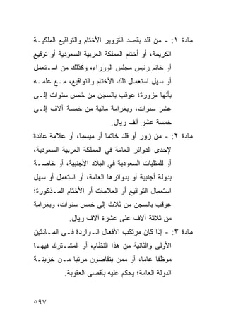 ‫ﻤﺎﺩﺓ ١: - ﻤﻥ ﻗﻠﺩ ﺒﻘﺼﺩ ﺍﻟﺘﺯﻭﻴﺭ ﺍﻷﺨﺘﺎﻡ ﻭﺍﻟﺘﻭﺍﻗﻴﻊ ﺍﻟﻤﻠﻜﻴـﺔ‬
‫ﺍﻟﻜﺭﻴﻤﺔ، ﺃﻭ ﺃﺨﺘﺎﻡ ﺍﻟﻤﻤﻠﻜﺔ ﺍﻟﻌﺭﺒﻴﺔ ﺍﻟﺴﻌﻭﺩﻴﺔ ﺃﻭ ﺘﻭﻗﻴﻊ‬
‫ﺃﻭ ﺨﺎﺘﻡ ﺭﺌﻴﺱ ﻤﺠﻠﺱ ﺍﻟﻭﺯﺭﺍﺀ، ﻭﻜﺫﻟﻙ ﻤﻥ ﺍﺴـﺘﻌﻤل‬
‫ﺃﻭ ﺴﻬل ﺍﺴﺘﻌﻤﺎل ﺘﻠﻙ ﺍﻷﺨﺘﺎﻡ ﻭﺍﻟﺘﻭﺍﻗﻴﻊ، ﻤـﻊ ﻋﻠﻤـﻪ‬
‫ﺒﺄﻨﻬﺎ ﻤﺯﻭﺭﺓ؛ ‪‬ﻭﻗﺏ ﺒﺎﻟﺴﺠﻥ ﻤﻥ ﺨﻤﺱ ﺴﻨﻭﺍﺕ ﺇﻟـﻰ‬
                            ‫ﻋ‬
‫ﻋﺸﺭ ﺴﻨﻭﺍﺕ، ﻭﺒﻐﺭﺍﻤﺔ ﻤﺎﻟﻴﺔ ﻤﻥ ﺨﻤﺴﺔ ﺁﻻﻑ ﺇﻟـﻰ‬
                            ‫ﺨﻤﺴﺔ ﻋﺸﺭ ﺃﻟﻑ ﺭﻴﺎل.‬
‫ﻤﺎﺩﺓ ٢: - ﻤﻥ ﺯﻭﺭ ﺃﻭ ﻗﻠﺩ ﺨﺎﺘ ‪‬ﺎ ﺃﻭ ‪‬ﻴﺴ ‪‬ﺎ، ﺃﻭ ﻋﻼﻤﺔ ﻋﺎﺌﺩﺓ‬
                ‫ﻤ ﻤ‬       ‫ﻤ‬
‫ﻹﺤﺩﻯ ﺍﻟﺩﻭﺍﺌﺭ ﺍﻟﻌﺎﻤﺔ ﻓﻲ ﺍﻟﻤﻤﻠﻜﺔ ﺍﻟﻌﺭﺒﻴﺔ ﺍﻟﺴﻌﻭﺩﻴﺔ،‬
‫ﺃﻭ ﻟﻠﻤﺜﻠﻴﺎﺕ ﺍﻟﺴﻌﻭﺩﻴﺔ ﻓﻲ ﺍﻟﺒﻼﺩ ﺍﻷﺠﻨﺒﻴﺔ، ﺃﻭ ﺨﺎﺼـﺔ‬
‫ﺒﺩﻭﻟﺔ ﺃﺠﻨﺒﻴﺔ ﺃﻭ ﺒﺩﻭﺍﺌﺭﻫﺎ ﺍﻟﻌﺎﻤﺔ، ﺃﻭ ﺍﺴﺘﻌﻤل ﺃﻭ ﺴﻬل‬
‫ﺍﺴﺘﻌﻤﺎل ﺍﻟﺘﻭﺍﻗﻴﻊ ﺃﻭ ﺍﻟﻌﻼﻤﺎﺕ ﺃﻭ ﺍﻷﺨﺘﺎﻡ ﺍﻟﻤـﺫﻜﻭﺭﺓ؛‬
‫‪‬ﻭﻗﺏ ﺒﺎﻟﺴﺠﻥ ﻤﻥ ﺜﻼﺙ ﺇﻟﻰ ﺨﻤﺱ ﺴﻨﻭﺍﺕ، ﻭﺒﻐﺭﺍﻤﺔ‬
                                        ‫ﻋ‬
             ‫ﻤﻥ ﺜﻼﺜﺔ ﺁﻻﻑ ﻋﻠﻰ ﻋﺸﺭﺓ ﺁﻻﻑ ﺭﻴﺎل.‬
‫ﻤﺎﺩﺓ ٣: - ﺇﺫﺍ ﻜﺎﻥ ﻤﺭﺘﻜﺏ ﺍﻷﻓﻌﺎل ﺍﻟـﻭﺍﺭﺩﺓ ﻓـﻲ ﺍﻟﻤـﺎﺩﺘﻴﻥ‬
‫ﺍﻷﻭﻟﻰ ﻭﺍﻟﺜﺎﻨﻴﺔ ﻤﻥ ﻫﺫﺍ ﺍﻟﻨﻅﺎﻡ، ﺃﻭ ﺍﻟﻤﺸـﺘﺭﻙ ﻓﻴﻬـﺎ‬
‫ﻤﻭﻅ ﹰﺎ ﻋﺎ ‪‬ﺎ، ﺃﻭ ﻤﻤﻥ ﻴﺘﻘﺎ ‪‬ﻭﻥ ﻤﺭﺘ ‪‬ﺎ ﻤـﻥ ﺨﺯﻴﻨـﺔ‬
            ‫ﺒ‬       ‫ﻀ‬               ‫ﻔ ﻤ‬
           ‫ﺍﻟﺩﻭﻟﺔ ﺍﻟﻌﺎﻤﺔ؛ ‪‬ﺤﻜﻡ ﻋﻠﻴﻪ ﺒﺄﻗ ‪‬ﻰ ﺍﻟ ‪‬ﻘﻭﺒﺔ.‬
                ‫ﺼ ﻌ‬                 ‫ﻴ‬


‫٧٩٥‬
 