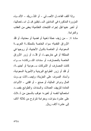 ‫ﻭﺇﺫﺍ ﺃﺘﻠﻑ ﺍﻟﻔﺎﻋـل ﺍﻷﺼـﻠﻲ - ﺃﻭ ﺍﻟ ﱠـﺭﻴﻙ - ﺍﻷﺸـﻴﺎﺀ‬
              ‫ﺸ‬
‫ﺍﻟﻤﺯﻭﺭﺓ ﺍﻟﻤﺫﻜﻭﺭﺓ ﻓﻲ ﺍﻟﻤﺎﺩﺘﻴﻥ ﺍﻟﺴـﺎﺒﻘﺘﻴﻥ ﻗﺒـل ﺍﺴـﺘﻌﻤﺎﻟﻬﺎ،‬
‫ﺃﻭ ﺃﺨﺒﺭ ﻋﻨﻬﺎ ﻗﺒل ﺇﺠﺭﺍﺀ ﺍﻟﺘﺘﺒﻌﺎﺕ ﺍﻟﻨﻅﺎﻤﻴﺔ؛ ‪‬ﻌ ﹶﻰ ﻤﻥ ﺍﻟﻌﻘﺎﺏ‬
           ‫ﻴﻔ‬
                                                ‫ﻭﺍﻟﻐﺭﺍﻤﺔ.‬
‫ﻤﺎﺩﺓ ٤: - ﻤﻥ ﺯ ‪‬ﻑ ‪‬ﻤﻠﺔ ﺫﻫﺒﻴﺔ ﺃﻭ ﻓﻀﻴﺔ ﺃﻭ ﻤﻌﺩﻨﻴﺔ، ﺃﻭ ﻗﱠﺩ‬
 ‫ﻠ‬                                 ‫ﻴ ﻋ‬
‫ﺍﻷﻭﺭﺍﻕ ﺍﻟﻨﻘﺩﻴﺔ؛ ﺴﻭﺍﺀ ﺍﻟﺨﺎﺼﺔ ﺒﺎﻟﻤﻤﻠﻜـﺔ ﺍﻟﻌﺭﺒﻴـﺔ‬
‫ﺍﻟﺴﻌﻭﺩﻴﺔ، ﺃﻭ ﺍﻟﺨﺎﺼﺔ ﺒﺎﻟﺩﻭل ﺍﻷﺠﻨﺒﻴﺔ، ﺃﻭ ﺭ ‪‬ﺠﻬﺎ ﻓﻲ‬
      ‫ﻭ‬
‫ﺍﻟﻤﻤﻠﻜﺔ ﺃﻭ ﻓﻲ ﺨﺎﺭﺠﻬـﺎ، ﺃﻭ ﻗﱠـﺩ ﺃﻭ ﺯ ‪‬ﺭ ﺍﻷﻭﺭﺍﻕ‬
        ‫ﻭ‬        ‫ﻠ‬
‫ﺍﻟﺨﺎﺼﺔ ﺒﺎﻟﻤﺼﺎﺭﻑ، ﺃﻭ ﺴﻨﺩﺍﺕ ﺍﻟﺸـﺭﻜﺎﺕ؛ ﺴـﻭﺍﺀ‬
‫ﻜﺎﻨﺕ ﺍﻟﻤﺼﺎﺭﻑ ﺃﻭ ﺍﻟﺸﺭﻜﺎﺕ ﺴـﻌﻭﺩﻴﺔ ﺃﻭ ﺃﺠﻨﺒﻴـﺔ،‬
‫ﺃﻭ ﻗﻠﺩ ﺃﻭ ﺯﻭﺭ ﺍﻟﻁﻭﺍﺒﻊ ﺍﻟﺒﺭﻴﺩﻴﺔ ﻭﺍﻷﻤﻴﺭﻴﺔ ﺍﻟﺴﻌﻭﺩﻴﺔ،‬
‫ﻭﺃﺴﻨﺎﺩ ﺍﻟﺼﺭﻑ ﻋﻠﻰ ﺍﻟﺨﺯﻴﻨﺔ، ﻭﺇﻴﺼـﺎﻻﺕ ﺒﻴـﻭﺕ‬
‫ﺍﻟﻤﺎل ﻭﺩﻭﺍﺌﺭ ﺍﻟﻤﺎﻟﻴﺔ، ﺃﻭ ﺼﻨﻊ - ﺃﻭ ﺍﻗﺘ ﹶﻰ - ﺍﻷﺩﻭﺍﺕ‬
‫ِ‬         ‫ﻨ‬
‫ﺍﻟﻌﺎﺌﺩﺓ ﻟﺘﺯﻴﻴﻑ ﺍﻟﻌﻤﻼﺕ ﻭﺍﻟﺴﻨﺩﺍﺕ ﻭﺍﻟﻁﻭﺍﺒﻊ ﺒﻘﺼـﺩ‬
‫ﺍﺴﺘﻌﻤﺎﻟﻬﺎ ﻟﻨﻔﺴﻪ ﺃﻭ ﻟﻐﻴﺭﻩ؛ ﻋﻭﻗﺏ ﺒﺎﻟﺴﺠﻥ ﻤﻥ ﺜـﻼﺙ‬
‫ﻋﻠﻰ ﻋﺸﺭﺓ ﺴﻨﻭﺍﺕ، ﻭﺒﻐﺭﺍﻤﺔ ﺘﺘﺭﺍﻭﺡ ﻤﻥ ﺜﻼﺜﺔ ﺁﻻﻑ‬
                            ‫ﺇﻟﻰ ﻋﺸﺭﺓ ﺁﻻﻑ ﺭﻴﺎل.‬




‫٨٩٥‬
 