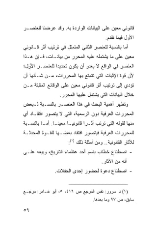 ‫ﻗﺎﻨﻭﻨﻲ ﻤﻌﻴﻥ ﻋﻠﻰ ﺍﻟﺒﻴﺎﻨﺎﺕ ﺍﻟﻭﺍﺭﺩﺓ ﺒﻪ. ﻭﻗﺩ ﻋﺭﻀﻨﺎ ﻟﻠﻌﻨﺼـﺭ‬
                                            ‫ﺍﻷﻭل ﻓﻴﻤﺎ ﺘﻘﺩﻡ.‬
‫ﺃﻤﺎ ﺒﺎﻟﻨﺴﺒﺔ ﻟﻠﻌﻨﺼﺭ ﺍﻟﺜﺎﻨﻲ ﺍﻟﻤﺘﻤﺜل ﻓﻲ ﺘﺭﺘﻴﺏ ﺃﺜﺭ ﻗـﺎﻨﻭﻨﻲ‬
‫ﻤﻌﻴﻥ ﻋﻠﻰ ﻤﺎ ﻴﺸﺘﻤﻠﻪ ﻋﻠﻴﻪ ﺍﻟﻤﺤﺭﺭ ﻤﻥ ﺒﻴﺎﻨـﺎﺕ، ﻓـﺈﻥ ﻫـﺫﺍ‬
‫ﺍﻟﻌﻨﺼﺭ ﻓﻲ ﺍﻟﻭﺍﻗﻊ ﻻ ﻴﻌﺩﻭ ﺃﻥ ﻴﻜﻭﻥ ﺘﺤﺩﻴ ‪‬ﺍ ﻟﻠﻌﻨﺼـﺭ ﺍﻷﻭل؛‬
               ‫ﺩ‬
‫ﻷﻥ ﻗﻭﺓ ﺍﻹﺜﺒﺎﺕ ﺍﻟﺘﻲ ﺘﺘﻤﺘﻊ ﺒﻬﺎ ﺍﻟﻤﺤﺭﺭﺍﺕ، ﻤـﻥ ﺸـﺄﻨﻬﺎ ﺃﻥ‬
‫ﺘﺅﺩﻱ ﺇﻟﻰ ﺘﺭﺘﻴﺏ ﺃﺜﺭ ﻗﺎﻨﻭﻨﻲ ﻤﻌﻴﻥ ﻋﻠﻰ ﺍﻟﻭﻗﺎﺌﻊ ﺍﻟﻤﺜﺒﺘﺔ ﻤـﻥ‬
                   ‫ﺨﻼل ﺍﻟﺒﻴﺎﻨﺎﺕ ﺍﻟﺘﻲ ﻴﺸﺘﻤل ﻋﻠﻴﻬﺎ ﺍﻟﻤﺤﺭﺭ.‬
‫ﻭﺘﻅﻬﺭ ﺃﻫﻤﻴﺔ ﺍﻟﺒﺤﺙ ﻓﻲ ﻫﺫﺍ ﺍﻟﻌﻨﺼـﺭ ﺒﺎﻟﻨﺴـﺒﺔ ﻟـﺒﻌﺽ‬
‫ﺍﻟﻤﺤﺭﺭﺍﺕ ﺍﻟﻌﺭﻓﻴﺔ ﺩﻭﻥ ﺍﻟﺭﺴﻤﻴﺔ، ﺍﻟﺘﻲ ﻻ ﻴﺘﺼﻭﺭ ﺍﻓﺘﻘـﺎﺩ ﺃﻱ‬
‫ﻤﻨﻬﺎ ﻟﻘﻭﻟﻪ ﺍﻟﺘﻲ ﺘﺭﺘﺏ ﺃﺜـ ‪‬ﺍ ﻗﺎﻨﻭﻨ ‪‬ـﺎ ﻤﻌﻴ ﹰـﺎ. ﺃﻤـﺎ ﺒﺎﻟﻨﺴـﺒﺔ‬
                 ‫ﻨ‬       ‫ﻴ‬        ‫ﺭ‬
‫ﻟﻠﻤﺤﺭﺭﺍﺕ ﺍﻟﻌﺭﻓﻴﺔ ﻓﻴﺘﺼﻭﺭ ﺍﻓﺘﻘﺎﺩ ﺒﻌﻀـﻬﺎ ﻟﻠﻘـﻭﺓ ﺍﻟﻤﺤﺩﺜـﺔ‬
                        ‫ﻟﻶﺜﺎﺭ ﺍﻟﻘﺎﻨﻭﻨﻴﺔ.. ﻭﻤﻥ ﺃﻤﺜﻠﺔ ﺫﻟﻙ )١(:‬
‫- ﺍﺼﻁﻨﺎﻉ ﺨﻁﺎﺏ ﺒﺎﺴﻡ ﺃﺤﺩ ﻋﻅﻤﺎﺀ ﺍﻟﺘﺎﺭﻴﺦ، ﻭﺒﻴﻌﻪ ﻋﻠـﻰ‬
                                          ‫ﺃﻨﻪ ﻤﻥ ﺍﻵﺜﺎﺭ.‬
                 ‫- ﺍﺼﻁﻨﺎﻉ ﺩﻋﻭﺓ ﻟﺤﻀﻭﺭ ﺇﺤ ‪‬ﻯ ﺍﻟﺤﻔﻼﺕ.‬
                          ‫ﺩ‬


‫)١( ﺩ. ﺴﺭﻭﺭ: ﻨﻔﺱ ﺍﻟﻤﺭﺠﻊ ﺹ ٦١٤، ٥، ﺃﺒﻭ ﻋـﺎﻤﺭ: ﻤﺭﺠـﻊ‬
                                     ‫ﺴﺎﺒﻕ، ﺹ ٧٩ ﻭﻤﺎ ﺒﻌﺩﻫﺎ.‬

‫٩٥‬
 