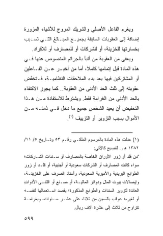 ‫ﻭ ‪‬ﻐﺭﻡ ﺍﻟﻔﺎﻋل ﺍﻷﺼﻠﻲ ﻭﺍﻟﺸﺭﻴﻙ ﺍﻟﻤﺭ ‪‬ﺝ ﻟﻸﺸﻴﺎﺀ ﺍﻟﻤﺯﻭﺭﺓ‬
                ‫ﻭ‬                              ‫ﻴ‬
‫ﺇﻀﺎﻓﺔ ﺇﻟﻰ ﺍﻟﻌﻘﻭﺒﺎﺕ ﺍﻟﺴﺎﺒﻘﺔ ﺒﺠﻤﻴـﻊ ﺍﻟﻤﺒـﺎﻟﻎ ﺍﻟﺘـﻲ ﺘﺴـﺒﺏ‬
    ‫ﺒﺨﺴﺎﺭﺘﻬﺎ ﻟﻠﺨﺯﻴﻨﺔ، ﺃﻭ ﻟﻠﺸﺭﻜﺎﺕ ﺃﻭ ﻟﻠﻤﺼﺎﺭﻑ ﺃﻭ ﻟﻸﻓﺭﺍﺩ.‬
‫ﻭ ‪‬ﻌ ﹶﻰ ﻤﻥ ﺍﻟﻌﻘﻭﺒﺔ ﻤﻥ ﺃﻨﺒﺄ ﺒﺎﻟﺠﺭﺍﺌﻡ ﺍﻟﻤﻨﺼﻭﺹ ﻋﻨﻬﺎ ﻓـﻲ‬
                                              ‫ﻴﻔ‬
‫ﻫﺫﻩ ﺍﻟﻤﺎﺩﺓ ﻗﺒل ﺇﺘﻤﺎﻤﻬﺎ ﻜﺎﻤ ﹰ، ﺃﻤﺎ ﻤﻥ ﺃﺨﺒـﺭ ﻋـﻥ ﺍﻟﻔـﺎﻋﻠﻴﻥ‬
                            ‫ﻼ‬
‫ﺃﻭ ﺍﻟﻤﺸﺘﺭﻜﻴﻥ ﻓﻴﻬﺎ ﺒﻌﺩ ﺒﺩﺀ ﺍﻟﻤﻼﺤﻘﺎﺕ ﺍﻟﻨﻅﺎﻤﻴـﺔ، ﻓـ ﹸﺨ ﱠﺽ‬
 ‫ﺘ ﻔ‬
‫ﻋﻘﻭﺒﺘﻪ ﺇﻟﻰ ﺜﻠﺙ ﺍﻟﺤﺩ ﺍﻷﺩﻨﻰ ﻤﻥ ﺍﻟﻌﻘﻭﺒﺔ.. ﻜﻤﺎ ﻴﺠﻭﺯ ﺍﻻﻜﺘﻔﺎﺀ‬
‫ﺒﺎﻟﺤﺩ ﺍﻷﺩﻨﻰ ﻤﻥ ﺍﻟﻐﺭﺍﻤﺔ ﻓﻘﻁ. ﻭ ‪‬ﺸﺘﺭﻁ ﻟﻼﺴﺘﻔﺎﺩﺓ ﻤـﻥ ﻫـﺫﺍ‬
                      ‫ﻴ‬
‫ﺍﻟﺘﺨﻔﻴﺽ ﺃﻥ ﻴﻌﻴﺩ ﺍﻟﺸﺨﺹ ﺠﻤﻴﻊ ﻤﺎ ﺩﺨل ﻓـﻲ ﺫﻤﺘـﻪ ﻤـﻥ‬
                       ‫ﺍﻷﻤﻭﺍل ﺒﺴﺒﺏ ﺍﻟﺘﺯﻭﻴﺭ ﺃﻭ ﺍﻟﺘﺯﻴﻴﻑ )١(.‬


‫)١( ﻋ ‪‬ﻟﺕ ﻫﺫﻩ ﺍﻟﻤﺎﺩﺓ ﺒﺎﻟﻤﺭﺴﻭﻡ ﺍﻟﻤﻠﻜـﻲ ﺭﻗـﻡ ٣٥ ﻭﺘـﺎﺭﻴﺦ ٥/ ١١/‬
                                                     ‫‪‬ﺩ‬
                                      ‫٢٨٣١ ﻫـ. ﻟﺘﺼﺒﺢ ﻜﺎﻵﺘﻲ:‬
‫"ﻤﻥ ﻗﹼﺩ ﺃﻭ ﺯ ‪‬ﺭ ﺍﻷﻭﺭﺍﻕ ﺍﻟﺨﺎﺼﺔ ﺒﺎﻟﻤﺼﺎﺭﻑ ﺃﻭ ﺴـﻨﺩﺍﺕ ﺍﻟﺸـﺭﻜﺎﺕ؛‬
                                            ‫ﻭ‬       ‫ﻠ‬
‫ﺴﻭﺍﺀ ﻜﺎﻨﺕ ﺍﻟﻤﺼﺎﺭﻑ ﺃﻭ ﺍﻟﺸﺭﻜﺎﺕ ﺴﻌﻭﺩﻴﺔ ﺃﻭ ﺃﺠﻨﺒﻴﺔ، ﺃﻭ ﻗﹼـﺩ ﺃﻭ ﺯ ‪‬ﺭ‬
 ‫ﻭ‬        ‫ﻠ‬
‫ﺍﻟﻁﻭﺍﺒﻊ ﺍﻟﺒﺭﻴﺩﻴﺔ ﻭﺍﻷﻤﻴﺭﻴﺔ ﺍﻟﺴﻌﻭﺩﻴﺔ، ﻭﺃﺴﻨﺎﺩ ﺍﻟﺼﺭﻑ ﻋﻠﻰ ﺍﻟﺨﺯﻴﻨـﺔ،‬
‫ﻭﺇﻴﺼﺎﻻﺕ ﺒﻴﻭﺕ ﺍﻟﻤﺎل ﻭﺩﻭﺍﺌﺭ ﺍﻟﻤﺎﻟﻴـﺔ، ﺃﻭ ﺼـﻨﻊ ﺃﻭ ﺍﻗﺘ ﹶـﻰ ﺍﻷﺩﻭﺍﺕ‬
‫ِ‬        ‫ﻨ‬
‫ﺍﻟﻌﺎﺌﺩﺓ ﻟﺘﺯﻭﻴﺭ ﺍﻟﺴﻨﺩﺍﺕ ﻭﺍﻟﻁﻭﺍﺒﻊ ﺍﻟﻤﺫﻜﻭﺭﺓ؛ ﺒﻘﺼﺩ ﺍﺴـﺘﻌﻤﺎﻟﻬﺎ ﻟﻨﻔﺴـﻪ‬
‫ﺃﻭ ﻟﻐﻴﺭﻩ؛ ‪‬ﻭﻗﺏ ﺒﺎﻟﺴﺠﻥ ﻤﻥ ﺜﻼﺙ ﻋﻠﻰ ﻋﺸـﺭ ﺴـﻨﻭﺍﺕ، ﻭﺒﻐﺭﺍﻤـﺔ‬
                                           ‫ﻋ‬
                           ‫ﺘﺘﺭﺍﻭﺡ ﻤﻥ ﺜﻼﺙ ﺇﻟﻰ ﻋﺸﺭﺓ ﺁﻻﻑ ﺭﻴﺎل.‬

‫٩٩٥‬
 