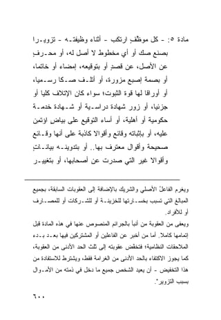 ‫ﻤﺎﺩﺓ ٥: - ﻜل ﻤﻭﻅﻑ ﺍﺭﺘﻜﺏ - ﺃﺜﻨﺎﺀ ﻭﻅﻴﻔﺘـﻪ - ﺘﺯﻭﻴـ ‪‬ﺍ‬
 ‫ﺭ‬                               ‫ﱠ ٍ‬
‫ﺒﺼﻨﻊ ﺼﻙ ﺃﻭ ﺃﻱ ﻤﺨﻁﻭﻁ ﻻ ﺃﺼل ﻟﻪ، ﺃﻭ ‪‬ﺤـﺭﻑ‬
‫ﻤ ‪ٍ ‬‬                          ‫‪‬‬
‫ﻋﻥ ﺍﻷﺼل، ﻋﻥ ﻗﺼﺩ ﺃﻭ ﺒﺘﻭﻗﻴﻌﻪ، ﺇﻤﻀﺎﺀ ﺃﻭ ﺨﺎﺘ ‪‬ﺎ،‬
  ‫ﻤ‬                          ‫ٍ‬
‫ﺃﻭ ﺒﺼﻤﺔ ﺇﺼﺒﻊ ﻤﺯﻭﺭﺓ، ﺃﻭ ﺃﺘﻠـﻑ ﺼـ ﹰﺎ ﺭﺴـﻤ ‪‬ﺎ،‬
  ‫ﻴ‬       ‫ﻜ‬
‫ﺃﻭ ﺃﻭﺭﺍ ﹰﺎ ﻟﻬﺎ ﻗﻭﺓ ﺍﻟﺜﺒﻭﺕ؛ ﺴﻭﺍﺀ ﻜﺎﻥ ﺍﻹﺘﻼﻑ ﻜﻠ ‪‬ﺎ ﺃﻭ‬
    ‫ﻴ‬                                    ‫ﻗ‬
‫ﺠﺯﺌ ‪‬ﺎ، ﺃﻭ ﺯﻭﺭ ﺸﻬﺎﺩﺓ ﺩﺭﺍﺴـﻴﺔ ﺃﻭ ﺸـﻬﺎﺩﺓ ﺨﺩﻤـﺔ‬
                                       ‫ﻴ‬
‫ﺤﻜﻭﻤﻴﺔ ﺃﻭ ﺃﻫﻠﻴﺔ، ﺃﻭ ﺃﺴﺎﺀ ﺍﻟﺘﻭﻗﻴﻊ ﻋﻠﻰ ﺒﻴﺎﺽ ﺍﺅﺘﻤﻥ‬
‫ٍ ﹸِ ‪‬‬
‫ﻋﻠﻴﻪ، ﺃﻭ ﺒﺈﺜﺒﺎﺘﻪ ﻭﻗﺎﺌﻊ ﻭﺃﻗﻭﺍﻻ ﻜﺎﺫﺒﺔ ﻋﻠﻰ ﺃﻨﻬﺎ ﻭﻗـﺎﺌﻊ‬
                             ‫‪‬‬
‫ﺼﺤﻴﺤﺔ ﻭﺃﻗﻭﺍل ﻤﻌﺘﺭﻑ ﺒﻬﺎ.. ﺃﻭ ﺒﺘﺩﻭﻴﻨـﻪ ﺒﻴﺎﻨـﺎﺕ‬
‫ٍ‬                         ‫ﹲ‬
‫ﻭﺃﻗﻭﺍﻻ ﻏﻴﺭ ﺍﻟﺘﻲ ﺼﺩﺭﺕ ﻋﻥ ﺃﺼﺤﺎﺒﻬﺎ، ﺃﻭ ﺒﺘﻐﻴﻴـﺭ‬


‫ﻭ ‪‬ﻐ ‪‬ﻡ ﺍﻟﻔﺎﻋل ﺍﻷﺼﻠﻲ ﻭﺍﻟﺸﺭﻴﻙ ﺒﺎﻹﻀﺎﻓﺔ ﺇﻟﻰ ﺍﻟﻌﻘﻭﺒﺎﺕ ﺍﻟﺴﺎﺒﻘﺔ، ﺒﺠﻤﻴﻊ‬
                                                  ‫ُ‬       ‫ﻴﺭ‬
‫ﺍﻟﻤﺒﺎﻟﻎ ﺍﻟﺘﻲ ﺘﺴﺒﺏ ﺒﺨﺴـﺎﺭﺘﻬﺎ ﻟﻠﺨﺯﻴﻨـﺔ ﺃﻭ ﻟﻠﺸـﺭﻜﺎﺕ ﺃﻭ ﻟﻠﻤﺼـﺎﺭﻑ‬
                                                        ‫ﺃﻭ ﻟﻸﻓﺭﺍﺩ.‬
‫ﻭ ‪‬ﻌ ﹶﻰ ﻤﻥ ﺍﻟﻌﻘﻭﺒﺔ ﻤﻥ ﺃﻨﺒﺄ ﺒﺎﻟﺠﺭﺍﺌﻡ ﺍﻟﻤﻨﺼﻭﺹ ﻋﻨﻬﺎ ﻓﻲ ﻫﺫﻩ ﺍﻟﻤﺎﺩﺓ ﻗﺒل‬
                                                            ‫ﻴﻔ‬
‫ﺇﺘﻤﺎﻤﻬﺎ ﻜﺎﻤﻼ. ﺃﻤﺎ ﻤﻥ ﺃﺨﺒﺭ ﻋﻥ ﺍﻟﻔﺎﻋﻠﻴﻥ ﺃﻭ ﺍﻟﻤﺸﺘﺭﻜﻴﻥ ﻓﻴﻬﺎ ﺒﻌـﺩ ﺒـﺩﺀ‬
                                                     ‫ﹰ‬
‫ﺍﻟﻤﻼﺤﻘﺎﺕ ﺍﻟﻨﻅﺎﻤﻴﺔ؛ ﻓ ﹸﺨ ﱠﺽ ﻋﻘﻭﺒﺘﻪ ﺇﻟﻰ ﺜﻠﺙ ﺍﻟﺤﺩ ﺍﻷﺩﻨﻰ ﻤﻥ ﺍﻟﻌﻘﻭﺒﺔ،‬
                                       ‫ﺘ ﻔ‬
‫ﻜﻤﺎ ﻴﺠﻭﺯ ﺍﻻﻜﺘﻔﺎﺀ ﺒﺎﻟﺤﺩ ﺍﻷﺩﻨﻰ ﻤﻥ ﺍﻟﻐﺭﺍﻤﺔ ﻓﻘﻁ، ﻭ ‪‬ﺸﺘﺭﻁ ﻟﻼﺴﺘﻔﺎﺩﺓ ﻤﻥ‬
                ‫ﻴ‬
‫ﻫﺫﺍ ﺍﻟﺘﺨﻔﻴﺽ - ﺃﻥ ‪‬ﻌﻴﺩ ﺍﻟﺸﺨﺹ ﺠﻤﻴﻊ ﻤﺎ ﺩﺨل ﻓﻲ ﺫﻤﺘﻪ ﻤﻥ ﺍﻷﻤـﻭﺍل‬
                                        ‫ﻴ‬
                                                   ‫ﺒﺴﺒﺏ ﺍﻟﺘﺯﻭﻴﺭ".‬

‫٠٠٦‬
 