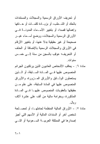 ‫ﺃﻭ ﺘﺤﺭﻴﻑ ﺍﻷﻭﺭﺍﻕ ﺍﻟﺭﺴﻤﻴﺔ ﻭﺍﻟﺴﺠﻼﺕ ﻭﺍﻟﻤﺴﺘﻨﺩﺍﺕ‬
‫ﺒﺎﻟﺤﻙ ﺃﻭ ﺍﻟﺸـﻁﺏ، ﺃﻭ ﺒﺯﻴـﺎﺩﺓ ﻜﻠﻤـﺎﺕ ﺃﻭ ﺤـﺫﻓﻬﺎ‬
‫ﻭﺇﻫﻤﺎﻟﻬﺎ ﻗﺼ ‪‬ﺍ، ﺃﻭ ﺒﺘﻐﻴﻴﺭ ﺍﻷﺴـﻤﺎﺀ ﺍﻟﻤﺩﻭﻨـﺔ ﻓـﻲ‬
                                 ‫ﺩ‬
‫ﺍﻷﻭﺭﺍﻕ ﺍﻟﺭﺴﻤﻴﺔ ﻭﺍﻟﺴﺠﻼﺕ، ﻭﻭﻀﻊ ﺃﺴـﻤﺎﺀ ﻏﻴـﺭ‬
‫ﺼﺤﻴﺤﺔ ﺃﻭ ﻏﻴﺭ ﺤﻘﻴﻘﻴﺔ ﺒﺩﻻ ﻋﻨﻬﺎ، ﺃﻭ ﺒﺘﻐﻴﻴﺭ ﺍﻷﺭﻗﺎﻡ‬
                       ‫ﹰ‬
‫ﻓﻲ ﺍﻷﻭﺭﺍﻕ ﻭﺍﻟﺴﺠﻼﺕ ﺍﻟﺭﺴﻤﻴﺔ ﺒﺎﻹﻀﺎﻓﺔ ﺃﻭ ﺍﻟﺤﺫﻑ‬
‫ﺃﻭ ﺍﻟﺘﺤﺭﻴﻑ؛ ‪‬ﻭ ِﺏ ﺒﺎﻟﺴﺠﻥ ﻤﻥ ﺴﻨﺔ ﺇﻟـﻰ ﺨﻤـﺱ‬
                         ‫ﻋ ﻗ‬
                                       ‫ﺴﻨﻭﺍﺕ.‬
‫ﻤﺎﺩﺓ ٦: - ﻴﻌﺎﻗﺏ ﺍﻷﺸﺨﺎﺹ ﺍﻟﻌﺎﺩ ‪‬ﻭﻥ ﺍﻟﺫﻴﻥ ﻴﺭﺘﻜﺒﻭﻥ ﺍﻟﺠﺭﺍﺌﻡ‬
                        ‫ﻴ‬
‫ﺍﻟﻤﻨﺼﻭﺹ ﻋﻠﻴﻬﺎ ﻓـﻲ ﺍﻟﻤـﺎﺩﺓ ﺍﻟﺴـﺎﺒﻘﺔ، ﺃﻭ ﺍﻟـﺫﻴﻥ‬
‫ﻴﺴﺘﻌﻤﻠﻭﻥ ﺍﻟﻭﺜـﺎﺌﻕ ﻭﺍﻷﻭﺭﺍﻕ ﺍﻟﻤـﺯ ‪‬ﺭﺓ، ﻭﺍﻷﻭﺭﺍﻕ‬
           ‫ﻭ‬
‫ﺍﻟﻤﻨﺼﻭﺹ ﻋﻠﻴﻬﺎ ﻓﻲ ﺍﻟﻤﺎﺩﺓ ﺍﻟﺴﺎﺒﻘﺔ، ﻋﻠﻰ ﻋﻠﻡ ﻤـﻥ‬
    ‫ٍ‬
‫ﺤﻘﻴﻘﺘﻬﺎ ﺒﺎﻟﻌﻘﻭﺒﺎﺕ ﺍﻟﻤﻨﺼﻭﺹ ﻋﻠﻴﻬـﺎ ﻓـﻲ ﺍﻟﻤـﺎﺩﺓ‬
‫ﺍﻟﻤﺫﻜﻭﺭﺓ، ﻭﺒﻐﺭﺍﻤﺔ ﻤﺎﻟﻴﺔ ﻤﻥ ﺃﻟﻑ ﻋﻠﻰ ﻋﺸﺭﺓ ﺁﻻﻑ‬
                                         ‫ﺭﻴﺎل.‬
‫ﻤﺎﺩﺓ ٧: - ﺍﻷﻭﺭﺍﻕ ﺍﻟﻤﺎﻟﻴﺔ ﺍﻟﻤﻨﻅﻤﺔ ﻟﺤﺎﻤﻠﻬـﺎ، ﺃﻭ ﻟﻤﺼـﻠﺤﺔ‬
‫ﺸﺨﺹ ﺁﺨﺭ ﺃﻭ ﺍﻟ ‪‬ﻨﺩﺍﺕ ﺍﻟﻤﺎﻟﻴﺔ ﺃﻭ ﺍﻷﺴﻬﻡ ﺍﻟﺘﻲ ﺃﺠﻴﺯ‬
                               ‫ﺴ‬
‫ﺇﺼﺩﺍﺭﻫﺎ ﻓﻲ ﺍﻟﻤﻤﻠﻜﺔ ﺍﻟﻌﺭﺒﻴـﺔ ﺍﻟﺴـﻌﻭﺩﻴﺔ ﺃﻭ ﺍﻟﺘـﻲ‬


‫١٠٦‬
 