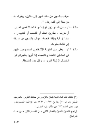 ‫ﻋﻭﻗﺏ ﺒﺎﻟﺴﺠﻥ ﻤﻥ ﺴﺘﺔ ﺃﺸﻬﺭ ﺇﻟﻰ ﺴﻨﺘﻴﻥ، ﻭﺒﻐﺭﺍﻤـﺔ‬
                            ‫ﻤﻥ ﻤﺎﺌﺔ ﺇﻟﻰ ﺃﻟﻑ ﺭﻴﺎل )١(.‬
‫ﻤﺎﺩﺓ ٠١: - ﻤﻥ ﻗﻠﺩ ﺃﻭ ﺯﻭﺭ ﺘﻭﻗﻴ ‪‬ﺎ ﺃﻭ ﺨﺎﺘ ‪‬ﺎ ﻟﺸﺨﺹ ﺁﺨـﺭ،‬
            ‫ﻤ‬         ‫ﻌ‬
‫ﺃﻭ ﺤ ‪‬ﻑ - ﺒﻁﺭﻴﻕ ﺍﻟﺤﻙ ﺃﻭ ﺍﻟﺸﻁﺏ ﺃﻭ ﺍﻟﺘﻐﻴﻴـﺭ -‬
                                     ‫ﺭ‬
‫ﺴﻨ ‪‬ﺍ ﺃﻭ ﺃﻴﺔ ﻭﺜﻴﻘﺔ ﺨﺎﺼﺔ؛ ‪‬ﻭﻗﺏ ﺒﺎﻟﺴﺠﻥ ﻤﻥ ﺴـﻨﺔ‬
                  ‫ﻋ‬                     ‫ﺩ‬
                                     ‫ﺇﻟﻰ ﺜﻼﺙ ﺴﻨﻭﺍﺕ.‬
‫ﻤﺎﺩﺓ ١١: - ﻴﻌ ﹶﻰ ﻤﻥ ﺍﻟﻌﻘﻭﺒﺔ ﺍﻷﺸﺨﺎﺹ ﺍﻟﻤﻨﺼﻭﺹ ﻋﻠﻴﻬﻡ‬
              ‫‪‬‬                  ‫ﻔ‬
‫ﻓﻲ ﺍﻟﻤﺎﺩﺘﻴﻥ ﺍﻟﺜﺎﻤﻨﺔ ﻭﺍﻟﺘﺎﺴﻌﺔ، ﺇﺫﺍ ﺃﻗﺭﻭﺍ ﺒﺎﻟﺠﺭﺍﺌﻡ ﻗﺒل‬
        ‫ﺍﺴﺘﻌﻤﺎل ﺍﻟﻭﺜﻴﻘﺔ ﺍﻟﻤﺯﻭﺭﺓ، ﻭﻗﺒل ﺒﺩﺀ ﺍﻟﻤﻼﺤﻘﺔ.‬




‫)١( ﻋ ‪‬ﻟﺕ ﻫﺫﻩ ﺍﻟﻤﺎﺩﺓ ﻓﻴﻤﺎ ﻴﺘﻌﻠﻕ ﺒﺎﻟﺘﺯﻭﻴﺭ ﻓﻲ ﺤﻔﺎﺌﻅ ﺍﻟﻨﻔﻭﺱ، ﺒﺎﻟﻤﺭﺴﻭﻡ‬
                                                           ‫‪‬ﺩ‬
‫ﺍﻟﻤﻠﻜﻲ ﺭﻗﻡ )ﻡ ١٣( ﻭﺘﺎﺭﻴﺦ ٣١/ ١/ ٢٩٣١ ﻫـ ﻹﺯﺍﻟـﺔ ﺍﻟﺘﻌـﺎﺭﺽ،‬
                       ‫ﺒﻴﻨﻤﺎ ﻨﺹ ﺍﻟﻤﺎﺩﺓ )١٢( ﻤﻥ ﻨﻅﺎﻡ ﺩﺍ ِﺭﺓ ﺍﻟﻨﻔﻭﺱ.‬
                                 ‫ﺌ‬
‫)ﺘﺭﺍﺠﻊ ﺘﻔﺎﺼﻴل ﺍﻟﺘﻌﺩﻴل ﺒﺎﻟﻔﺼل ﺍﻟﺜﺎﻨﻲ ﻤـﻥ ﺍﻟﻘﺴـﻡ ﺍﻷﻭل ﻤـﻥ ﻫـﺫﻩ‬
                                                         ‫ﺍﻟﺩﺭﺍﺴﺔ(.‬

‫٣٠٦‬
 