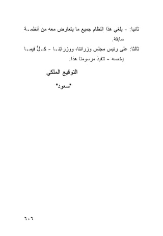 ‫ﺜﺎﻨ ‪‬ﺎ: - ﻴﻠﻐﻲ ﻫﺫﺍ ﺍﻟﻨﻅﺎﻡ ﺠﻤﻴﻊ ﻤﺎ ﻴﺘﻌﺎﺭﺽ ﻤﻌﻪ ﻤﻥ ﺃﻨﻅﻤـﺔ‬
                        ‫‪‬‬                        ‫ﻴ‬
                                         ‫ﺴﺎﺒﻘﺔ.‬
‫ﺜﺎﻟ ﹰﺎ: ﻋﻠﻰ ﺭﺌﻴﺱ ﻤﺠﻠﺱ ﻭﺯﺭﺍﺌﻨﺎ، ﻭﻭﺯﺭﺍ ِﻨـﺎ - ﻜـل ﻓﻴﻤـﺎ‬
      ‫ﱞ‬        ‫ﺌ‬                                ‫ﺜ‬
                     ‫ﻴﺨ ‪‬ﻪ - ﺘﻨﻔﻴﺫ ﻤﺭﺴﻭﻤﻨﺎ ﻫﺫﺍ.‬
                                  ‫ﹸ‬        ‫ﺼ‬

          ‫ﺍﻟﺘﻭﻗﻴﻊ ﺍﻟﻤﻠﻜﻲ‬

              ‫"ﺴﻌﻭﺩ"‬




‫٦٠٦‬
 