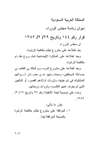 ‫ﺍﻟﻤﻤﻠﻜﺔ ﺍﻟﻌﺭﺒﻴﺔ ﺍﻟﺴﻌﻭﺩﻴﺔ‬
                             ‫‪‬‬

                        ‫ﺩﻴﻭﺍﻥ ﺭﺌﺎﺴﺔ ﻤﺠﻠﺱ ﺍﻟﻭﺯﺭﺍﺀ‬

       ‫ﻗﺭﺍﺭ ﺭﻗﻡ ٤٤١ ﻭﺘﺎﺭﻴﺦ ٩٢/ ٢/ ٢٨٣١‬
                                    ‫ﺇﻥ ﻤﺠﻠﺱ ﺍﻟﻭﺯﺭﺍﺀ‬
         ‫ﺒﻌﺩ ﺍﻁﻼﻋﻪ ﻋﻠﻰ ﻤﺸﺭﻭﻉ ﻨﻅﺎﻡ ﻤﻜﺎﻓﺤﺔ ﺍﻟﺭﺸﻭﺓ،‬
‫ﻭﺒﻌﺩ ﺍﻁﻼﻋﻪ ﻋﻠﻰ ﺍﻟﻤﺫﻜﺭﺓ ﺍﻹﻴﻀﺎﺤﻴﺔ ﻟﻤﺸـﺭﻭﻉ ﻨﻅـﺎﻡ‬
                                            ‫ﻤﻜﺎﻓﺤﺔ ﺍﻟﺭﺸﻭﺓ،‬
‫ﻭﺒﻌﺩ ﺍﻁﻼﻋﻪ ﻋﻠﻰ ﻤﺸﺭﻭﻉ ﺍﻟﻤﺭﺴـﻭﻡ ﺍﻟﻤﻠﻜـﻲ ﺍﻟﻘﺎﻀـﻲ‬
‫ﺒﻤﺴﺎﺀﻟﺔ ﺍﻟﻤﻭﻅﻔﻴﻥ، ﻭﻤﺤﺎﺴـﺒﺘﻬﻡ ﻋـﻥ ﻤﺼـﺎﺩﺭ ﺜـﺭﻭﺍﺘﻬﻡ‬
‫ﺍﻟﻤﺸﻜﻭﻙ ﻓﻲ ﺸﺭﻋﻴﺘﻬﺎ، ﻭﺜﺭﻭﺍﺕ ﺃﻭﻻﺩﻫﻡ ﺍﻟﻘ ‪‬ﺭ، ﺃﻭ ﺍﻟﺒﺎﻟﻐﻴﻥ‬
              ‫ﹸﺼ‬
          ‫ﺍﻟﺫﻴﻥ ﻟﻡ ‪‬ﻌﺭﻑ ﻋﻨﻬﻡ ﺍﻟﺘﻜﺴ ‪ ،‬ﻭﺜﺭﻭﺍﺕ ﺯﻭﺠﺎﺘﻬﻡ.‬
                   ‫ِ‬       ‫ﺏ‬               ‫ﻴ‬
‫ﻭﺒﻨﺎﺀ ﻋﻠﻰ ﺘﻭﺼﻴﺔ ﻟﺠﻨﺔ ﺍﻷﻨﻅﻤﺔ ﺭﻗﻡ ٤٣ ﻭﺘﺎﺭﻴﺦ ٧١/ ٢/‬
                                                   ‫٢٨٣١.‬
                        ‫ﻴﻘﺭﺭ ﻤﺎ ﻴﺄﺘﻲ:‬
                                  ‫‪ ‬‬
‫١- ﺍﻟﻤﻭﺍﻓﻘﺔ ﻋﻠﻰ ﻤﺸﺭﻭﻉ ﻨﻅﺎﻡ ﻤﻜﺎﻓﺤﺔ ﺍﻟﺭﺸﻭﺓ‬
                   ‫ﺒﺎﻟﺼﻴﻐﺔ ﺍﻟﻤﺭﺍﻓﻘﺔ ﻟﻬﺫﺍ.‬



‫٧٠٦‬
 