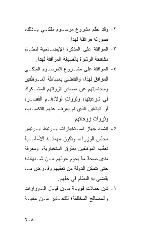 ‫٢- ﻭﻗﺩ ﻨ ﱢﻡ ﻤﺸﺭﻭﻉ ﻤﺭﺴـﻭﻡ ﻤﻠﻜـﻲ ﺒـﺫﻟﻙ،‬
                    ‫‪‬‬      ‫ﹸﻅ‬
                      ‫ﺼﻭﺭﺘﻪ ﻤﺭﺍﻓﻘﺔ ﻟﻬﺫﺍ.‬
‫٣- ﺍﻟﻤﻭﺍﻓﻘﺔ ﻋﻠﻰ ﺍﻟ ‪‬ﺫﻜﺭﺓ ﺍﻹﻴﻀـﺎﺤﻴﺔ ﻟﻨﻅـﺎﻡ‬
                     ‫ﻤ‬
      ‫ﻤﻜﺎﻓﺤﺔ ﺍﻟﺭﺸﻭﺓ ﺒﺎﻟﺼﻴﻐﺔ ﺍﻟﻤﺭﺍﻓﻘﺔ ﻟﻬﺫﺍ.‬
‫٤- ﺍﻟﻤﻭﺍﻓﻘﺔ ﻋﻠﻰ ﻤﺸـﺭﻭﻉ ﺍﻟﻤﺭﺴـﻭﻡ ﺍﻟﻤﻠﻜـﻲ‬
‫ﺍﻟﻤﺭﺍﻓﻕ ﻟﻬﺫﺍ، ﻭﺍﻟﻘﺎﻀﻲ ﺒﻤﺴﺎﺀﻟﺔ ﺍﻟﻤـﻭﻅﻔﻴﻥ‬
‫ﻭﻤﺤﺎﺴﺒﺘﻬﻡ ﻋﻥ ﻤﺼﺎﺩﺭ ﺜﺭﻭﺍﺘﻬﻡ ﺍﻟﻤﺸـﻜﻭﻙ‬
‫ﻓﻲ ﺸﺭﻋﻴﺘﻬﺎ، ﻭﺜﺭﻭﺍﺕ ﺃﻭﻻﺩﻫـﻡ ﺍﻟﻘ ‪‬ـﺭ،‬
   ‫ﹸﺼ‬            ‫ِ‬
‫ﺃﻭ ﺍﻟﺒﺎﻟﻐﻴﻥ ﺍﻟﺫﻱ ﻟﻡ ‪‬ﻌﺭﻑ ﻋﻨﻬﻡ ﺍﻟﺘﻜﺴـ ‪،‬‬
 ‫ﺏ‬                ‫ﻴ‬
                        ‫ﻭﺜﺭﻭﺍﺕ ﺯﻭﺠﺎﺘﻬﻡ.‬
                                 ‫ِ‬
‫٥- ﺇﻨﺸﺎﺀ ﺠﻬﺎﺯ ﺍﺴـﺘﺨﺒﺎﺭﺍﺕ ﻴـﺭﺘﺒﻁ ﺒـﺭﺌﻴﺱ‬
‫ﻤﺠﻠﺱ ﺍﻟﻭﺯﺭﺍﺀ، ﻭﺘﻜﻭﻥ ﻤﻬﻤﺘـﻪ ﺍﻷﺴﺎﺴـﻴﺔ‬
‫ﺘﻌ ﱡﺏ ﺍﻟﻤﻭﻅﻔﻴﻥ ﺒ ﹸﺭﻕ ﺍﺴﺘﺨﺒﺎﺭﻴﺔ، ﻭﻤﻌﺭﻓﺔ‬
                    ‫ﻁ‬             ‫ﻘ‬
‫ﻤﺩﻯ ﺼﺤﺔ ﻤﺎ ﻴﺤﻭﻡ ﺤﻭﻟﻬﻡ ﻤـﻥ ﺸـﺒﻬﺎﺕ؛‬
‫ﺤﺘﻰ ﺘﺘﻤﻜﻥ ﺍﻟﺩﻭﻟﺔ ﻤﻥ ﺘﻌﻘﺒﻬﻡ ﻭﻓـﺭﺽ ﻤـﺎ‬
                 ‫ﻴﻘﻀﻲ ﺒﻪ ﺍﻟﻨﻅﺎﻡ ﻓﻲ ﺤﻘﻬﻡ.‬
‫٦- ﺸﻥ ﺤﻤﻼﺕ ﻗﻭﻴـﺔ ﻤـﻥ ﻗ ‪‬ـل ﺍﻟـﻭﺯﺍﺭﺍﺕ‬
            ‫ِﺒ‬                 ‫‪‬‬
‫ﻭﺍﻟﻤﺼﺎﻟﺢ ﺍﻟﻤﺨﺘﻠﻔﺔ؛ ﻟﻠﺘﺤـﺫﻴﺭ ﻤـﻥ ‪‬ﻐ ‪‬ـﺔ‬
  ‫ﻤﺒ‬


‫٨٠٦‬
 