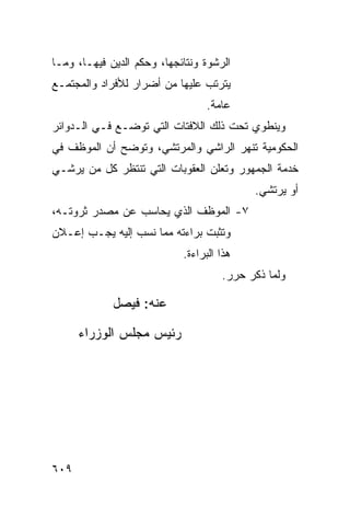 ‫ﺍﻟﺭﺸﻭﺓ ﻭﻨﺘﺎﺌﺠﻬﺎ، ﻭﺤﻜﻡ ﺍﻟ ‪‬ﻴﻥ ﻓﻴﻬـﺎ، ﻭﻤـﺎ‬
              ‫ﺩ‬
‫ﻴﺘﺭﺘﺏ ﻋﻠﻴﻬﺎ ﻤﻥ ﺃﻀﺭﺍﺭ ﻟﻸﻓﺭﺍﺩ ﻭﺍﻟﻤﺠﺘﻤـﻊ‬
                                  ‫ﻋﺎﻤﺔ.‬
‫ﻭﻴﻨﻁﻭﻱ ﺘﺤﺕ ﺫﻟﻙ ﺍﻟﻼﻓﺘﺎﺕ ﺍﻟﺘﻲ ﺘﻭﻀـﻊ ﻓـﻲ ﺍﻟـﺩﻭﺍﺌﺭ‬
‫ﺍﻟﺤﻜﻭﻤﻴﺔ ﺘﻨﻬﺭ ﺍﻟﺭﺍﺸﻲ ﻭﺍﻟﻤﺭﺘﺸﻲ، ﻭﺘﻭﻀﺢ ﺃﻥ ﺍﻟﻤﻭﻅﻑ ﻓﻲ‬
‫ﺨﺩﻤﺔ ﺍﻟﺠﻤﻬﻭﺭ ﻭﺘﻌﻠﻥ ﺍﻟﻌﻘﻭﺒﺎﺕ ﺍﻟﺘﻲ ﺘﻨﺘﻅﺭ ﻜل ﻤﻥ ﻴﺭﺸـﻲ‬
                                            ‫ﺃﻭ ﻴﺭﺘﺸﻲ.‬
‫٧- ﺍﻟﻤﻭﻅﻑ ﺍﻟﺫﻱ ﻴﺤﺎﺴﺏ ﻋﻥ ﻤﺼﺩﺭ ﺜﺭﻭﺘـﻪ،‬
‫ﻭﺘﺜﺒﺕ ﺒﺭﺍﺀﺘﻪ ﻤﻤﺎ ﹸﺴﺏ ﺇﻟﻴﻪ ﻴﺠـﺏ ﺇﻋـﻼﻥ‬
                  ‫ﻨ‬
                             ‫ﻫﺫﺍ ﺍﻟﺒﺭﺍﺀﺓ.‬
                                      ‫ﻭﻟﻤﺎ ﺫﻜﺭ ﺤﺭﺭ.‬

             ‫ﻋﻨﻪ: ﻓﻴﺼل‬
                   ‫‪‬‬

      ‫ﺭﺌﻴﺱ ﻤﺠﻠﺱ ﺍﻟﻭﺯﺭﺍﺀ‬




‫٩٠٦‬
 